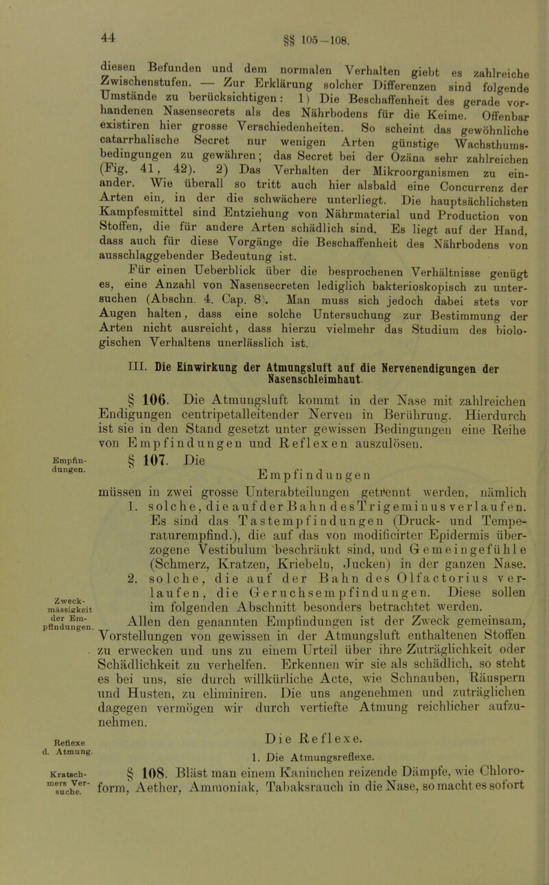 §§ 105-108. diesen Befunden und dem normalen Verhalten giebt es zahlreiche Zwischenstufen. — Zur Erklärung solcher Differenzen sind folgende Umstände zu berücksichtigen: 1) Die Beschaffenheit des gerade vor- handenen Nasensecrets als des Nährbodens für die Keime. Offenbar existiren hier grosse Verschiedenheiten. So scheint das gewöhnliche catarrhalische Secret nur wenigen Arten günstige Wachsthums- bedingungen zu gewähren; das Secret bei der Ozäna sehr zahlreichen (Fig. 41, 42). 2) Das Verhalten der Mikroorganismen zu ein- ander. Wie überall so tritt auch hier alsbald eine Concurrenz der Arten ein, in der die schwächere unterliegt. Die hauptsächlichsten Kampfesmittel sind Entziehung von Nährmaterial und Production von Stoffen, die für andere Arten schädlich sind. Es liegt auf der Hand, dass auch für diese Vorgänge die Beschaffenheit des Nährbodens von ausschlaggebender Bedeutung ist. Eür einen TJeberblick über die besprochenen Verhältnisse genügt es, eine Anzahl von Nasensecreten lediglich bakterioskopisch zu unter- suchen (Abschn. 4. Cap. 8). Man muss sich jedoch dabei stets vor Augen halten, dass eine solche Untersuchung zur Bestimmung der Arten nicht ausreicht, dass hierzu vielmehr das Studium des biolo- gischen Verhaltens unerlässlich ist. III. Die Einwirkung der Atmungsluft auf die Nervenendigungen der Nasenschleimhaut. § 106. Die Atmungsluft kommt in der Nase mit zahlreichen Endigungen centripetalleitender Nerven in Berührung. Hierdurch ist sie in den Stand gesetzt unter gewissen Bedingungen eine Reihe von Empfindungen und Reflexen auszulösen. Empfin- § 107. Die E m p f i n d u n g e n müssen in zwei grosse Unterabteilungen getrennt werden, nämlich 1. s ol che, die aufder Bahn desTrigeminus verlaufen. Es sind das Tastempfindungen (Druck- und Tempe- raiurempfind.), die auf das von modificirter Epidermis über- zogene Vestibulum beschränkt sind, und Gemeingefühle (Schmerz, Kratzen, Kriebeln, Jucken) in der ganzen Nase. 2. solche, die auf der Bahn des Olfactorius ver- laufen, die Greruchsempfindungen. Diese sollen mä^iKkeit im folgenden Abschnitt besonders betrachtet werden. pfllTduSgen. Allen den genannten Empfindungen ist der Zweck gemeinsam, Vorstellungen von gewissen in der Atmungsluft enthaltenen Stoffen zu erwecken und uns zu einem Urteil über ihre Zuträglichkeit oder Schädlichkeit zu verhelfen. Erkennen wir sie als schädlich, so steht es bei uns, sie durch willkürliche Acte, wie Schnauben, Räuspern und Husten, zu eliminiren. Die uns angenehmen und zuträglichen dagegen vermögen wir durch vertiefte Atmung reichlicher aufzu- nehmen. Die Reflexe. 1. Die Atmungsreflexe. Kratsch- § 108. Bläst man einem Kaninchen reizende Dämpfe, Avie Chloro- form,'Aether, Ammoniak, Tabaksrauch in die Nase, so macht es sofort düngen. Reflexe Atmung. mers Ver suche.