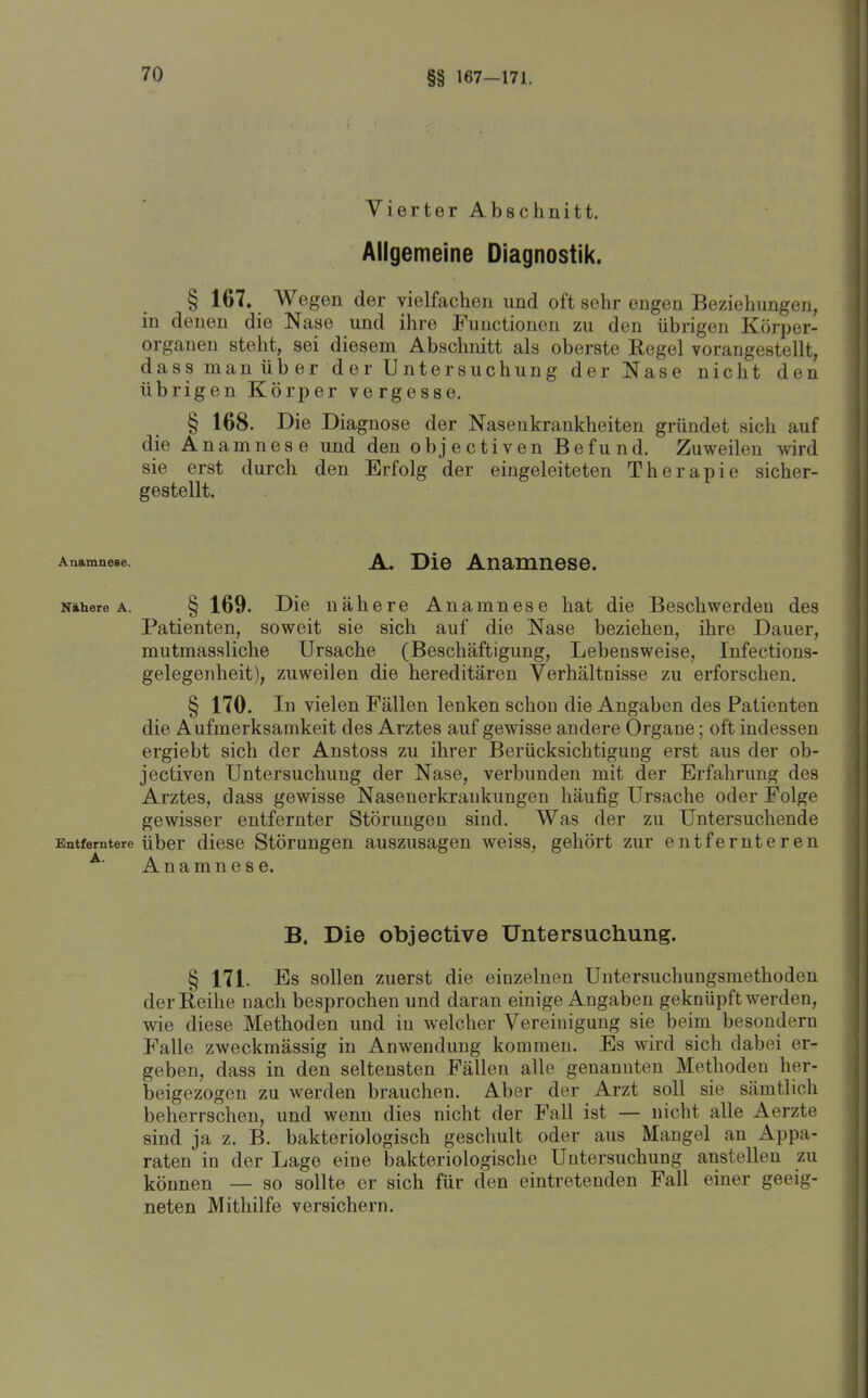 §§ 167-171. Vierter Abschnitt. Allgemeine Diagnostik. § 167» Wegen der vielfachen und oft sehr engen Bezielmngen, in denen die Nase und ihre Functionen zu den übrigen Körper- organen steht, sei diesem Abschnitt als oberste Regel vorangestellt, dassmanüber der Untersuchung der Nase nicht den übrigen Körper vergesse. § 168. Die Diagnose der Nasenkrankheiten gründet sich auf die Anamnese und den objectiven Befund. Zuweilen mrd sie erst durch den Erfolg der eingeleiteten Therapie sicher- gestellt. Anamneae. A. Die Anamiiese. Niihere A. § 169. Die nähere Anamnese hat die Beschwerden des Patienten, soweit sie sich auf die Nase beziehen, ihre Dauer, mutmassliche Ursache (Beschäftigung, Lebensweise, Infections- gelegenheit), zuweilen die hereditären Verhältnisse zu erforschen. § 170. In vielen Fällen lenken schon die Angaben des Patienten die Aufmerksamkeit des Arztes auf gewisse andere Organe; oft indessen ergiebt sich der Anstoss zu ihrer Berücksichtigung erst aus der ob- jectiven Untersuchung der Nase, verbunden mit der Erfahrung des Arztes, dass gewisse Nasenerkraukungen häufig Ursache oder Folge gewisser entfernter Störungen sind. Was der zu Untersuchende Entferntere Über dicsc Störungen auszusagen weiss, gehört zur entfernteren ^' Anamnese. B. Die objective Untersuchung. § 171. Es sollen zuerst die einzelnen Untersuchungsmethoden der Reihe nach besprochen und daran einige Angaben geknüpft werden, wie diese Methoden und in welcher Vereinigung sie beim besondern Falle zweckmässig in Anwendung kommen. Es wird sich dabei er- geben, dass in den seltensten Fällen alle genannten Methoden her- beigezogen zu werden brauchen. Aber der Arzt soll sie sämtlich beherrschen, und wenn dies nicht der Fall ist — nicht alle Aerzte sind ja z. B. bakteriologisch geschult oder aus Maugel an Appa- raten in der Lage eine bakteriologische Untersuchung anstellen zu können — so sollte er sich für den eintretenden Fall einer geeig- neten Mithilfe versichern.