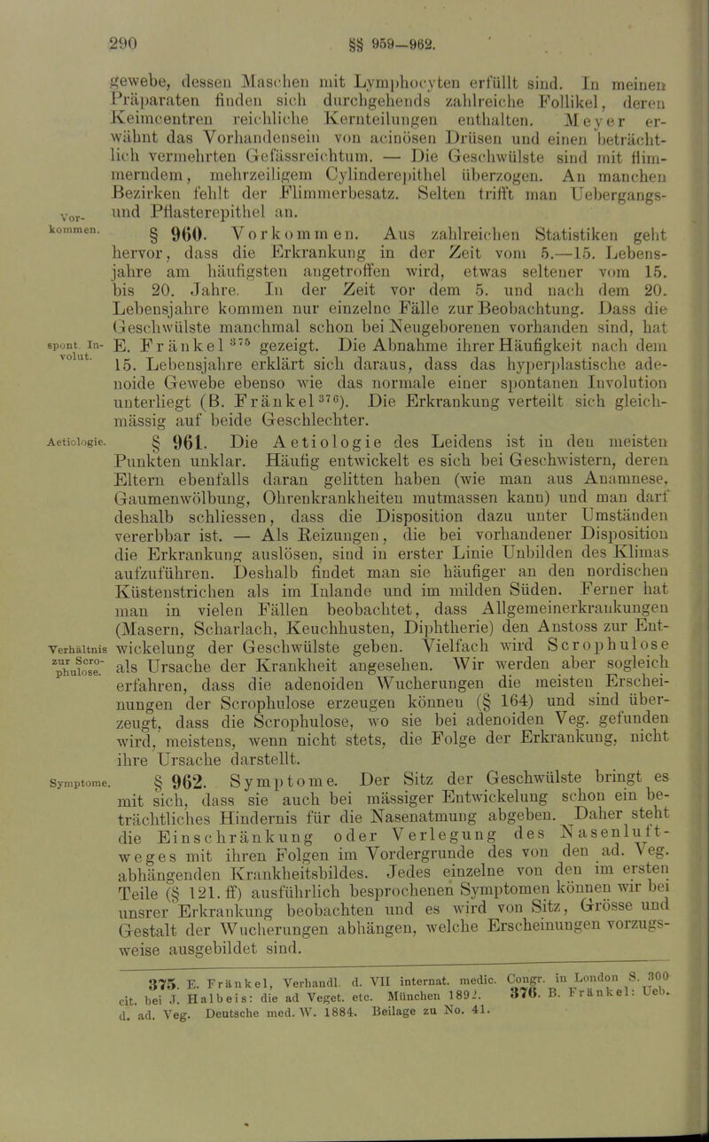 Vor- gewebe, dessen Maschen mit Lymphozyten erfüllt sind. In meinen Pi'äl)araten finden sich durchgehends zahlreiche Follikel, deren Keimcentren reicliliclie Kernteilungen enthalten, Meyer er- wähnt das Vorhandensein von acinosen Drüsen und einen beträcht- lich vermehrten Gefässreichtum. — Die Geschwülste sind mit flim- merndem, mehrzeiligem Cylinderepithel überzogen. An manchen Bezirken fehlt der Elimmerbesatz. Selten trifft man Uebergangs- imd Pfiasterepithel an. kommen. g g^Q^ Vorkommen. Aus zahlreichen Statistiken geht hervor, dass die Erkrankung in der Zeit vom 5.—15. Lebens- jahre am häufigsten angetroffen wird, etwas seltener vom L5. bis 20. Jahre. In der Zeit vor dem 5. und nach dem 20. Lebensjahre kommen nur einzelne Fälle zur Beobachtung. Dass die Geschwülste manchmal schon bei Neugeborenen vorhanden sind, hat spont. In- E, Fränkel'^^ gezeigt. Die Abnahme ihrer Häufigkeit nach dem 15. Lebensjahre erklärt sich daraus, dass das hyper})lastische ade- noide Gewebe ebenso wie das normale einer spontanen Involution unterliegt (B. Fränkel ^^'5). Die Erkrankung verteilt sich gleich- mässig auf beide Greschlechter. Aetioiogie. § 961. Die Aetiologie des Leidens ist in den meisten Punkten unklar. Häufig entwickelt es sich bei Geschwistern, deren Eltern ebenfalls daran gelitten haben (wie man aus Anamnese, Gaumenwölbung, Ohrenkrankheiteu mutmassen kann) und man darf deshalb schliessen, dass die Disposition dazu unter Umständen vererbbar ist. — Als Reizungen, die bei vorhandener Disposition die Erkrankung auslösen, sind in erster Linie Unbilden des Khmas aufzuführen. Deshalb findet man sie häufiger an den nordischen Küstenstrichen als im Inlande und im milden Süden. Ferner hat man in vielen Fällen beobachtet, dass AUgemeinerkraukungen (Masern, Scharlach, Keuchhusten, Diphtherie) den Anstoss zur Eut- verhäitnis wickeluug der Geschwülste geben. Vielfach wird Sero p hui ose ^phuiose. als Ursache der Krankheit angesehen. Wir werden aber sogleich erfahren, dass die adenoiden Wucherungen die meisten Erschei- nungen der Scrophulose erzeugen können (§ 164) und sind über- zeugt, dass die Scrophulose, wo sie bei adenoiden Veg. gefunden wird, meistens, wenn nicht stets, die Folge der Erkrankung, nicht ihre Ursache darstellt. Symptome. § 962. Symptome. Der Sitz der Geschwülste bringt es mit sich, dass sie auch bei mässiger Eutwickelung schon ein be- trächtliches Hindernis für die Nasenatmung abgeben. Daher steht die Einschränkung oder Verlegung des Nasenlutt- weges mit ihren Folgen im Vordergrunde des von den ad. Veg. abhängenden Krankheitsbildes. Jedes einzelne von den im ersten Teile (§ 121. ff) ausführhch besprochenen Symptomen können wir bei unsrer Erkrankung beobachten und es wird von Sitz, Grosse und G-estalt der Wucherungen abhängen, welche Erscheinungen vorzugs- weise ausgebildet sind. 375. E. Frankel, Verhandl. d. VII internat. medic. Congr m London S 300 cit. bei J. Halbeis: die ad Veget. etc. München 1892. 376. B. Fränkel: Ueb. d. ad. Veg. Deutsche med. W. 1884. Beilage zu No. 41.