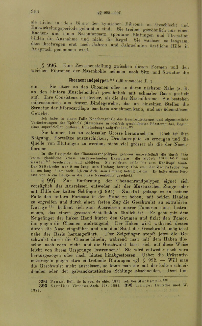 §g -995—9^)7, sie nicht Ml dt,,), S.mu! der typischen F.hrome an Reschlecht und J^ntwickelnngspenode gebunden sind. Sie treiben gewöhnlich nur einen Kachen- und einen Nasenfortsatz, spontane Blutungen und TTIceration bilden die Ausnahme und nicht die Regel. Sie wachsen so lancrsain dass ihretwegen erst nach Jaliren und Jalirzehnten är/tliche Hilfe in Anspruch genommen wird. § 996. Eine Zwischenstellung zwischen diesen Formen und den weichen Fibromen der Nasenhöhle nehmen nach Sitz und Structur die Choanenrandpolypen („fibromucöse P.) ein. — Sie sitzen an den Choanen oder in deren nächster Nähe (z. B. an den hintern Muschelenden) gewöhnlich mit schmaler Basis gestielt auf. Ihre Consistenz ist derber, als die der Nasenfibrome. Sie bestehen mikroskopisch aus festem Bindegewebe, das an einzelnen Stellen die Structur der Fibrocartilago basilaris annehmen kann, und aus ödematösem Gewebe. Ich habe in einem Falle Knochengehalt des Gescliwulstkernes und eigentümliche Veränderungen des Epithels (Metaplasie in vielfach geschichtetes Pflasterepithel. Beginn einer superficiellen bullösen Entzündung) aufgefunden. Sie können bis zu colossaler Grösse heranwachsen. Doch ist ihre Neigung, Fortsätze auszuschicken, Druckatrophie zu erzeugen und die Quelle von Blutungen zu werden, nicht viel grösser als die der Nasen- fibrome. In die Categorie der Choanenrandpolypen gehören unzweifelhaft die durch ihre kaum glaubliche Grösse ausgezeichneten I?xemplare, die Stork 160 S. iu6 f. ,xnd Zaufal^' beschreiben und abbilden. Sie reichten beide bis zum Kehlkopf hinab. Der Stork sehe war 9 cm lang, sein Umfang betrug 10,5 cm; der Zaufa Ische war 11 cm lang, 6 cm breit, B,h cm dick, sein Umfang betrug 14 cm. Er hatte einen Fort- satz von 5 cm Länge in die linke Nasenhöhle geschickt. § 997. Zur Entfernung der Choanenrandpolypen eignet sich vorzüglich das Ausreissen entweder mit der Muzeuxschen Zange oder mit Hilfe der kalten Schlinge (§ 994). Zaufal gelang es in seinem Falle den untern Fortsatz in den Mund zu heben, mit beiden Händen zu ergreifen und durch einen festen Zag die Geschwulst zu extrahiren. Lange ^^t* bedient sich zum Ausreissen unsrer Tumoren eines Instru- ments, das einem grossen Schielhaken ähnlich ist. Er geht mit dem Zeigefinger der linken Hand hinter den Gaumen und fixirt den Tumor, ihn gegen die Choanen andrängend. Der Haken wird während dessen durch die Nase eingeführt und um den Stiel der Geschwulst möglichst nahe der Basis herumgeführt. ,,Der Zeigefinger stopft jetzt die Ge- schwulst durch die Choane hinein, während man mit dem Haken die- selbe nach vorn zieht und die Geschwulst lässt sich auf diese Weise leicht von ihrem Ursprünge lostrennen. Sie wird entweder nach vorn herausgezogen oder nach hinten hinabgestossen. lieber die Präventiv- massregeln gegen etwa eintretende Blutungen vgl. § 992. — Will man die Geschwulst nicht ausreissen, so kann mau sie mit der kalten schnei- denden oder der galvanokaustischen Schlinge abschneiden. Dem Um- 394. Panas: Bull, de la soc. de chic. 1873. ref. bei Mackenzie.'». 395. Zarniko: Virchows Arch. 1'28. 1892. 396. Lange: Deutsche med. W. 1887.