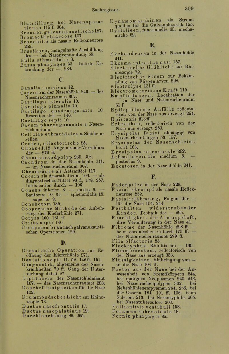 Blutstillung bei Nasenopera- tionen 115 f. 304. , 10-T Brenn er,galvanokau8ta8cnelJ7. Bromaethylnarcose 107. Bronchitis als nasale Reflexneurose 253. Brustkorb, mangelhafte Ausbildung des — bei Nasenverstopfuug 59. Bulla ethmoidalis 8. Bursa pharyngea 33. Isolirte Er- krankung der —. 284. c. Canalis incisivus 12. C a r c i n 0 m der Nasenhöhle 243. — des Nasenrachenraumes 307. Cartilago lateralis 10. Cartilago pinnalis 10. Cartilago quadrangularis 10. Resection der — 148. Cartilago septi 10. Cavum pharyngonasale s. Nasen- rachenraum. Cellulae ethmoidales s. Siebbein- zellen. Centra, olfactorische 25. C h0 an e 1.12. Angeborener Verschluss der — 279 ff. Choanenrandpolyp 239. 306. Chondrom in der Nasenhöhle 241. — im Nasenrachenraum 307. Chromsäure als Aetzmittel 117. Cocain als Anaestheticum 106. —als diagnostisches Mittel 93 f., 178. 257. Intoxication durch — 106. Concha inferior 8. — media 3. — Santorini 10. 31. — sphenoidalis 18. — superior 9. Conchotom 139. Coopersche Methode der Anboh- rung der Kieferhöhle 271. Coryza 160. 161 ff. Crista septi 140. Croupmembran nach galvanokausti- schen Operationen 129. D. Desaultsche Operation zur Er- öffnung der Kieferhöhle 271. Ueviatio septi 11. 59. 146ff. 151. Diagnostik, allgemeine der Nasen- krankheiten 70 ff. Gang der Unter- suchung dabei 97. Diphtherie der Nasenschleimhaut 167. — des Nasenrachenraumes 283. Douchefliissigkeiten für die Nase 102. DrummondschesLicht zur Rhino- scopie 73. Ductus nasofrontalis 17. Ductus nasopalatinus 12. Durchleuchtung 89. 265. Dynamomaschinen als Strom- quellen für die Galvanokaustik 125. Dyslalieen, functionelle 63. mecha- nische 62. E. Ekchondrosen in der Nasenhöhle 241. Ekzema introitus nasi 157. Electrisches Glühlicht zur Rhi- noscopie 72. Electrischer Strom zur Bekäm- pfung von Fliegenlarven 228. Electrolyse 131 ö'. Electromotorische Kraft 119. Empfindungen, Localisation der — in Nase und Nasenrachenraum 51 f. Epileptiforme Anfälle reflecto- risch von der Nase aus erzeugt 254. Epistaxis 213ff. Erbrechen, reflectorisch von der Nase aus erzeugt 253. Erysipelas faciei abhängig von Nasenerkrankungen 53. 157. Erysipelas der Nasenschleim- haut 166. Erysipelas retronasale 282. Ethmoturbinale medium 5. — posterius 9. Exostosen in der Nasenhöhle 241. F. Fadenpilze in der Nase 226. Facialiskrampf als nasale Reflex- neurose 252. Facialislähmung, Folgen der — lür die Nase 154. 244. Festhalten widerstrebender Kinder, Technik des — 225. Feuchtigkeit der Atmungsluft, ihre Veränderung in der Nase 41. Fibrome der Nasenhöhle 228 ff. — beim chronischen Catarrh 175 ff. — des Nasenrachenraumes 299 ff. Fila olfactoria 23. Flecktyphus, Rhinitis bei — 160. Flimmerscotom, reflectorisch von der Nase aus erzeugt 353. Flüssigkeiten, Einbringung von — in die Nase 104 ff. Foetor aus der Nase bei der An- wesenheit von Fremdkörpern 244. bei malignen Neoplasmen 240. 243. bei Nasenrachenpolypen 302. bei Nebenhöhlenempyemen 264. 265. bei der Ozaena 184. 191 fi. 196. beim Sclerom 213. bei Nasensyphilis 205. bei Nasentuberculose 200. Folliculitis vestibuli 158. Foramen sphenoidale 18. Fornix pharyngis 32.