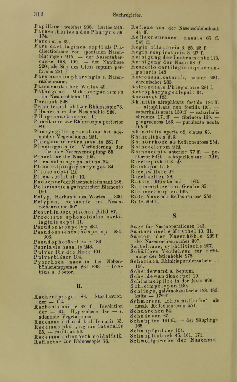 Papillom, weiches 238. hartes 242. Paraesthesieen des Pharynx 66. 174. Farosmie 62. Pars cartilaginea septi als Prä- dilectionssitz von spontanen Nasen- blutungen 215. — der Nasentuber- culose 198, 199. — der Xanthose 220; als Sitz des Ulcus septum per- l'orans 221 f. Pars nasalispharyngis s. Nasen- rachenraum. Passavantscher Wulst 49. Pathogene Mikroorganismen im Nasenschleim III. Peenash 228. Petroleum licht zur Rhinoscopie 73. Pflanzen in der Nasenhöhle 226. Pflugscharknorpel 11. Phantome zur Rhinoscopia posterior 89. Pharyngitis granulosa bei ade- noiden Vegetationen 291. Phlegmone retronasalis 281 f. Physiognomie, Veränderung der — bei der Nasenverstopfung 55. Pinsel für die Nase 105. Plica salpingopalatina 34. Plica salpingopharyngea 34. Pli cae septi 12. Plica vestibuli 10. Pocken auf der Nasenschleimhaut 166. Polarisation galvanischer Elemente 120. Polyp, Herkunft des Wortes — 300. Polypen, behaarte im Nasen- rachenräume 307. Postrhinoscopisches Bild 87. Processus sphenoidalis carti- laginis septi 11. Pseudonasenpolyp 230. Pseudonasenrachenpolyp 230, 306. Pseudophotästhesie 183. Psoriasis nasalis 243. Pulver für die Nase 104. Pulverbläser 104. Pyorrhoea nasalis bei Neben- höhleneinpyemen 261. 263. — foe- tida 8. Foetor. ß. Rachenspiegel 86. Sterilisation der — 114. Rachentonsille 32 f. Involution der — 34. Hyperplasie der — s. adenoide Vegetationen. Recessus infundibuliformis 35. Recessus pharyngeus lateralis 35, — medius 33. Recessus sphenoethmoidalis 10. Reflector zur Rhinoscopie 76. Reflexe von der Nasenschleimhaut 44 ff. Reflexneurosen, nasale 65 ff 249 ff. Regio olfactoria 3. 25. 28 f. Regio respiratoria 3. 27 f. Reinigung der Instrumente 113. Reinigung der Nase 98 ff. Resectio cartilaginis quadran- gularis 148 Retronasalcatarrh, acuter 281. chronischer 283. Retronasale Phlegmone 281 f. Retropharyng ealspalt 34. Rheostat 123. Rhinitis atrophicans foetida 184 ff. — atrophicans non foetida 193. — catarrhalis acuta 159 ff. — catarrhalis chronica 171 ff. — fibrinosa 169. — gangraenosa 166. — purulenta acuta 165 ff. Rhinolalia aperta 62, clausa 63. Rhinolithen 2i3. Rhinorrhoee als Reflexneurose 254. Rhinosclerom 212. Rhinoscopia anterior 77 ff. — po- sterior 82 ff. Lichtquellen zur — 72 ff. Riechepithel 3. 28. Riechspalte 3. Riechwülste 29. Riechzellen 28. Röteln, Rhinitis bei — 160. Rosenmüllersche Grube 35. Rosenschnupfen 160. Rote Nase als Reflexneurose 253. Rotz 209 ff. s. Säge für Nasenoperationen 143. Santorinische Muschel 10. 31. Sarcom der Nasenhöhle 239 f. des Nasenrachenraumes 307. Sattelnase, syphilitische 207. Schäffers Verfahren zur Eröff- nung der Stirnhöhle 275. Scharlach, Rhinitis purulenta beim — 166. Scheidewand s. Septum. Scheid ewandknorpel 10. Schimmelpilze in der Nase 226. Schleimpolypen 230. Schlinge, galvanokaustische 128. 188. kalte — 179 ff. Schmerzen „rheumatische als nasale Reflexneurosen 254. Schnarchen 54. Schnäuzen 67. Schnupfen 161 ff., — der Säuglinge 165. Schnupf pulver 104. Schnupftaback 45. 161. 171. Schwellgewebe der Nasenrau-