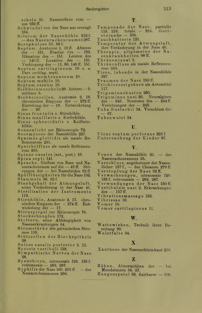 schein 21. Nasenreflexe vom — aus 252 ff. Schwindel von der Nase aus erzeugt 254. Sole rem der Nasenhöhle 212 f. — des Nasenrachenraumes287, Scrophulose 53. 681'. Septum. Anatomie 1. 10ff. Abscess des — 151. Fractur des — 152. Hämatom des — 151. Leisten des — 140 ft, Luxation des — 151. Verbie^ung des — 11, 59, 146 ff, 151. Septum cartilagineum 10 s, a. Pars cartilag. septi. Septum membranaceum 10. Septum mobile 10. Septum osseura 10. Siebbeinmuscheln29. hintere — 9. mittlere 5. Siebbeinzellen, Anatomie 2, 19. chronisches Empyem der — 272 ff. Einteilung der — 19. Entwickelung der — 20. Sinus frontalis s. Stirnhöhle. Sinus maxillaris s. Kieferhöhle, Sinus sphenoidalis s. Keilbein- höhle. Sonnenlicht zur Rhinoscopie 72. Soormycose der Nasenhöhle 227. Spasmus glottidis als nasale ße- flexneurose 251. S p e i c h e 1 f 1 u s 8 als nasale Reflexneu- rose 255. Spinae nasales (ant,, post.) 10. Spina septi 141. Sprache, Einfluss von Nase und Na- senrachenraum auf die — 49 ff. Stö- rungen der — bei Nasenleiden 62 ff'. Spülflüssigkeiten für die Nase 102. Stammeln 56. 62 f. Staubgehalt der Atmungsluft, seine Veränderung in der Nase 41, Sterilisation der Instrumente 113, Stirnhöhle, Anatomie 2. 17. chro- nisches Empyem der - 274 ff, Ent- wickelung der — 17, Stirnspiegel zur Rhinoscopie 76. Stockschnupfen 172. Stottern, seine Abhängigkeit von Nasenerkrankungen 64. Stromstärke des galvanischen Stro- mes 119. Stützzellen des Riechepithels 28, Sulcus nasalis posterior 3. 12. Sycosis vestibuli 158. Sympathische Nerven derNase 26. Synechie en, intranasale 129. 155 f. retronasale — 283. 287. Syphilis der Nase 160. 203 ff. —des Nasenrachenraumes 286, T, Tamponade der Nase, partielle 115. 218. totale — 218, Gott- stein sehe — 103. Tauchbatterie 121, Temperatur der Atmungsluft, ihre Veränderung in der Nase 40. Therapie, allgemeine der Na- senkrankheiten 98 ff. Thränencanal 5. Thränenfluss als nasale Reflexneu- rose 255. Tiere, lebende in der Nasenhöhle 227. Traumen der Nase 150ff. Trichloressigsäure als Aetzmittel 117. Trigeminushusten 250. Trigeminus nasi 25, Neuralgieen des — 245. Neurosen des — 244 fi. Verletzungen des — 245. Tuba Eustachii 34, Verschluss der — 67. Tubenwulst 34. u, Ulcus septum perforans 221 f. Untersuchung der Kinder 97. V. Venen der Nasenhöhle 21, — des Nasenrachenraumes 35. Verschluss, angeborener der Nasen- löcher 137 f,, — der Choanen 279 ff. Verstopfung der Nase 52ff, Verwachsungen, intranasale 129. 155 f. retronasale — 283. 287. Verwundungen der Nase 150 ff. Vestibulum nasi 2, Erkrankungen des — 157 ff. Vibrationsmassage 135, Vibrissae 10. Vomer 10. Vomer cartilagineus 11. w. Wattewieken, Technik ihrer Be- reitung 99, Wulstfalte 34. X Xanthose der Nasenschleimhaut 219. z Zähne, Abnormitäten der — bei Mundatmern 56. 57. Zungenspatel 83. fixirbarer — 109.