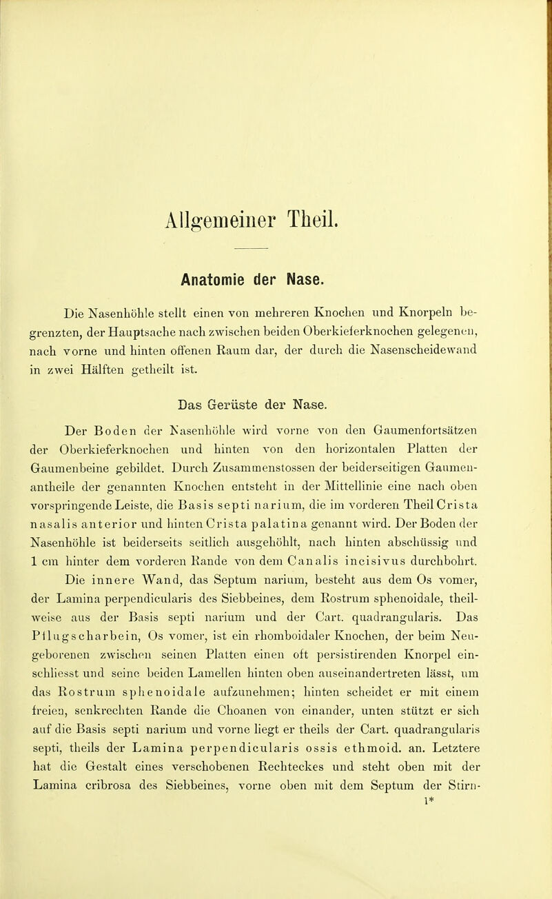 Allgemeiner Theil. Anatomie der Nase. Die Nasenhöhle stellt einen von mehreren Knochen und Knorpeln be- grenzten, der Hauptsache nach zwischen beiden Oberkielerknochen gelegenen, nach vorne und hinten offenen Raum dar, der durch die Nasenscheidewand in zwei Hälften getheilt ist. Das Gerüste der Nase. Der Boden der Kasenhühle wird vorne von den Gaumenfortsätzen der Oberkieferknochen und hinten von den horizontalen Platten der Gaumenbeine gebildet. Durch Zusammenstossen der beiderseitigen Gaumen- antheile der genannten Knochen entsteht in der Mittellinie eine nach oben vorspringende Leiste, die Basis septi narium, die im vorderen Theil Crista nasalis anterior und hinten Crista palatina genannt wird. Der Boden der Nasenhöhle ist beiderseits seitlich ausgehöhlt, nach hinten abschüssig und 1 cm hinter dem vorderen Kande von dem Canalis incisivus durchbohrt. Die innere Wand, das Septum narium, besteht aus dem Os vomer, der Lamina perpendicularis des Siebbeines, dem Rostrum sphenoidale, theil- weise aus der Basis septi narium und der Gart, quadrangularis. Das Pilugscharbein, Os vomer, ist ein rhomboidaler Knochen, der beim Neu- geborenen zwischen seinen Platten einen oft persistirenden Knorpel ein- schliesst und seine beiden Lamellen hinten oben auseinandertreten lässt, um das Rostrum sphenoidale aufzunehmen; hinten scheidet er mit einem freien, senkrechten Rande die Choanen von einander, unten stützt er sich auf die Basis septi narium und vorne liegt er theils der Gart, quadrangularis septi, theils der Lamina perpendicularis ossis ethmoid. an. Letztere hat die Gestalt eines verschobenen Rechteckes und steht oben mit der Lamina cribrosa des Siebbeines, vorne oben mit dem Septum der Stirn- 1*