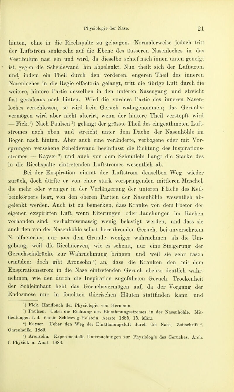 hinten, ohne in die Riechspalte zu gelangen. Normalerweise jedoch tritt der Luftstrom senkrecht auf die Ebene des äusseren Nasenloches in das Vestibulum nasi ein und wird, da dieselbe schief nach innen unten geneigt ist, gegen die Scheidewand hin abgelenkt. Nun theilt sich der Luftstrom und, indem ein Theil durch den vorderen, engeren Theil des inneren Nasenloches in die Regio olfactoria gelangt, tritt die übrige Luft durch die weitere, hintere Partie desselben in den unteren Nasengang und streicht fast geradeaus nach hinten. Wird die vordere Partie des inneren Nasen- loches verschlossen, so wird kein Ger ach wahrgenommen; das Geruchs- vermögen wird aber nicht alterirt, wenn der hintere Theil verstopft wird ■—-Fick.^) Nach Paulsen-) gelangt der grösste Theil des eingeathmeten Luft- stromes nach oben und streicht unter dem Dache der Nasenhöhle im Bogen nach hinten. Aber auch eine veränderte, verbogene oder mit Vor- sprüngen versehene Scheidewand beeinflusst die Richtung des Inspirations- stromes — Kayser ^) und auch von dem Schnüffeln hängt die Stärke des in die Riechspalte eintretenden Luftstromes wesentlich ab. Bei der Exspiration nimmt der Luftstrom denselben Weg wieder zurück, doch dürfte er von einer stark vorspringenden mittleren Muschel, die mehr oder weniger in der Verlängerung der unteren Fläche des Keil- beiukörpers liegt, von den oberen Partien der Nasenhöhle wesentlich ab- gelenkt werden. Auch ist zu bemerken, dass Kranke von dem Foetor der eigenen exspirirten Luft, wenn Eiterungen oder Jauchungen im Rachen vorhanden sind, verhältnissmässig wenig belästigt werden, und dass sie auch den von der Nasenhöhle selbst herrührenden Geruch, bei unversehrtem N. olfactorius, nur aus dem Grunde weniger wahrnehmen als die Um- gebung, weil die Riechnerven, wie es scheint, nur eine Steigerung der Geruchseindrücke zur Wahrnehmung bringen und weil sie sehr rasch ermüden; doch gibt Aronsohn •*) an, dass die Kranken den mit dem Exspirationsstrom in die Nase eintretenden Geruch ebenso deutlich wahr- nehmen, wie den durch die Inspiration zugeführten Geruch. Trockenheit der Schleimhaut hebt das Geruchs vermögen auf, da der Vorgang der Endosmose nur in feuchten thierischen Häuten stattfinden kann und Fick. Handbuch der Physiologie von Hermann. -) Paulsen. lieber die Richtung des Einathmungsstromes in der Nasenhöhle. Mit- tlieilungen f. d. Verein Schleswig-Holstein. Aerzte. 1885, 15. März. '•') Kayser. lieber den Weg der Einathmungsluft durch die Nase. Zeitschrift f. Ohrenheilk. 1889. *) Aronsohn. Experimentelle Untersuchungen zur Physiologie des Geruches. Arch. f. Physiol. u. Anat. 1886.