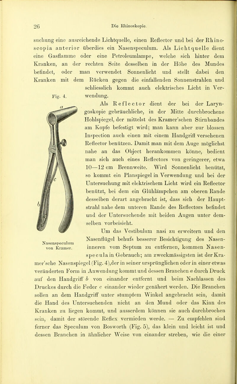 Fiff. 4. sucliung eine ausreichende Lichtquelle, einen Reflector und bei derRhino- seopia anterior überdies ein Nasenspeculum. Als Lichtquelle dient eine Gasflamme oder eine Petroleumlampe, welche sich hinter dem Kranken, an der rechten Seite desselben in der Höhe des Mundes befindet, oder man Tcrwendet Sonnenlicht und stellt dabei den Kranken mit dem Rücken gegen die einfallenden Sonnenstrahlen und schliesslich kommt auch elektrisches Licht in Ver- wendung. Als Reflector dient der bei der Laryn- goskopie gebräuchliche, in der Mitte durchbrochene Hohlspiegel, der mittelst des Kramer'schen Stirnbandes am Kopfe befestigt wird; man kann aber zur blossen Inspection auch einen mit einem Handgriff versehenen Reflector benützen. Damit man mit dem Auge möghchst nahe an das Object herankommen könne, bedient man sich auch eines Reflectors von geringerer, etwa 10—12 cm Brennweite. Wird Sonnenlicht benützt, so kommt ein Planspiegel in Verwendung und bei der Untersuchung mit elektrischem Licht wird ein Reflector IkM \Ä benützt, bei dem ein Glühlämpcheu am oberen Rande desselben derart angebracht ist, dass sich der Haupt- strahl nahe dem unteren Rande des Reflectors befindet und der Untersuchende mit beiden Augen unter dem- selben vorbeisieht. Um das Vestibül um nasi zu erweitern und den Nasenflügel behufs besserer Besichtigung des Nasen- inneren vom Septum zu entfernen, kommen Nasen- speculain Gebrauch; am zweckmässigsten ist derKra- mer'sche Nasenspiegel (Fig. 4),der in seiner ursprünglichen oder in einer etwas veränderten Form in Anwendung kommt und dessen Branchen a durch Druck auf den Handgriff b von einander entfernt und beim Nachlassen des Druckes durch die Feder c einander wieder genähert werden. Die Branchen sollen an dem Handgriff unter stumpfem Winkel angebracht sein, damit die Hand des Untersuchenden nicht an den Mund oder das Kinn des Kranken zu liegen kommt, und ausserdem können sie auch durchbrochen sein, damit der störende Reflex vermieden werde. — Zu empfehlen sind ferner das Speculum von Bosworth (Fig. 5), das klein und leicht ist und dessen Branchen in ähnlicher Weise von einander streben, wie die einer Nasenspeculum von Kramer.