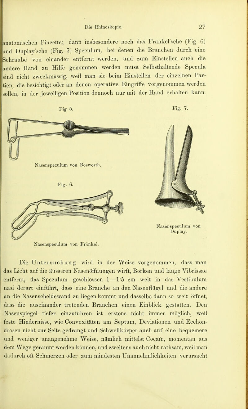 anatomischen Pincette; dann insbesondere noch das Fränkel'sche (Fig. 6) lind Duplay'sche (Fig. 7) Speculum, bei denen die Branchen durch eine Schraube von einander entfernt werden, und zum Einstellen auch die andere Hand zu Hilfe genommen werden muss. Selbsthaltende Specula sind nicht zweckmässig, weil man sie beim Einstellen der einzelnen Par- tien, die besichtigt oder an denen operative Eingriffe vorgenommen werden sollen, in der jeweiligen Position dennoch nur mit der Hand erhalten kann. Nasenspeculum von Fränkel. Die Untersuchung wird in der Weise vorgenommen, dass man das Licht auf die äusseren Nasenöffaungen wirft, Borken und lange Vibrissae entfernt, das Speculum geschlossen 1—l*ö cm weit in das Vestibulum nasi derart einführt, dass eine Branche an den Nasenflügel und die andere an die Nasenscheidewand zu liegen kommt und dasselbe dann so weit öffnet, dass die auseinander tretenden Branchen einen Einblick gestatten. Den Nasenspiegel tiefer einzuführen ist erstens nicht immer möglich, weil feste Hindernisse, wie Convexitäten am Septum, Deviationen und Ecchon- drosen nicht zur Seite gedrängt und Schwellkörper auch auf eine bequemere und Aveniger unangenehme Weise, nämlich mittelst Cocain, momentan aus dem Wege geräumt werden können, und zweitens auch nicht rathsam, weil mau dadurch oft Schmerzen oder zum mindesten Unannehmlichkeiten verursacht