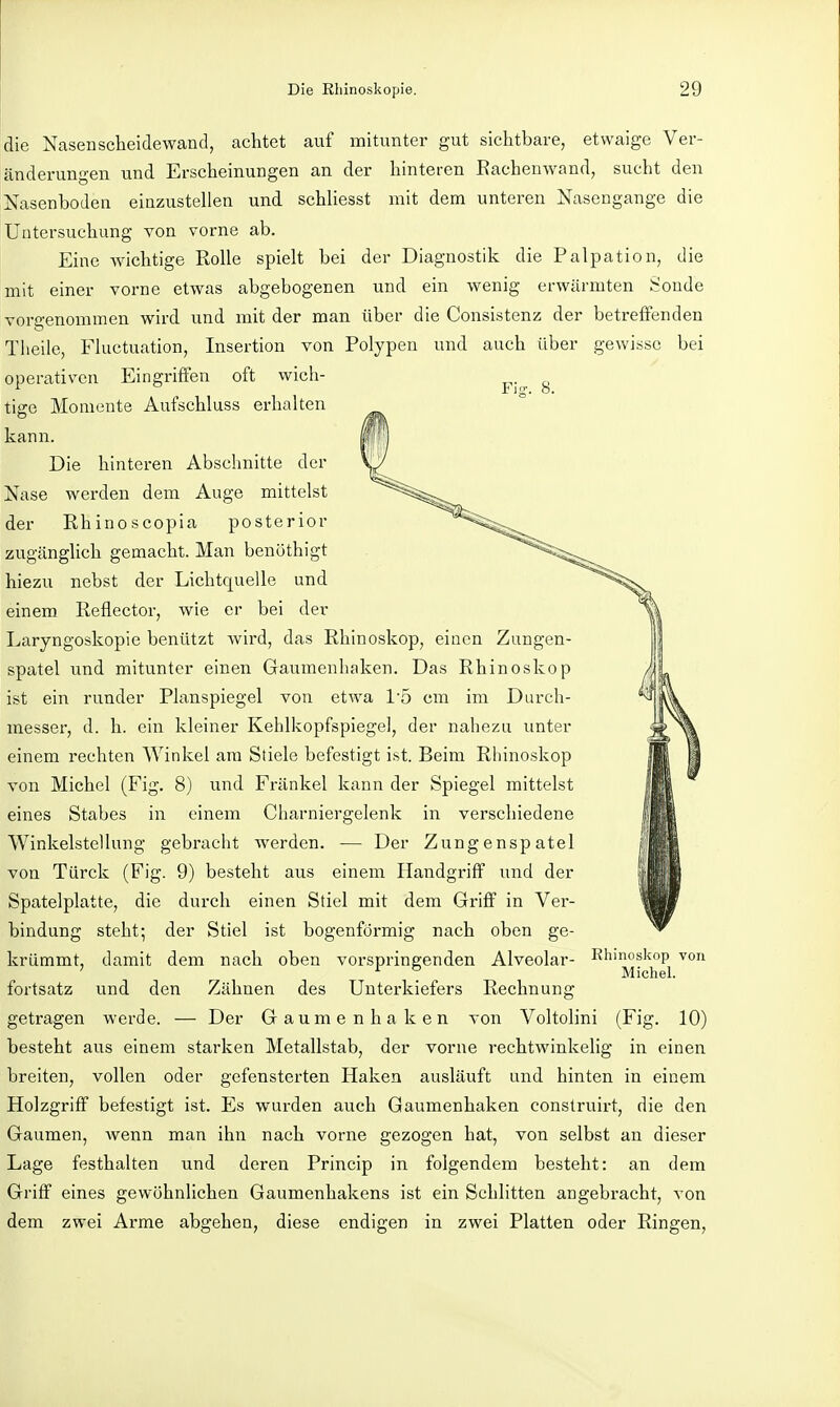 die Nasen Scheidewand, achtet auf mitunter gut sichtbare, etwaige Ver- änderungen und Erscheinungen an der hinteren Eachenwand, sucht den Nasenboden einzustellen und schliesst mit dem unteren Nasengange die Untersuchung von vorne ab. Eine wichtige Rolle spielt bei der Diagnostik die Palpation, die mit einer vorne etwas abgebogenen und ein wenig erwärmten i-oude vorgenommen wird und mit der man über die Consistenz der betreffenden Tlieile, Fluctuation, Insertion von Polypen und auch über gewisse bei operativen Eingriffen oft wich- tige Momente Aufschluss erhalten kann. Die hinteren Abschnitte der Nase werden dem Auge mittelst der Rhinoscopia posterior zugänglich gemacht. Man benöthigt hiezu nebst der Lichtquelle und einem Reflector, wie er bei der Laryngoskopie benützt wird, das Rhinoskop, einen Zungen- spatel und mitunter einen Gaumenhaken. Das Rhinoskop ist ein runder Planspiegel von etwa 1'5 cm im Durch- messei', d. h. ein kleiner Kehlkopfspiegel, der nahezu unter einem rechten Winkel am Stiele befestigt ist. Beim Rliinoskop von Michel (Fig. 8) und Fränkel kann der Spiegel mittelst eines Stabes in einem Charniergelenk in verschiedene Winkelstellung gebracht werden. — Der Zungenspatel von Türck (Fig. 9) besteht aus einem Handgriff und der Spatelplatte, die durch einen Stiel mit dem Griff in Ver- bindung steht; der Stiel ist bogenförmig nach oben ge- krümmt, damit dem nach oben vorspringenden Alveolar- Rhmoskop von ' ^ ° Michel, fortsatz und den Zähnen des Unterkiefers Rechnung getragen werde. — Der Gaumenhaken von Voltolini (Fig. 10) besteht aus einem starken Metallstab, der vorne rechtwinkelig in einen breiten, vollen oder gefensterten Haken ausläuft und hinten in einem Holzgriff befestigt ist. Es wurden auch Gaumenhaken conslruirt, die den Gaumen, wenn man ihn nach vorne gezogen hat, von selbst an dieser Lage festhalten und deren Princip in folgendem besteht: an dem Griff eines gewöhnlichen Gaumenhakens ist ein Schlitten angebracht, von dem zwei Arme abgehen, diese endigen in zwei Platten oder Ringen,