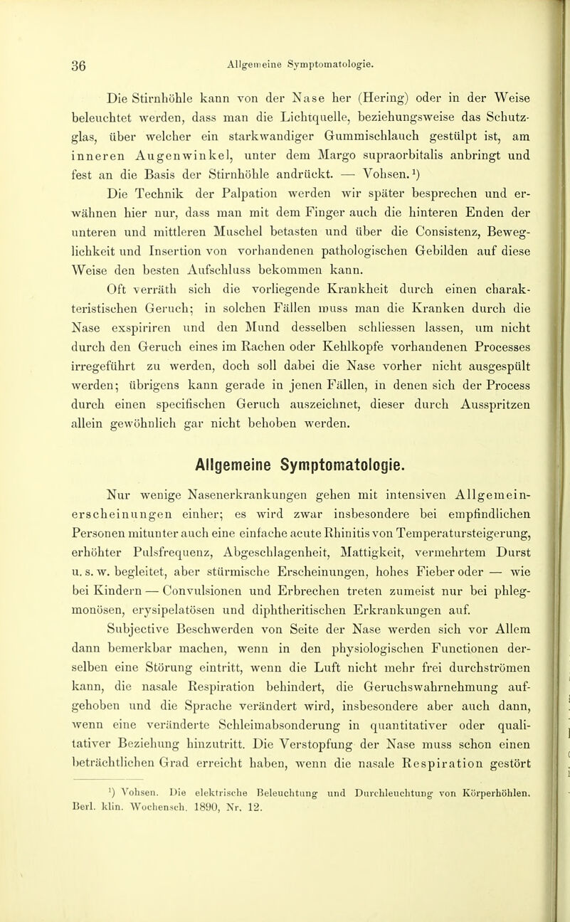 Die Stirnhöhle kann von der Nase her (Hering) oder in der Weise beleuchtet werden, dass man die Lichtquelle, beziehungsweise das Schutz- glas, über welcher ein starkwandiger Gummischlauch gestülpt ist, am inneren Augenwinkel, unter dem Margo supraorbitalis anbringt und fest an die Basis der Stirnhöhle andrückt. — Vohsen. ^) Die Technik der Palpation werden wir später besprechen und er- wähnen hier nur, dass man mit dem Finger auch die hinteren Enden der unteren und mittleren Muschel betasten und über die Consistenz, Beweg- lichkeit und Insertion von vorhandenen pathologischen Gebilden auf diese Weise den besten Aufschluss bekommen kann. Oft verräth sich die vorliegende Krankheit durch einen charak- teristischen Geruch; in solchen Fällen rauss man die Kranken durch die Nase exspiriren und den Mund desselben schliessen lassen, um nicht durch den Geruch eines im Rachen oder Kehlkopfe vorhandenen Processes irregeführt zu werden, doch soll dabei die Nase vorher nicht ausgespült werden; übrigens kann gerade in jenen Fällen, in denen sich der Process durch einen specifischen Geruch auszeichnet, dieser durch Ausspritzen allein gewöhnlich gar nicht behoben werden. Allgemeine Symptomatologie. Nur wenige Nasenei'krankungen gehen mit intensiven Allgemein- erscheinungen einher; es wird zwar insbesondere bei empfindlichen Personen mitunter auch eine einfache acute Rhinitis von Temperatursteigerung, erhöhter Pulsfrequenz, Abgeschlagenheit, Mattigkeit, vermehrtem Durst u. s. w. begleitet, aber stürmische Erscheinungen, hohes Fieber oder — wie bei Kindern — Convulsionen und Erbrechen treten zumeist nur bei phleg- monösen, erysipelatösen und diphtheritischen Erkrankungen auf. Subjective Beschwerden von Seite der Nase werden sich vor Allem dann bemerkbar machen, wenn in den physiologischen Functionen der- selben eine Störung eintritt, wenn die Luft nicht mehr frei durchströmen kann, die nasale Respiration behindert, die Geruchswahrnehmung auf- gehoben und die Sprache verändert wird, insbesondere aber auch dann, wenn eine veränderte Schleimabsonderung in quantitativer oder quali- tativer Beziehung hinzutritt. Die Verstopfung der Nase muss schon einen l)eträchtlichen Gi'ad erreicht haben, wenn die nasale Respiration gestört ') Vohsen. Die elektrische Beleuchtung und Durchleuchtung von Körperhöhlen. Berl. klin. Wochensch. 1890, Nr. 12.