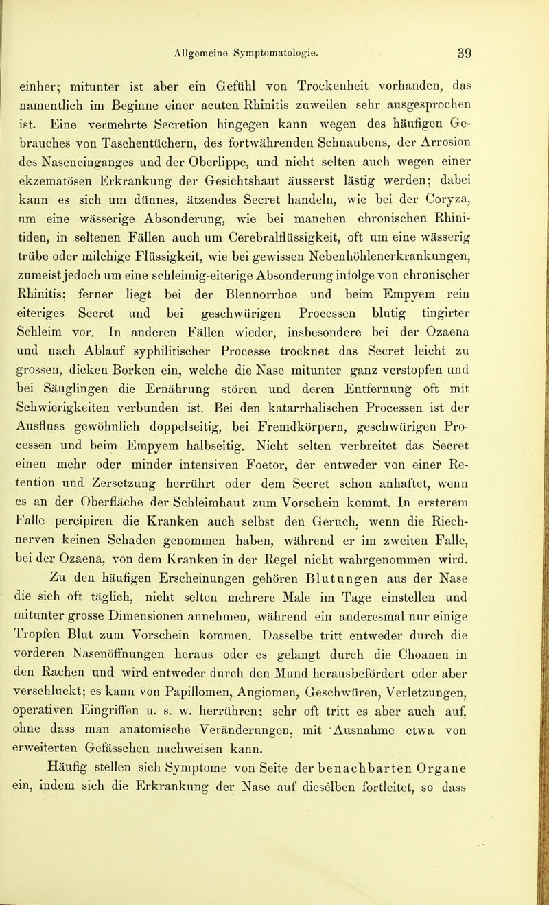 einher; mitunter ist aber ein Gefühl von Trockenheit vorhanden, das namentlich im Beginne einer acuten Rhinitis zuweilen sehr ausgesprochen ist. Eine vermehrte Secretion hingegen kann wegen des häufigen Ge- brauches von Taschentüchern, des fortwährenden Schnaubens, der Arrosion des Naseneinganges und der Oberlippe, und nicht selten auch wegen einer ekzematösen Erkrankung der Gesichtshaut äusserst lästig werden; dabei kann es sich um dünnes, ätzendes Secret handeln, wie bei der Coryza, um eine wässerige Absonderung, wie bei manchen chronischen Rhini- tiden, in seltenen Fällen auch um Cerebralflüssigkeit, oft um eine wässerig trübe oder milchige Flüssigkeit, wie bei gewissen Nebenhöhlenerkrankungen, zumeist jedoch um eine schleimig-eiterige Absonderung infolge von chronischer Rhinitis; ferner liegt bei der Blennorrhoe und beim Empyem rein eiteriges Secret und bei geschwürigen Processen blutig tingirter Schleim vor. In anderen Fällen wieder, insbesondere bei der Ozaena und nach Ablauf syphilitischer Processe trocknet das Secret leicht zu grossen, dicken Borken ein, welche die Nase mitunter ganz verstopfen und bei Säuglingen die Ernährung stören und deren Entfernung oft mit Schwierigkeiten verbunden ist. Bei den katarrhalischen Processen ist der Ausfluss gewöhnlich doppelseitig, bei Fremdkörpern, geschwürigen Pro- cessen und beim Empyem halbseitig. Nicht selten verbreitet das Secret einen mehr oder minder intensiven Foetor, der entweder von einer Re- tention und Zersetzung hei-rührt oder dem Secret schon anhaftet, wenn es an der Oberfläche der Schleimhaut zum Vorschein kommt. In ersterem Falle percipiren die Kranken auch selbst den Geruch, wenn die Riech- nerven keinen Schaden genommen haben, während er im zweiten Falle, bei der Ozaena, von dem Kranken in der Regel nicht wahrgenommen wird. Zu den häufigen Erscheinungen gehören Blutungen aus der Nase die sich oft täglich, nicht selten mehrere Male im Tage einstellen und mitunter grosse Dimensionen annehmen, während ein anderesmal nur einige Tropfen Blut zum Vorschein kommen. Dasselbe tritt entweder durch die vorderen Nasenöff'nungen heraus oder es gelangt durch die Choanen in den Rachen und wird entweder durch den Mund herausbefördert oder aber verschluckt; es kann von Papillomen, Angiomen, Geschwüren, Verletzungen, operativen Eingriffen u. s. w. herrühren; sehr oft tritt es aber auch auf, ohne dass man anatomische Veränderungen, mit Ausnahme etwa von erweiterten Gefässchen nachweisen kann. Häufig stellen sich Symptome von Seite der benachbarten Organe ein, indem sich die Erkrankung der Nase auf dieselben fortleitet, so dass