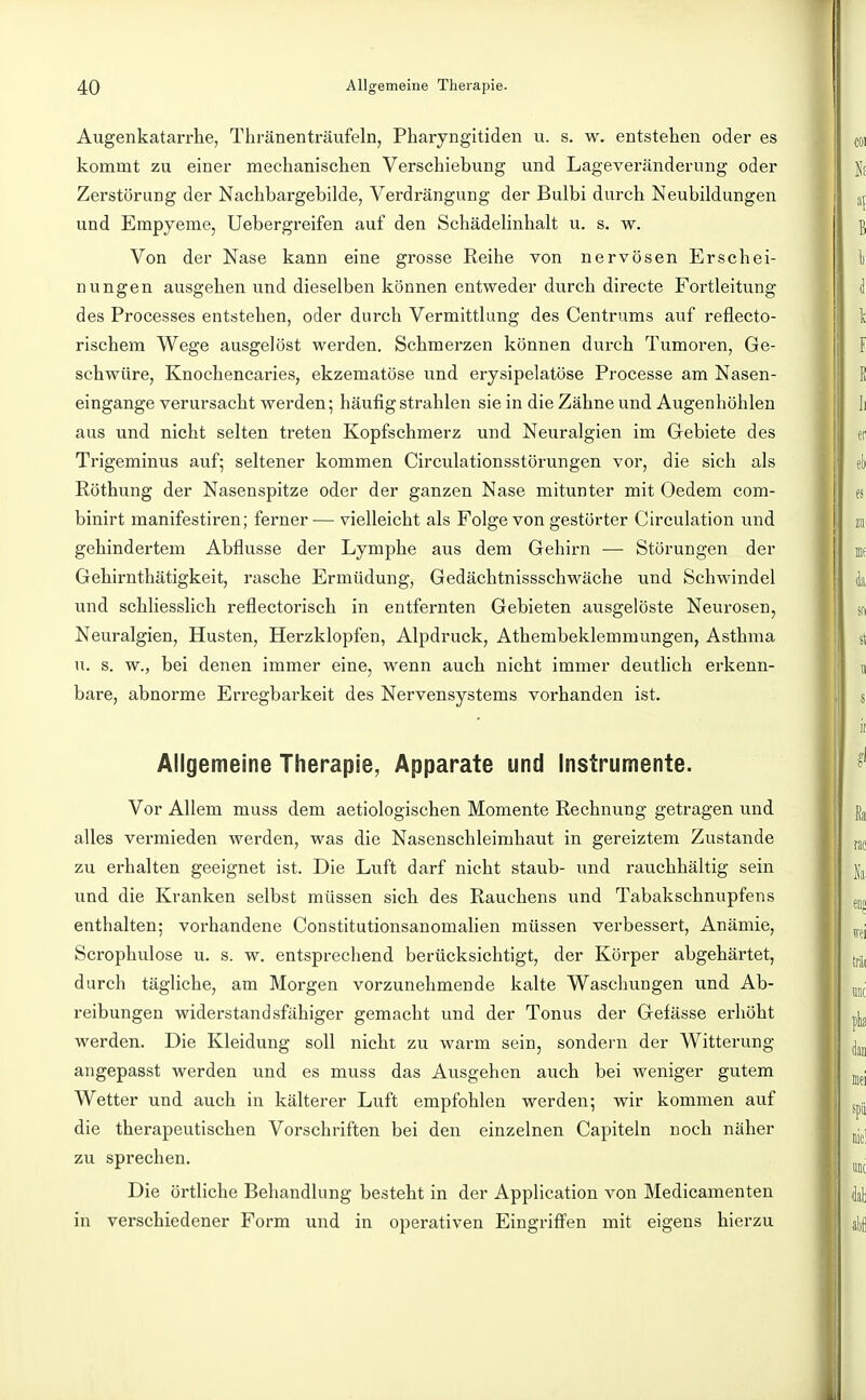 Augenkatarrhe, Thränenträufeln, Pharyngitiden u. s. w. entstehen oder es kommt zu einer mechanischen Verschiebung und Lageveränderung oder Zerstörung der Nachbargebilde, Verdrängung der Bulbi durch Neubildungen und Empyeme, Uebergreifen auf den Schädelinhalt u. s. w. Von der Nase kann eine grosse Reihe von nervösen Erschei- nungen ausgehen und dieselben können entweder durch directe Fortleitung des Processes entstehen, oder durch Vermittlung des Centrums auf reflecto- rischem Wege ausgelöst werden. Schmerzen können durch Tumoren, Ge- schwüre, Knochencaries, ekzematöse und erysipelatöse Processe am Nasen- eingange verursacht werden; häufig strahlen sie in die Zähne und Augenhöhlen aus und nicht selten treten Kopfschmerz und Neuralgien im Gebiete des Trigeminus auf; seltener kommen Circulationsstörungen vor, die sich als Röthung der Nasenspitze oder der ganzen Nase mitunter mit Oedem com- binirt manifestiren; ferner— vielleicht als Folge von gestörter Circulation und gehindertem Abflüsse der Lymphe aus dem Gehirn —- Störungen der Gehirnthätigkeit, rasche Ermüdung, Gedächtnissschwäche und Schwindel und schliesslich reflectorisch in entfernten Gebieten ausgelöste Neurosen, Neuralgien, Husten, Herzklopfen, Alpdruck, Athembeklemmungen, Asthma u. s. w., bei denen immer eine, wenn auch nicht immer deuthch erkenn- bare, abnorme Erregbarkeit des Nervensystems vorhanden ist. Allgemeine Therapie, Apparate und Instrumente. Vor Allem muss dem aetiologischen Momente Rechnung getragen und alles vermieden werden, was die Nasenschleimhaut in gereiztem Zustande zu erhalten geeignet ist. Die Luft darf nicht staub- und rauchhältig sein und die Kranken selbst müssen sich des Rauchens und Tabakschnupfens enthalten; vorhandene Constitutionsanomalien müssen verbessert, Anämie, Scrophulose u. s. w. entsprechend berücksichtigt, der Körper abgehärtet, durch tägliche, am Morgen vorzunehmende kalte Waschungen und Ab- reibungen widerstandsfähiger gemacht und der Tonus der Gefässe erhöht werden. Die Kleidung soll nicht zu warm sein, sondern der Witterung angepasst werden und es muss das Ausgehen auch bei weniger gutem Wetter und auch in kälterer Luft empfohlen werden; wir kommen auf die therapeutischen Vorschriften bei den einzelnen Capiteln noch näher zu sprechen. Die örtliche Behandlung besteht in der Application von Medicamenten in verschiedener Form und in operativen Eingriffen mit eigens hierzu