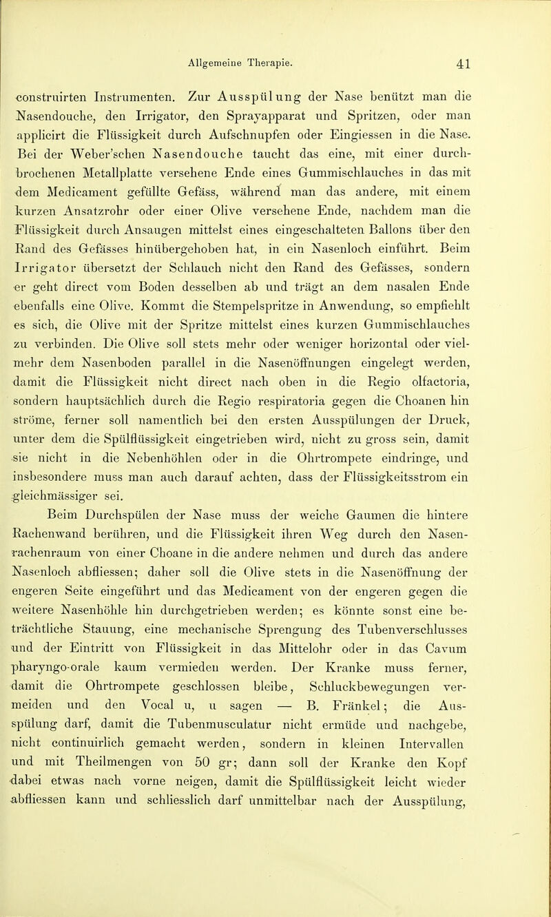 construirten Instrumenten. Zur Ausspülung der Nase benützt man die JSfasendouche, den Irrigator, den Sprayapparat und Spritzen, oder man applicirt die Flüssigkeit durch Aufschnupfen oder Eingiessen in die Nase. Bei der Weber'schen Nasendouche taucht das eine, mit einer durch- brochenen Metallplatte versehene Ende eines Gummischlauches in das mit -dem Medicament gefüllte Gefäss, während man das andere, mit einem kurzen Ansatzrohr oder einer Olive versehene Ende, nachdem man die Flüssigkeit durch Ansaugen mittelst eines eingeschalteten Ballons über den Rand des Gefässes hinübergehoben hat, in ein Nasenloch einführt. Beim Irrigator übersetzt der Schlauch nicht den Rand des Gefässes, sondern er geht direct vom Boden desselben ab und trägt an dem nasalen Ende ebenfalls eine Olive. Kommt die Stempelspritze in Anwendung, so empfiehlt es sich, die Olive mit der Spritze mittelst eines kurzen Gummischlauches zu verbinden. Die Olive soll stets mehr oder weniger horizontal oder viel- mehr dem Nasenboden parallel in die Nasenöffnungen eingelegt werden, damit die Flüssigkeit nicht direct nach oben in die Regio olfactoria, sondern hauptsächlich durch die Regio respiratoria gegen die Choanen hin ströme, ferner soll namentlich bei den ersten Ausspülungen der Druck, unter dem die Spülflüssigkeit eingetrieben wird, nicht zu gross sein, damit sie nicht in die Nebenhöhlen oder in die Ohrtrompete eindringe, und insbesondere muss man auch darauf achten, dass der Flüssigkeitsstrom ein gleichmässiger sei. Beim Durchspülen der Nase muss der weiche Gaumen die hintere Rachenwand berühren, und die Flüssigkeit ihren Weg durch den Nasen- rachenraum von einer Choane in die andere nehmen und durch das andere Nasenloch abfliessen; daher soll die Ohve stets in die NasenöfFnung der engeren Seite eingeführt und das Medicament von der engeren gegen die weitere Nasenhöhle hin durchgetrieben werden; es könnte sonst eine be- trächtliche Stauung, eine mechanische Sprengung des Tubenverschlusses und der Eintritt von Flüssigkeit in das Mittelohr oder in das Cavum pharyngo-orale kaum vermieden werden. Der Kranke muss ferner, damit die Ohrtrompete geschlossen bleibe, Schluckbewegungen ver- meiden und den Vocal u, u sagen — B. Frankel; die Aus- spülung darf, damit die Tubenmusculatur nicht ermüde und nachgebe, nicht continuirlich gemacht werden, sondern in kleinen Intervallen und mit Theilmengen von 50 gr; dann soll der Kranke den Kopf ■dabei etwas nach vorne neigen, damit die Spülflüssigkeit leicht wieder a,bfliessen kann und schliesslich darf unmittelbar nach der Ausspülung,