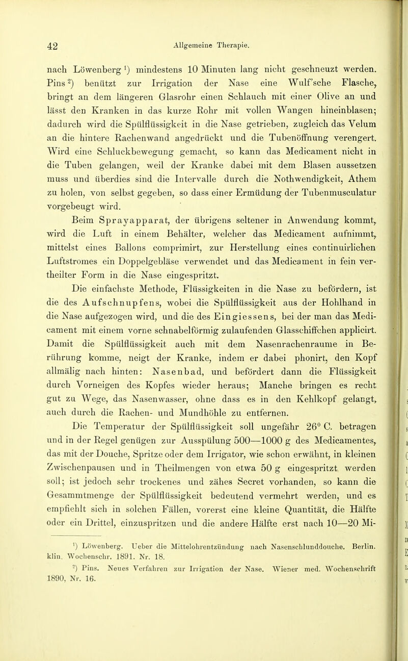 nach Löwenberg ') mindestens 10 Minuten lang nicht geschneuzt werden. Pins 2) beniitzt zur Irrigation der Nase eine Wulf'sehe Flasche, bringt an dem längeren Glasrohr einen Schlauch mit einer Olive an und lässt den Kranken in das kurze Rohr mit vollen Wangen hineinblasen; dadurch wird die Spülflüssigkeit in die Nase getrieben, zugleich das Velum an die hintere Rachenwand angedrückt und die TubenöfFnung verengert. Wird eine Schluckbewegung gemacht, so kann das Medicament nicht in die Tuben gelangen, weil der Kranke dabei mit dem Blasen aussetzen muss und überdies sind die Intervalle durch die Nothwendigkeit, Athem zu holen, von selbst gegeben, so dass einer Ermüdung der Tubenmusculatur vorgebeugt wird. Beim Sprayapparat, der übrigens seltener in Anwendung kommt,, wird die Luft in einem Behälter, welcher das Medicament aufnimmt, mittelst eines Ballons comprimirt, zur Herstellung eines continuirlichen Luftstromes ein Doppelgebläse verwendet und das Medicament in fein ver- theilter Form in die Nase eingespritzt. Die einfachste Methode, Flüssigkeiten in die Nase zu befördern, ist die des Aufschnupfens, wobei die Spülflüssigkeit aus der Hohlhand in die Nase aufgezogen wird, und die des Eingiessens, bei der man das Medi- cament mit einem vorne schnabelförmig zulaufenden Glasschiflfchen appHcirt. Damit die Spülflüssigkeit auch mit dem Nasenrachenräume in Be- rührung komme, neigt der Kranke, indem er dabei phonirt, den Kopf allmähg nach hinten: Nasenbad, und beföi'dert dann die Flüssigkeit durch Vorneigen des Kopfes wieder heraus; Manche bringen es recht gut zu Wege, das Nasenwasser, ohne dass es in den Kehlkopf gelangt, auch durch die Rachen- und Mundhöhle zu entfernen. Die Temperatur der Spülflüssigkeit soll ungefähr 26*^ C. betragen und in der Regel genügen zur Ausspülung 500—1000 g des Medicamentes, das mit der Douche, Spritze oder dem Irrigator, wie schon erwähnt, in kleinen Zwischenpausen und in Theilmengen von etwa 50 g eingespritzt werden soll; ist jedoch sehr trockenes und zähes Secret vorhanden, so kann die Gesammtmenge der Spülflüssigkeit bedeutend vermehrt werden, und es empfiehlt sich in solchen Fällen, vorerst eine kleine Quantität, die Hälfte oder ein Drittel, einzuspritzen und die andere Hälfte erst nach 10—20 Mi- ^) Löwenberg. Ueber die Mittelolirentzündung nach Nasenschlunddouche. Berlin, klin. Wochenschr. 1891. Nr. 18. -) Pins. Neues Verfahren zur Irrigation der Nase. Wiener med. Wochenschrift 1890, Nr. 16.