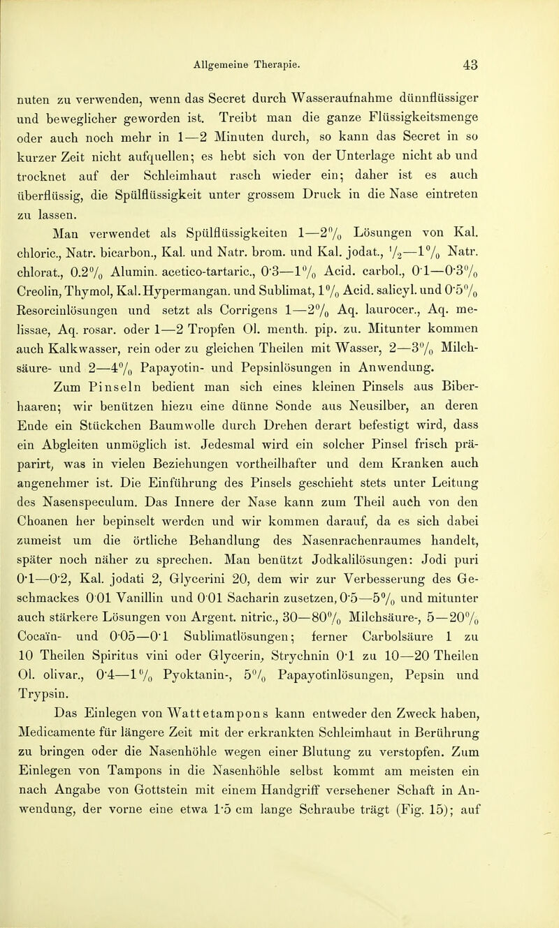 nuten zu verwenden, wenn das Secret durch Wasseraufnahme dünnflüssiger und beweglicher geworden ist. Treibt man die ganze Flüssigkeitsmenge oder auch noch mehr in 1—2 Minuten durch, so kann das Secret in so kurzer Zeit nicht aufquellen; es hebt sich von der Unterlage nicht ab und trocknet auf der Schleimhaut rasch wieder ein; daher ist es auch überflüssig, die Spülflüssigkeit unter grossem Druck in die Nase eintreten zu lassen. Man verwendet als Spülflüssigkeiten 1—27ü Lösungen von Kai. chloric, Natr. bicarbon., Kai. und Natr. brom. und Kai. jodat., 72—1% Natr. chlorat., 0.2/o Alumin. acetico-tartaric, 0'3—l'Yo Acid, carbol., O l—0-3/o Creolin, Thymol, Kal.Hypermangan. und Sublimat, 17o Acid. salicyl. und 057o Resorciulösungen und setzt als Corrigens 1—2^1^ Aq. laurocer., Aq. me- lissae, Aq. rosar. oder 1—2 Tropfen Ol. menth. pip. zu. Mitunter kommen auch Kalkwasser, rein oder zu gleichen Theilen mit Wasser, 2—3/o Milch- säure- und 2—47() Papayotin- und Pepsinlösungen in Anwendung. Zum Pinseln bedient man sich eines kleinen Pinsels aus Biber- haaren; wir benützen hiezu eine dünne Sonde aus Neusilber, an deren Eade ein Stückchen Baumwolle durch Drehen derart befestigt wird, dass ein Abgleiten unmöglich ist. Jedesmal wird ein solcher Pinsel frisch prä- parirt, was in vielen Beziehungen vortheilhafter und dem Kranken auch angenehmer ist. Die Einführung des Pinsels geschieht stets unter Leitung des Nasenspeculum. Das Innere der Nase kann zum Theil auch von den Choanen her bepinselt werden und wir kommen darauf, da es sich dabei zumeist um die örtliche Behandlung des Nasenrachenraumes handelt, später noch näher zu sprechen. Man benützt Jodkalilösungen: Jodi puri Ovl—0'2, Kai. jodati 2, Glycerini 20, dem wir zur Verbesserung des Ge- schmackes 0 01 Vanillin und 0 01 Sacharin zusetzen, 05—57o und mitunter auch stärkere Lösungen von Argent. nitric, 30—807o Milchsäure-, 5 — 207o Cocain- und 005—O'l Sublimatlösungen; ferner Carbolsäure 1 zu 10 Theilen Spiritus vini oder Glycerin^ Strychnin O'l zu 10—20 Theilen Ol. olivar., 0'4—17o Pyoktanin-, 5/^ Papayofinlösungen, Pepsin und Trypsin. Das Einlegen von Watt etampons kann entweder den Zweck haben, Medicamente für längere Zeit mit der erki-ankten Schleimhaut in Berührung zu bringen oder die Nasenhöhle wegen einer Blutung zu verstopfen. Zum Einlegen von Tampons in die Nasenhöhle selbst kommt am meisten ein nach Angabe von Gottstein mit einem Handgriff versehener Schaft in An- wendung, der vorne eine etwa l'ö cm lange Schraube trägt (Fig. 15); auf