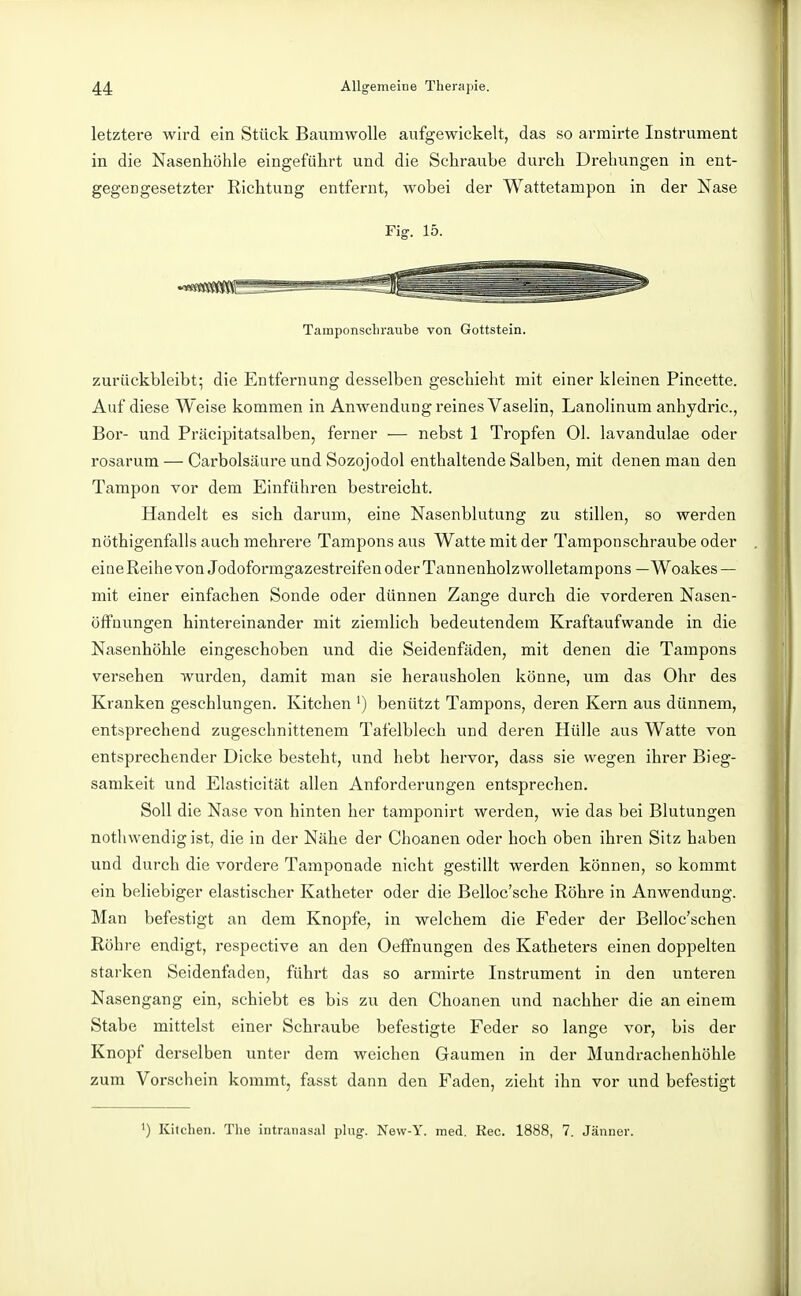 letztere wird ein Stück Baumwolle aufgewickelt, das so armirte Instrument in die Nasenhöhle eingeführt und die Schraube durch Di-ehungen in ent- gegengesetzter Richtung entfernt, wobei der Wattetampon in der Nase Fig. 15. Tamponscliraube von Gottstein. zurückbleibt; die Entfernung desselben geschieht mit einer kleinen Pineette. Auf diese Weise kommen in Anwendung reines Vaselin, Lanolinum anhydric, Bor- und Präcipitatsalben, ferner — nebst 1 Tropfen Ol. lavandulae oder rosarum — Carbolsäure und Sozojodol enthaltende Salben, mit denen man den Tampon vor dem Einführen bestreicht. Handelt es sich darum, eine Nasenblutung zu stillen, so werden nöthigenfalls auch mehrere Tampons aus Watte mit der Tamponschraube oder eineReihe von Jodoformgazestreifen oder Tannenholzwolletampons — Woakes — mit einer einfachen Sonde oder dünnen Zange durch die vorderen Nasen- öffnungen hintereinander mit ziemlich bedeutendem Kraftaufwande in die Nasenhöhle eingeschoben und die Seidenfäden, mit denen die Tampons verseben wurden, damit man sie herausholen könne, um das Ohr des Kranken geschlungen. Kitchen ') benützt Tampons, deren Kern aus dünnem, entsprechend zugeschnittenem Tafelblech und deren Hülle aus Watte von entsprechender Dicke besteht, und hebt hervor, dass sie wegen ihrer Bieg- samkeit und Elasticität allen Anforderungen entsprechen, Soll die Nase von hinten her tamponirt werden, wie das bei Blutungen nothwendig ist, die in der Nähe der Choanen oder hoch oben ihren Sitz haben und durch die vordere Tamponade nicht gestillt werden können, so kommt ein beliebiger elastischer Katheter oder die Belloc'sche Röhre in Anwendung. Man befestigt an dem Knopfe, in welchem die Feder der Belloc'schen Röhre endigt, respective an den OefFnungen des Katheters einen doppelten starken Seidenfaden, führt das so armirte Instrument in den unteren Nasengang ein, schiebt es bis zu den Choanen und nachher die an einem Stabe mittelst einer Schraube befestigte Feder so lange vor, bis der Knopf derselben unter dem weichen Gaumen in der Mundrachenhöhle zum Vorschein kommt, fasst dann den Faden, zieht ihn vor und befestigt ') Kitclien. The iiitranasal plug. New-Y. med. Ree. 1888, 7. Jänner.