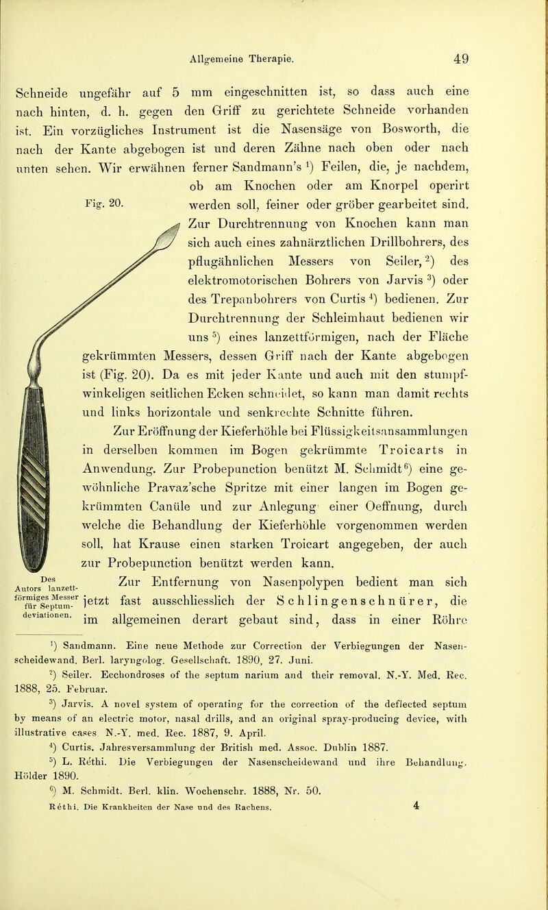 Fisr. 20. Schneide ungefähr auf 5 mm eingeschnitten ist, so dass auch eine nach hinten, d. h. gegen den Griff zu gerichtete Schneide vorhanden ist. Ein vorzüghches Instrument ist die Nasensäge von Bosworth, die nach der Kante abgebogen ist und deren Zähne nach oben oder nach unten sehen. Wir erwähnen ferner Sandmann's ^) Feilen, die, je nachdem, ob am Knochen oder am Knorpel operirt werden soll, feiner oder gröber gearbeitet sind. Zur Durchtrennung von Knochen kann man sich auch eines zahnärztlichen Drillbohrers, des pflugähnlichen Messers von Seiler, 2) des elektromotorischen Bohrers von Jarvis oder des Trepanbohrers von Curtis ■*) bedienen. Zur Durchtrennung der Schleimhaut bedienen wir uns ^) eines lanzettfürraigen, nach der Fläche gekrümmten Messers, dessen Griff nach der Kante abgebogen ist (Fig. 20). Da es mit jeder Kante und auch mit den stumpf- winkeligen seitlichen Ecken schneidet, so kann man damit rechts und links horizontale und senkrechte Schnitte führen. Zur Eröffnung der Kieferhöhle bei Flüssigkeitsansammlungen in derselben kommen im Bogen gekrümmte Troicarts in Anwendung. Zur Probepunction benützt M. Schmidt^') eine ge- wöhnliche Pravaz'sche Spritze mit einer langen im Bogen ge- krümmten Canüle und zur Anlegung einer Oeflfnung, durch welche die Behandlung der Kieferhöhle vorgenommen werden soll, hat Krause einen starken Troicart angegeben, der auch zur Probepunction benützt werden kann. Antors'^i^anzett- Entfernung von Nasenpolypen bedient man sich ^''für^se^um^'^ i^*^* ausschlicsslich der Schlingenschnürer, die deviationen. allgemeinen derart gebaut sind, dass in einer Röhre ') Sandmann. Eine neue Methode zur Correction der Verbiegungen der Nasen- scheidewand. Berl. laryngolog. Gesellscliaft. 1890, 27. Juni. -) Seiler. Ecchondroses of the septum narium and their reraoval. N.-Y. Med. Eec. 1888, 25. Februar. 2) Jarvis. A novel System of operating for the correction of the deflected septum by means of an electric motor, nasal diills, and an original spray-producing device, with illustrative cases N.-Y. med. Ree. 1887, 9. April. ^) Curtis. Jahresversammlung der British med. Assoc. Dublin 1887. ^) L. Eethi. Die Verbiegungen der Nasenscheidewand und ihre Behandlung. Holder 1890. 6) M. Schmidt. Berl. klin. Wochenschr. 1888, Nr. 50. Rethi. Die Krankheiten der Nase und des Rachens. 4