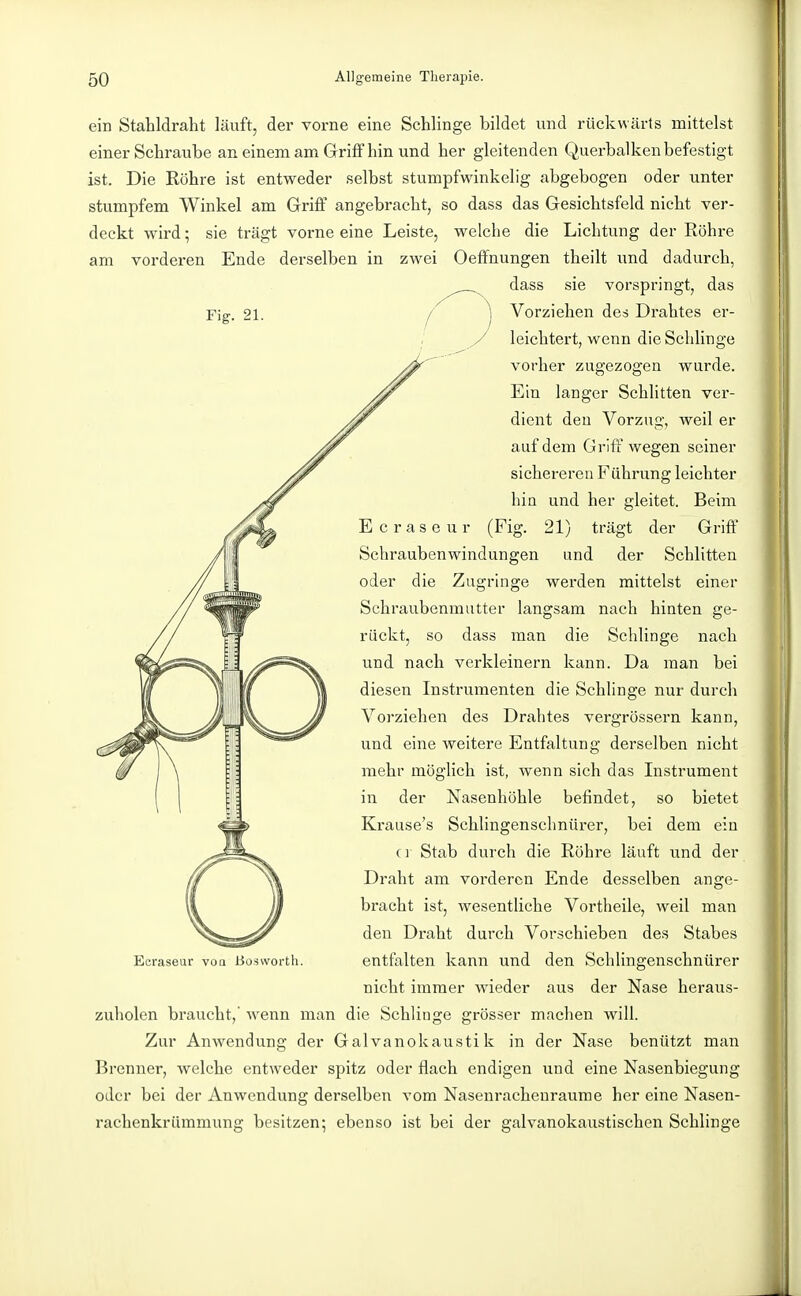 Fig. 21. ein Stahldraht läuft, der vorne eine Schlinge bildet und rückwärts mittelst einer Schraube an einem am Griff hin und her gleitenden Querbalken befestigt ist. Die Röhre ist entweder selbst stumpfwinkelig abgebogen oder unter stumpfem Winkel am Griff angebracht, so dass das Gesichtsfeld nicht ver- deckt wird; sie trägt vorne eine Leiste, welche die Lichtung der Röhre am vorderen Ende derselben in zwei Oeffnungen theilt und dadurch, ^^^^^ ^^^^ sie vorspringt, das I I Vorziehen des Drahtes er- leichtert, wenn die Schlinge vorher zugezogen wurde. Ein langer Schlitten ver- dient den Vorzug, weil er auf dem Griff wegen seiner sichereren Führung leichter hia und her gleitet. Beim Ecraseur (Fig. 21) trägt der Griff Schraubenwindungen und der Schlitten oder die Zugringe werden mittelst einer Schraubenmutter langsam nach hinten ge- rückt, so dass man die Schlinge nach und nach verkleinern kann. Da man bei diesen Instrumenten die Schlinge nur durch Vorziehen des Drahtes vergrössern kann, und eine weitere Entfaltung derselben nicht mehr möglich ist, wenn sich das Instrument in der Nasenhöhle befindet, so bietet Krause's Schlingenschnürer, bei dem ein C]' Stab durch die Röhre läuft und der Draht am vorderen Ende desselben ange- bracht ist, wesentliche Vortheile, weil man den Draht durch Vorschieben des Stabes entfalten kann und den SchUngenschnürer nicht immer wieder aus der Nase heraus- zuholen braucht, wenn man die Schlinge grösser machen will. Zur Anwendung der Galvanokaustik in der Nase benützt man Brenner, welche entweder spitz oder flach endigen und eine Nasenbiegung oder bei der Anwendung derselben vom Nasenrachenräume her eine Nasen- rachenkrümmung besitzen; ebenso ist bei der galvanokaustischen Schlinge Ecraseur voq ßoswortli. I I