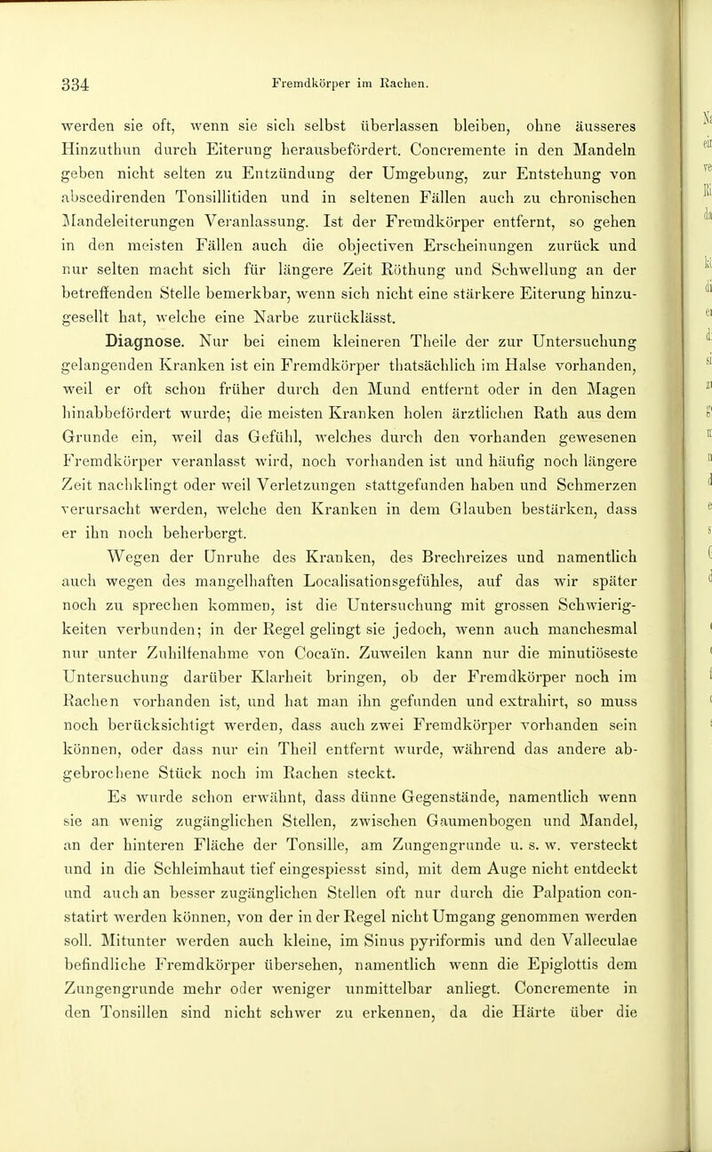 werden sie oft, wenn sie sich selbst überlassen bleiben, ohne äusseres Hinzuthun durch Eiterung herausbefürdert. Concremente in den Mandeln geben nicht selten zu Entzündung der Unigebung, zur Entstehung von abscedirenden Tonsillitiden und in seltenen Fällen auch zu chronischen j\Iandeleiterungen Veranlassung. Ist der Fremdkörper entfernt, so gehen in den meisten Fällen auch die objectiven Erscheinungen zurück und nur selten macht sich für längere Zeit Rijthung und Schwellung an der betreffenden Stelle bemerkbar, wenn sich nicht eine stärkere Eiterung hinzu- gesellt hat, welche eine Narbe zurücklässt. Diagnose. Nur bei einem kleineren Theile der zur Untersuchung gelangenden Kranken ist ein Fremdkörper tliatsächlich im Halse vorhanden, weil er oft schon früher durch den Mund entfernt oder in den Magen hinabbefördert wurde; die meisten Kranken holen ärztlichen Rath aus dem Grunde ein, weil das Gefühl, welches durch den vorhanden gewesenen Fremdkörper veranlasst wird, noch vorhanden ist und häufig noch längere Zeit nachklingt oder weil Verletzungen stattgefunden haben und Schmerzen verursacht werden, welche den Kranken in dem Glauben bestärken, dass er ihn noch beherbergt. Wegen der Unruhe des Kranken, des Brechreizes und namentlich auch wegen des mangelhaften Localisationsgefühles, auf das wir später noch zu sprechen kommen, ist die Untersuchung mit grossen Schwiei'ig- keiten verbunden; in der Regel gelingt sie jedoch, wenn auch manchesmal nur unter Zuhilfenahme von Cocain. Zuweilen kann nur die minutiöseste Untersuchung darüber Klarheit bringen, ob der Fremdkörper noch im Rachen vorhanden ist, und hat man ihn gefunden und extrahirt, so muss noch berücksichtigt werden, dass auch zwei Fremdkörper vorhanden sein können, oder dass nur ein Theil entfernt wurde, während das andere ab- gebrochene Stück noch im Rachen steckt. Es wurde schon erwähnt, dass dünne Gegenstände, namentlich wenn sie an wenig zugänglichen Stellen, zwischen Gaumenbogen und Mandel, an der hinteren Fläche der Tonsille, am Zungen gründe u. s. w. versteckt und in die Schleimhaut tief eingespiesst sind, mit dem Auge nicht entdeckt und auch an besser zugänglichen Stellen oft nur durch die Palpation con- statirt werden können, von der in der Regel nicht Umgang genommen werden soll. Mitunter werden auch kleine, im Sinus pyriformis und den Valleculae befindliche Fremdkörper übersehen, namentlich wenn die Epiglottis dem Zungengrunde mehr oder weniger unmittelbar anliegt. Concremente in den Tonsillen sind nicht schwer zu erkennen, da die Härte über die