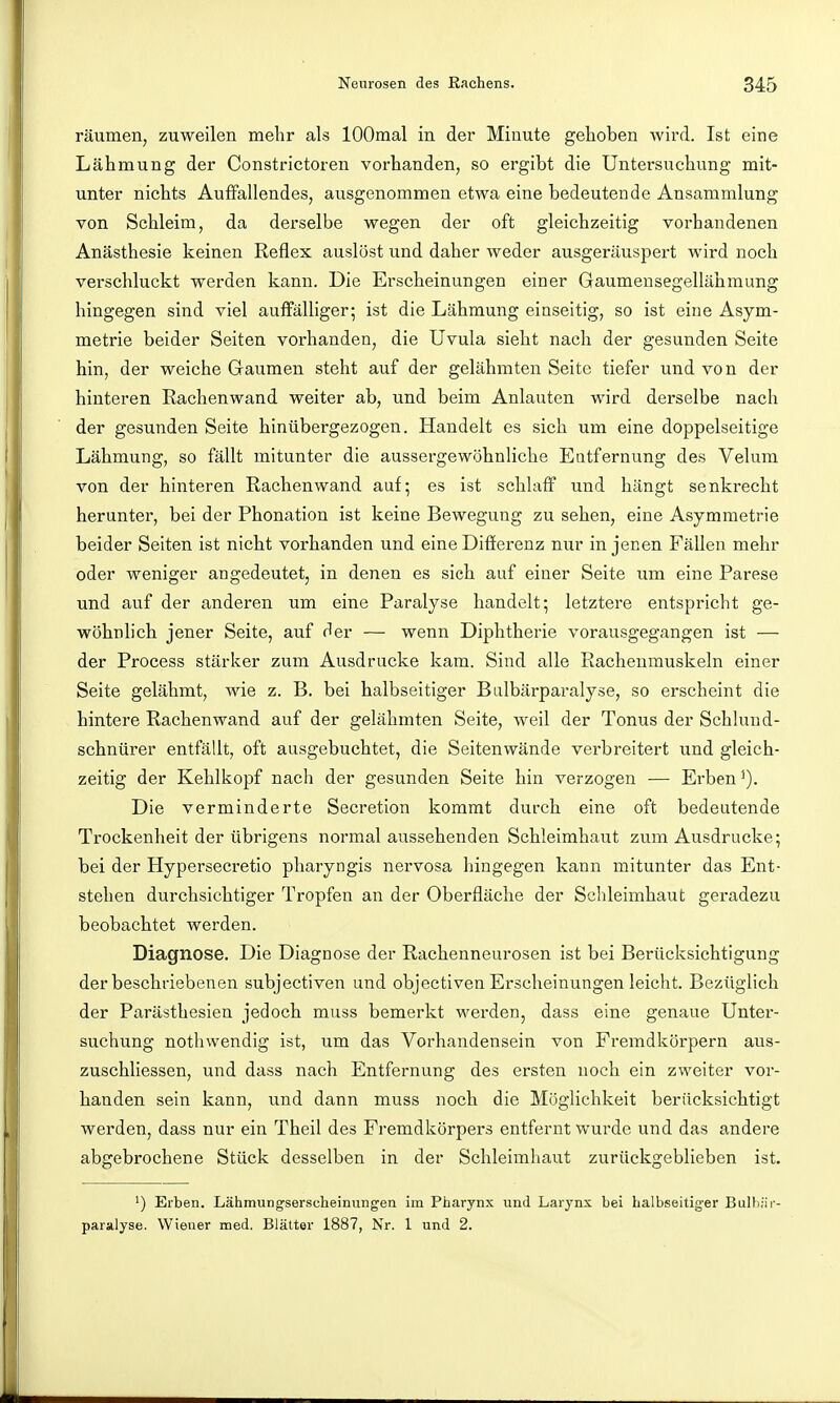 räumen, zuweilen mehr als lOOmal in der Minute gehoben wird. Ist eine Lähmung der Constrictoren vorhanden, so ergibt die Untersuchung mit- unter nichts Aufifallendes, ausgenommen etwa eine bedeutende Ansammlung von Schleim, da derselbe wegen der oft gleichzeitig vorhandenen Anästhesie keinen Reflex auslöst und daher weder ausgeräuspert wird noch verschluckt werden kann. Die Erscheinungen einer Gaumensegellähmung hingegen sind viel auffälliger; ist die Lähmung einseitig, so ist eine Asym- metrie beider Seiten vorhanden, die Uvula sieht nach der gesunden Seite hin, der weiche Gaumen steht auf der gelähmten Seite tiefer und von der hinteren Rachenwand weiter ab, und beim Anlauten wird derselbe nach der gesunden Seite hinübergezogen. Handelt es sich um eine doppelseitige Lähmung, so fällt mitunter die aussergewöhnliche Eatfernung des Velum von der hinteren Rachen wand auf; es ist schlaff und hängt senkrecht herunter, bei der Phonation ist keine Bewegung zu sehen, eine Asymmetrie beider Seiten ist nicht vorhanden und eine Differenz nur in jenen Fällen mehr oder weniger angedeutet, in denen es sich auf einer Seite um eine Parese und auf der anderen um eine Paralyse handelt; letztere entspricht ge- wöhnlich jener Seite, auf der — wenn Diphtherie vorausgegangen ist — der Process stärker zum Ausdrucke kam. Sind alle Rachenmuskeln einer Seite gelähmt, wie z. B. bei halbseitiger Biilbärparalyse, so erscheint die hintere Rachenwand auf der gelähmten Seite, weil der Tonus der Schlund- schnürer entfällt, oft ausgebuchtet, die Seitenwände verbreitert und gleich- zeitig der Kehlkopf nach der gesunden Seite hin verzogen — Erben Die verminderte Secretion kommt durch eine oft bedeutende Trockenheit der übrigens normal aussehenden Schleimhaut zum Ausdrucke; bei der Hypersecretio pharyngis nervosa hingegen kann mitunter das Ent- stehen durchsichtiger Tropfen an der Oberfläche der Schleimhaut geradezu beobachtet werden. Diagnose. Die Diagnose der Rachenneurosen ist bei Berücksichtigung der beschriebenen subjectiven und objectiven Erscheinungen leicht. Bezüglich der Parästhesien jedoch muss bemerkt werden, dass eine genaue Unter- suchung nothwendig ist, um das Vorhandensein von Fremdkörpern aus- zuschliessen, und dass nach Entfernung des ersten noch ein zweiter vor- handen sein kann, und dann muss noch die Möglichkeit berücksichtigt werden, dass nur ein Theil des Fremdkörpers entfernt wurde und das andere abgebrochene Stück desselben in der Schleimhaut zurückgeblieben ist. ') Erben. Lähmungserscheinungen im Pharynx und Larj'nx bei halbseitiger Bulbiir- paralyse. Wiener med. Blätter 1887, Nr. 1 und 2.