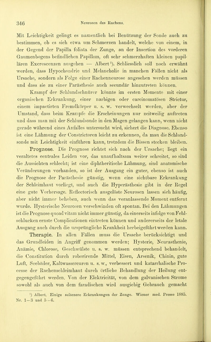 Mit Leichtigkeit gelingt es namentlich bei Benützung der Sonde auch zu bestimmen, ob es sich etwa um Schmerzen handelt, welche von einem, in der Gegend der Papilla foliata der Zunge, an der Insertion des vorderen Gaumenbogens befindlichen Papillom, oft sehr schmerzhaften kleinen papil- lären Excrescenzen ausgehen — Albert'). Schliesslich soll noch erwähnt werden, dass Hypochondrie und Melancholie in manchen Fällen nicht als Ursache, sondern als Folge einer Rachenneurose angesehen werden müssen und dass sie zu einer Parästhesie auch secundär hinzutreten können. Krampf der Schlundschnürer könnte im ei'sten Momente mit einer organischen Erkrankung, einer narbigen oder carcinomatösen Strictur, einem impactirten Fremdkörper u. s. w. verwechselt werden, aber der Umstand, dass beim Krämpfe die Erscheinungen nur zeitweilig auftreten und dass man mit der Schlundsonde in den Magen gelangen kann, wenn nicht gerade während eines Anfalles untersucht wird, sichei't die Diagnose. Ebenso ist eine Lähmung der Constrictoren leicht zu erkennen, da man die Schlund- sonde mit Leichtigkeit einführen kann, trotzdem die Bissen stecken bleiben. Prognose. Die Prognose richtet sich nach der Ursache; liegt ein veraltetes centrales Leiden vor, das unaufhaltsam weiter schreitet, so sind die Aussichten schlecht; ist eine diphtheritische Lähmung, sind anatomische Veränderungen vorhanden, so ist der Ausgang ein guter, ebenso ist auch die Prognose der Parästhesie günstig, wenn eine sichtbare Erkrankung der Schleimhaut vorliegt, und auch die Hyperästhesie gibt in der Regel eine gute Vorhersage. Reflectorisch ausgelöste Neurosen lassen sieh häufig, aber nicht immer beheben, auch wenn das veranlassende Moment entfernt wurde. Hysterische Neurosen verschwinden oft spontan. Bei den Lähmungen ist die Prognose quoad vitam nicht immer günstig, da einerseits infolge von Fehl- schlucken ernste Complicationen eintreten können und andererseits der letale Ausgang auch durch die ursprüngliche Krankheit herbeigeführt werden kann. Therapie. In allen Fällen muss die Ursache berücksichtigt und das Gruudleiden in Angriff genommen werden; Hysterie, Neurasthenie, Anämie, Chlorose, Geschwülste u. s. w. müssen entsprechend behandelt, die Constitution durch roborirende Mittel, Eisen, Arsenik, Chinin, gute Luft, Seebäder, Kaltwassercuren u. s. w., verbessert und katarrhalische Pro- cesse der Rachenschleimhaut durch örtliche Behandlung der Heilung ent- gegengeführt werden. Von der Elektricität, von dem galvanischen Strome sowohl als auch von dem faradischen wird ausgiebig Gebrauch gemacht ') Albert. Einige seltenere Erkrankungen der Zixng-e. Wiener med. Presse 1885. Nr. 1-3 und 5-6.