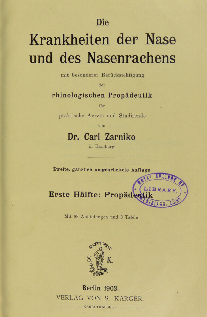 Die Krankheiten der Nase und des Nasenraehens mit besonderer Berücksichtigung der rhinologisehen Propädeutik für praktische Aerzte und Studirende Dr. Carl Zarniko in Hamburg Zweite, gänzlieh umgearbeitete Auflage Erste Hälfte: Propäd Mit 88 Abbildungen und 3 Tafeln s.W K. Berlin 1903. VERLAG VON S. KARGER. KARLSTRASSE 15.