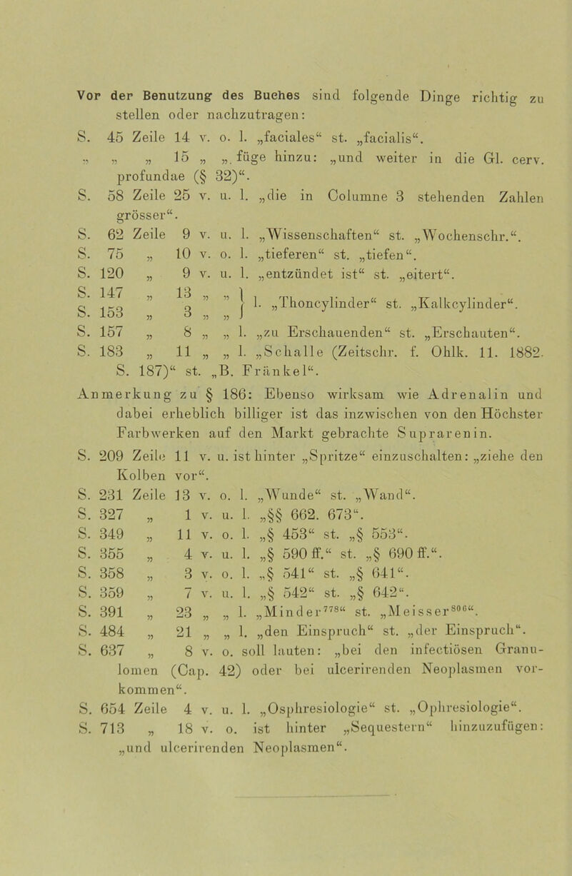 zu Vor der Benutzung des Buches sind folgende Dinge richtig stellen oder nachzutragen: S. 45 Zeile 14 v. o. 1. „faciales“ st. „facialis“. „ „ 15 „ füge hinzu: „und weiter in die Gl. cerv. profundae (§ 32)“. s. 58 Zeile 25 y. 11. 1. „die in Columne 3 stehenden Zahlen grösser“. s. 62 Zeile 9 V. 11. 1. „Wissenschaften“ st. „Wochenschr.“. s. 75 55 10 V. 0. 1. „tieferen“ st. „tiefen“. s. 120 55 9 V. u. 1. „entzündet ist“ st. „eitert“. s. s. 147 153 55 55 13 3 55 55 55 55 1 j 1. „Thoncylinder“ st. „Kalkcylinder“. s. 157 55 8 55 55 1. „zu Erschauenden“ st. „Erschauten“. s. 183 55 11 55 55 1. „Schalle (Zeitschr. f. Ohlk. 11. 1882. S. 187)“ st. „B. Frankel“. Anmerkung zu § 186: Ebenso wirksam wie Adrenalin und clabei erheblich billiger ist das inzwischen von den Höchster Farbwerken auf den Markt gebrachte Suprarenin. S. 209 Zeile 11 v. u. ist hinter „Spritze“ einzuschalten: „ziehe den Kolben vor“. S. 231 Zeile 13 V. 0. 1. „Wunde“ st. „Wand“. s. 327 55 1 V. u. 1. ,,§§ 662. 673“. s. 349 55 11 V. 0. 1. „§ 453“ st. ,,§ 553“. s. 355 55 4 V. u. 1. „§ 590 ff.“ st. „§ 690 ff.“. s. 358 55 3 V. 0. 1. „§ 541“ st. ,,§ 641“. s. 359 55 7 V. u. 1. ,,§ 542“ st. ,,§ 642“. s. 391 55 23 55 55 1. „Min der 778“ st. „Meisser800“. s. 484 55 21 55 55 1. „den Einspruch“ st. „der Einspruch“. s. 637 55 8 V. 0. soll lauten: „b iei den infectiösen Granu lomen (Cap. 42) oder bei ulcerirenden Neoplasmen Vor- kommen“. S. 654 Zeile 4 v. u. 1. „Osphresiologie“ st. „Ophresiologie“. S. 713 „ 18 v. o. ist hinter „Sequestern“ hinzuzufügen: „und ulcerirenden Neoplasmen“.