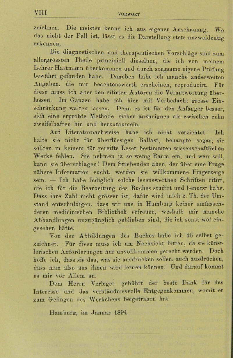 VORWORT zeichnen. Die meisten kenne ich aus eigener Anschauung. Wo das nicht der Fall ist, lässt es die Darstellung stets unzweideutig erkennen. Die diagnostischen und therapeutischen Vorschläge sind zum allergrössten Theile pi-incipiell dieselben, die ich von meinem Lehrer Hartmann überkommen und durch sorgsame eigene Prüfung bewährt gefunden habe. Daneben habe ich manche anderweiten Angaben, die mir beachtenswerth ei-scheinen, reproducirt. Für diese muss ich aber den citirten Autoren die Verantwortung über- lassen. Im Ganzen habe ich hier mit Vorbedacht grosse Ein- schränkung walten lassen. Denn es ist für den Anfänger besser, sich eine erprobte Methode sicher anzueignen als zwischen zehn zweifelhaften hin und herzutaumeln. Auf Literaturnachweise habe ich nicht verzichtet. Ich halte sie nicht für überflüssigen Ballast, behaupte sogar, sie sollten in keinem für gereifte Leser bestimmten wissenschaftlichen Werke fehlen. Sie nehmen ja so wenig Raum ein, und wers will, kann sie überschlagen! Dem Strebenden aber, der über eine Frage nähere Information sucht, werden sie willkommene Fingerzeige sein. — Ich habe lediglich solche lesenswerthen Schriften citirt, die ich für die Bearbeitung des Buches studirt und benutzt habe. Dass ihre Zahl nicht grösser ist, dafür wird mich z. Th. der Um- stand entschuldigen, dass wir uns in Hamburg keiner umfassen- deren medicinischen Bibliothek erfreuen, weshalb mir manche Abhandlungen unzugänglich geblieben sind, die ich sonst wol ein- gesehen hätte. Von den Abbildungen des Buches habe ich 46 selbst ge- zeichnet. Für diese muss ich um Nachsicht bitten, da sie künst- lerischen Anforderungen nur unvollkommen gerecht werden. Doch hoffe ich, dass sie das, was sie ausdrücken sollen, auch ausdrücken, dass man also aus ihnen wird lernen können. Und darauf kommt es mir vor Allem an. Dem Herrn Verleger gebührt der beste Dank für das Interesse und das verständnissvolle Entgegenkommen, womit er zum Gelingen des Werkchens beigetragen hat. Hamburg, im Januar 1894