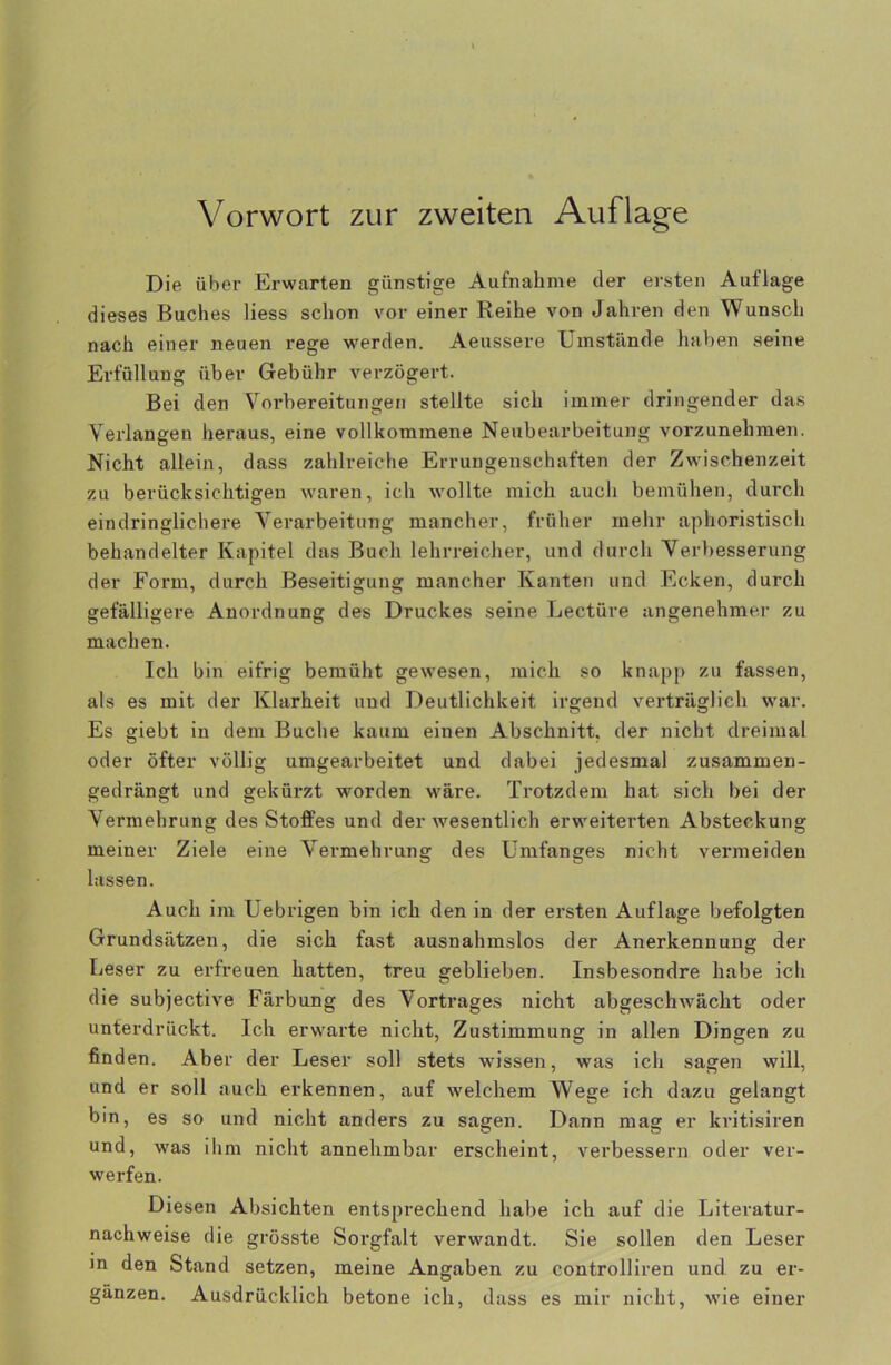 Vorwort zur zweiten Auflage Die über Erwarten günstige Aufnahme der ersten Auflage dieses Buches Hess schon vor einer Reihe von Jahren den Wunsch nach einer neuen rege werden. Aeussere Umstünde haben seine Erfüllung über Gebühr verzögert. Bei den Vorbereitungen stellte sich immer dringender das Verlangen heraus, eine vollkommene Neubearbeitung vorzunehmen. Nicht allein, dass zahlreiche Errungenschaften der Zwischenzeit zu berücksichtigen waren, ich wollte mich auch bemühen, durch eindringlichere Verarbeitung mancher, früher mehr aphoristisch behandelter Kapitel das Buch lehrreicher, und durch Verbesserung der Form, durch Beseitigung mancher Kanten und Ecken, durch gefälligere Anordnung des Druckes seine Lectüre angenehmer zu machen. Ich bin eifrig bemüht gewesen, mich so knapp zu fassen, als es mit der Klarheit und Deutlichkeit irgend verträglich war. Es giebt in dem Buche kaum einen Abschnitt, der nicht dreimal oder öfter völlig umgearbeitet und dabei jedesmal zusammen- gedrängt und gekürzt worden wäre. Trotzdem hat sich bei der Vermehrung des Stoffes und der wesentlich erweiterten Absteckung meiner Ziele eine Vermehrung des Umfanges nicht vermeiden lassen. Auch im Uebrigen bin ich den in der ersten Auflage befolgten Grundsätzen, die sich fast ausnahmslos der Anerkennung der Leser zu erfreuen hatten, treu geblieben. Insbesondre habe ich die subjective Färbung des Vortrages nicht abgeschwächt oder unterdrückt. Ich erwarte nicht, Zustimmung in allen Dingen zu finden. Aber der Leser soll stets wissen, was ich sagen will, und er soll auch erkennen, auf welchem Wege ich dazu gelangt bin, es so und nicht anders zu sagen. Dann mag er kritisiren und, was ihm nicht annehmbar erscheint, verbessern oder ver- werfen. Diesen Absichten entsprechend habe ich auf die Literatur- nachweise die grösste Sorgfalt verwandt. Sie sollen den Leser m den Stand setzen, meine Angaben zu controlliren und zu er- gänzen. Ausdrücklich betone ich, dass es mir nicht, wie einer