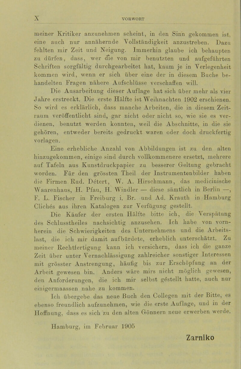 meiner Kritiker anzunehmen scheint, in den Sinn gekommen ist, eine auch nur annähernde Vollständigkeit anzustreben. Dazu fehlten mir Zeit und Neigung. Immerhin glaube ich behaupten zu dürfen, dass, wer dre von mir benutzten und aufgeführten Schriften sorgfältig durchgearbeitet hat, kaum je in Verlegenheit kommen wird, wenn er sich über eine der in diesem Buche be- handelten Fragen nähere Aufschlüsse verschaffen will. Die Ausarbeitung dieser Auflage hat sich über mehr als vier Jahre erstreckt. Die erste Hälfte ist Weihnachten 1902 erschienen. So wird es erklärlich, dass manche Arbeiten, die in diesem Zeit- raum veröffentlicht sind, gar nicht oder nicht so, wie sie es ver- dienen, benutzt werden konnten, weil die Abschnitte, in die sie gehören, entweder bereits gedruckt waren oder doch druckfertig Vorlagen. O Eine erhebliche Anzahl von Abbildungen ist zu den alten hinzugekommen, einige sind durch vollkommenere ersetzt, mehrere auf Tafeln aus Kunstdruckpapier zu besserer Geltung gebracht worden. Für den grössten Theil der Instrumentenbilder haben die Firmen Rud. Detert, W. A. Hirschmann, das medicinische Waarenhaus, H. Pfau, H. Windler — diese sämtlich in Berlin —, F. L. Fischer in Freiburg i. Br. und Ad. Krauth in Hamburg Cliches aus ihren Katalogen zur Verfügung gestellt. Die Käufer der ersten Hälfte bitte ich, die Verspätung des Schlusstheiles nachsichtig anzusehen. Ich habe von vorn- herein die Schwierigkeiten des Unternehmens und die Arbeits- last, die ich mir damit auf bürdete, erheblich unterschätzt. Zu meiner Rechtfertigung kann ich versichern, dass ich die ganze Zeit über unter Vernachlässigung zahlreicher sonstiger Interessen mit grösster Anstrengung, häufig bis zur Erschöpfung an der Arbeit gewesen bin. Anders wäre mirs nicht möglich gewesen, den Anforderungen, die ich mir selbst gestellt hatte, auch nur einigermaassen nahe zu kommen. Ich übergebe das neue Buch den Collegen mit der Bitte, es ebenso freundlich aufzunehmen, wie die erste Auflage, und in der Hoffnung, dass es sich zu den alten Gönnern neue erwerben werde. Hamburg, im Februar 1905 Zarniko