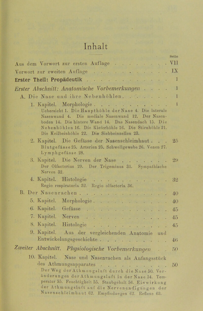 Inhalt Seite Aas dem Vorwort zur ersten Auflage ........ Vll Vorwort zur zweiten Auflage I-X Erster Theil: Propädeutik 1 Erster Abschnitt: Anatomische Vorbemerkungen .... 1 A. Die Nase und ihre Nebenhöhlen 1 1. Kapitel. Morphologie I Uebersicht 1. Die Haupthöhle tlerNase 4. Die laterale Nasenwand 4. Die mediale Nasenwand 12. Der Nasen- boden 14. Die hintere Wand 14. Das Nasendach 15. Die Nebenhöhlen 16. Die Kieferhöhle 16. Die Stirnhöhle21. Die Keilbeinhöhie 22. Die Siebbeinzellen 23. 2. Kapitel. Die Gefässe der Nasenschleimhaut ... 25 Blutgefässe 25. Arterien 25. Schwellgewebe 26. Venen 27. Lymphgefässe 28. 3. Kapitel. Die Nerven der Nase 29 Der Olfactorius 29. Der Trigeminus 31. Sympathische Nerven 32. 4. Kapitel. Histologie 32 Regio respiratoria 32. Regio olfactoria 36. B. Der Nasenrachen 4ü 5. Kapitel. Morphologie 40 6. Kapitel. Gefässe . . 45 7. Kapitel. Nerven 45 8. Kapitel. Histologie 45 9. Kapitel. Aus der vergleichenden Anatomie und Entwickelungsgeschichte 4<i Zweiter Abschnitt. Physiologische Vorbemerkungen ■ 50 10. Kapitel. Nase und Nasenrachen als Anfangsstück des Athmungsapparates 50 Der Weg derAthinungsluft durch die Nase 50. Ver- änderungen der A th m un gsl u ft in der Nase 54. Tem- peratur 55. Feuchtigkeit 55. Staubgehalt 56. Einwirkung der Athm u ngstu 11 auf die Nervenendigungen der Nase n sc h 1 e i m h a u t 62. Empfindungen 62. Reflexe 63.