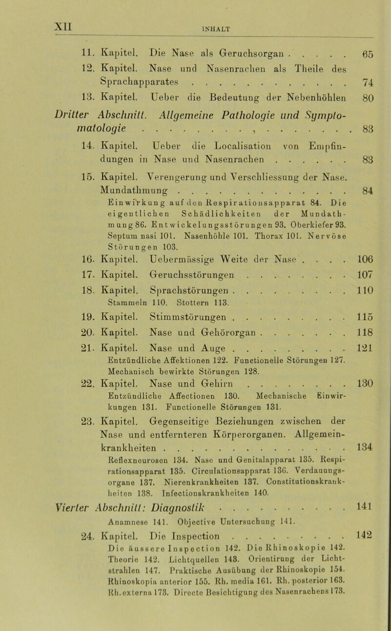 INHALT 11. Kapitel. Die Nase als Geruchsorgan 05 12. Kapitel. Nase und Nasenrachen als Theile des Sprachapparates 74 13. Kapitel. Ueber die Bedeutung der Nebenhöhlen 80 Dritter Abschnitt. Allgemeine Pathologie und Sympto- matologie 83 14. Kapitel. Ueber die Localisation von Empfin- dungen in Nase und Nasenrachen 83 15. Kapitel. Verengerung und Verschliessung der Nase. Mundathmung 84 Einwirkung auf den Respir atiousapparat 84. Die eigentlichen Schädlichkeiten der Mundath- mung86. Entwickelungsstörungen 93. Oberkiefer93. Septum nasi 101. Nasenhöhle 101. Thorax 101. Nervöse Störungen 103. 16. Kapitel. Uebermassige Weite der Nase .... 106 17. Kapitel. Geruchsstörungen 107 18. Kapitel. Sprachstörungen 110 Stammeln 110. Stottern 113. 19. Kapitel. Stimmstörungen 115 20. Kapitel. Nase und Gehörorgan .118 21. Kapitel. Nase und Auge 121 Entzündliche Affektionen 122. Functionelle Störungen 127. Mechanisch bewirkte Störungen 128. 22. Kapitel. Nase und Gehirn 130 Entzündliche Affectionen 130. Mechanische Einwir- kungen 131. Functionelle Störungen 131. 23. Kapitel. Gegenseitige Beziehungen zwischen der Nase und entfernteren Körperorganen. Allgemein- krankheiten 134 Reflexneurosen 134. Nase und Genitalapparat 135. Respi- rationsapparat 135. Circulationsapparat 136. Verdauungs- organe 137. Nieren krankheiten 137. Constitutionskrank- heiten 138. Infectionskrankheiten 140. Vierter Abschnitt: Diagnostik 141 Anamnese 141. Objective Untersuchung 141. 24. Kapitel. Die Inspection 142 Die äu88ere Inspection 142. Die Ithinoskopie 142. Theorie 142. Lichtquellen 143. Orientirung der Licht- strahlen 147. Praktische Ausübung der Rhinoskopie 154. Rhinoskopia anterior 155. Rh. media 161. Rh. posterior 163. Ith.externa 173. Directe Besichtigung des NasenracheDS 173.