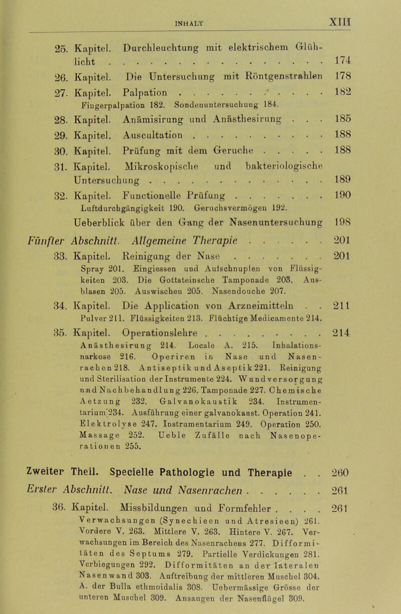 25. Kapitel. Durchleuchtung mit elektrischem Glüh- licht 174 26. Kapitel. Die Untersuchung mit Röntgenstrahlen 178 27. Kapitel. Palpation ' .... 182 Fingerpalpation 182. Sondenuntersuchung 184. 28. Kapitel. Anämisirung und Anästhesirung . . . 185 29. Kapitel. Auscultation 188 30. Kapitel. Prüfung mit dem Gerüche 188 31. Kapitel. Mikroskopische und bakteriologische Untersuchung 189 32. Kapitel. Functionelle Prüfung 190 Luftdurcbgängigkeit 190. Geruchsvermögeu 192. Ueberblick über den Gang der Nasenuntersuchung 198 Fünfter Abschnitt. Allgemeine Therapie 201 33. Kapitel. Reinigung der Nase 201 Spray 201. Eingiessen und Aulschnuplen von Flüssig- keiten 203. Die Gottsteinscke Tamponade 203. Ans- blasen 205. Aaswischen 205. Nasendouche 207. 34. Kapitel. Die Application von Arzneimitteln . . 211 Pulver 211. Flüssigkeiten 213. Flüchtige Medicamente 214. 35. Kapitel. Operationslehre 214 Anästhesirung 214. Locale A. 215. Inhalations- narkose 216. Operiren in Nase und Nasen- rachen 218. Antiseptik und Aseptik 221. Reinigung und Sterilisation der Instrumente 224. Wundversorgung nndNachbehandlung 226. Tamponade 227. Chemische Aetzung 232. Galvanokaustik 234. Instrumen- tarium‘234. Ausführung einer galvanokaust. Operation 241. Elektrolyse 247. Instrumentarium 249. Operation 250. Massage 252. Ueble Zufälle nach Nasenope- rationen 255. Zweiter Theil. Specielle Pathologie und Therapie . . 260 Erster Abschnitt. Nase und Nasenrachen 261 36. Kapitel. Missbildungen und Formfehler . . . . 261 Verwachsungen (Syneehieen und Atresieen) 261. Vordere V. 263. Mittlere V. 263. Hintere V. 267. Ver- wachsungen im Bereich des Nasenrachens 277. Difformi- täten des Septums 279. Partielle Verdickungen 281. Verbiegungen 292. Diffo rmitäten an der lateralen Nasenwand 303. Auftreibung der mittleren Muschel 304. A- der Bulla ethmoidalis 308. Uobermässige Grösse der unteren Muschel 309. Ansaugen der Nasenflügel 309.