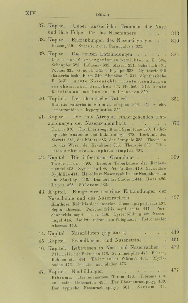 XIY INHALT 37. Kapitel. lieber äusserliche Traumen der Nase und ihre Folgen für das Naseninnere .... 313 38. Kapitel. Erk rankungen des Naseneinganges . . 319 Ekzem,319. Sycosis, Acne, Furunculosis 322. 39. Kapitel. Die acuten Entzündungen 324 Die durch M ikroorg.anismen bewirkten a. E. 324. Schnupfen 325. Influenza 332. Masern 334. Scharlach 334. Pocken 335. Gonorrhöe 33G. Erysipel 338. Diphtherie 340 (katarrhalische Form 340. fibrinöse F. 341. diphtherische F. 313). Acute Nasenschl ei mhau tentzünd ungen aus chemischen Ursachen 347. Heufieber 348. Acute Rhinitis aus mechanischen Ursachen 350. 40. Kapitel. Der chronische Katarrh 351 Rhinitis catarrhalis chronica simplex 353. Rh. c. ehr. hy pertrophica s. hyperplastica 356. 41. Kapitel. Die mit Atrophie einhergehenden Ent- zündungen der Nasenschleimhaut . . . . . . 370 o 0zäna 370. Krankheitsbegriff und Symptome 370. Patho- logische Anatomie und Bakteriologie 378. Herkunft des Secrets 381, des Fötors 383, der Atrophie 385. Theorieen üb. das Wesen der Krankheit 386. Therapie 393. Rhi- nititis chronica atrophica simplex 397. 42. Kapitel. Die infectiösen Granulome ..... 399 Tuberkulose 399. Latente Tuberkulose der Rachen- mandel 403. Syphilis 409. Primäraffect 410. Secundäre Syphilide 411. Hereditäre Nasensyphilis der Neugeborenen und Säuglinge 413. Das tertiäre Stadium 414. Rotz 426. Lepra 428. Sklerom 432. 43. Kapitel. Einige circumscripte Entzündungen der Nasenhöhle und des Nasenrachens 437 Xanthose. Rhinitis sicca anterior. Ulcus septi perforans 437. Septumabscess. Perichondritis septi acuta 444. Peri- chondritis septi serosa 446. Cystenbildung am Nasen- flügel 446. Isolirte retronasale Phlegmone. Retronasaler Abscess 448. 44. Kapitel. Nasenbluten (Epistaxis) ...... 449 45. Kapitel. Fremdkörper und Nasensteine .... 461 40. Kapitel. Lebewesen in Nase und Nasenrachen . 472 Pflanzliche: Bakterien 473. Schimmelpilze 473. Erbsen, ßohnon etc. 474. Thierische: Würme'r 474. Myria- poden 476. Insecten und Maden 476. 47. Kapitel. Neubildungen Fibrome. Das üdematüso Fibrom 47S. Fibroma s. s. und seine Unterarten 496. Der Choanenrandpolyp 499. Der typischo Naseurachenpolyp 501. Sarkom 514.