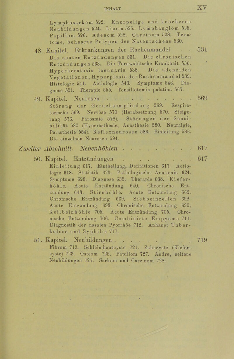 Lymphosarkom 522. Knorpelige und knöcherne Neubildungen 524. Lipom 525. Lymphangiom 525. Papillom 526. Adenom 528. Carcinom 528. Tera- tome, behaarte Polypen des Nasenrachens 530. 48. Kapitel. Erkrankungen der Rachenmandel . . 531 Die acuten Entzündungen 531. Die chronischen Entzündungen 533. Die Tornwaldtsche Krankheit 536. Hyperkeratosis lacunaris 538. Die adenoiden Vegetationen,Hy p er plasiederRachenm an del 539. Histologie 541. Aetiologie 543. Symptome 546. Dia- gnose 551. Therapie 555. Tonsillotomia palatina 567. 49- Kapitel. Neurosen 569 Störung der Geruchsempfindüng 569. Respira- torische 569. Nervöse 570 (Herabsetzung 570. Steige- rung 576. Parosmie 578). Störungen der Sensi- bilität 580 (Hyperästhesie, Anästhesie 580. Neuralgie, Parästhesie 584). Reflexneurosen 586. Einleitung 586. Die einzelnen Neurosen 594. Zweiter Abschnitt. Nebenhöhlen 617 50. Kapitel. Entzündungen 617 Einleitung 617. Eintheilung, Definitionen 617. Aetio- logie 618. Statistik 623. Pathologische Anatomie 624. Symptome 628. Diagnose 635. Therapie 638. Kiefer- höhle. Acute Entzündung 640. Chronische Ent- zündung 643. Stirnhöhle. Acute Entzündung 665. Chronische Entzündung 669. Sieb b ein z el 1 en 692. Acute Entzündung 693. Chronische Entzündung 695. Keilbeinhöh 1 e 705. Acute Entzündung 705. Chro- nische Entzündung 706. Combinirte Empyeme 711. Diagnostik der nasalen Pyorrhoe 712. Anhang: Tuber- kulose und Syphilis 717. 51. Kapitel. Neubildungen 719 Fibrom 719. Schleimhautcyste 721. Zahncyste (Kiefer- cyste) 723. Osteom 725. Papillom 727. Andre, seltene Neubildungen 727. Sarkom und Carcinom 728.