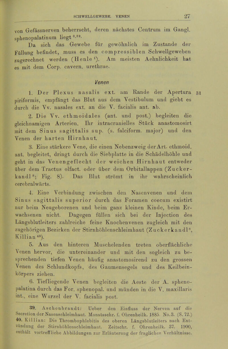 von Gefässnerven beherrscht, deren nächstes Centrum im Gangl. sphenopalatinum liegt8-39- Da sich das Gewebe für gewöhnlich im Zustande der Füllung befindet, muss es den compressiblen Schwellgeweben zugerechnet werden (Henle1). Am meisten Aehnlichkeit hat es mit dem Corp. cavern. urethrae. l/enen 1. Der Plexus nasalis ext. am Rande der Apertura 3t piriformis, empfängt das Blut aus dem Vestibulum und giebt es durch die Yv. nasales ext. an die Y. facialis ant. ab. 2. Die Yv. ethmoidales (ant. und post.) begleiten die gleichnamigen Arterien. Ihr intracranielles Stück anastomosirt, mit dem Sinus sagittalis sup. (s. falciform. major) und den Yenen der harten Hirnhaut. 3. Eine stärkere Yene, die einen Nebenzweig der Art. ethmoid. ant. begleitet, dringt durch die Siebplatte in die Schädelhöhle und geht in das Yenengeflecht der weichen Hirnhaut entweder über dem Tractus olfact. oder über dem Orbitallappen (Zucker- kandl8; Fig. 8). Das Blut strömt in ihr wahrscheinlich cerebralwärts. 4. Eine Verbindung zwischen den Nasenvenen und dem Sinus sagittalis superior durch das Foramen coecum existirt nur beim Neugeborenen und beim ganz kleinen Kinde, beim Er- wachsenen nicht. Dagegen füllen sich bei der Injection des Längsblutleiters zahlreiche feine Knochenvenen zugleich mit den zugehörigen Bezirken der Stirnhöhlenschleimhaut (Zuckerkandl8, Killian 40). 5. Aus den hinteren Muschelenden treten obertlächliche Venen hervor, die untereinander und mit den sogleich zu be- sprechenden tiefen Yenen häufig anastomosirend zu den grossen Venen des Schlundkopfs, des Gaumensegels und des Keilbein- körpers ziehen. 6. Tiefliegende Yenen begleiten die Aeste der A. spheno- palatina durch das For. sphenopal. und münden in die V. maxillaris int., eine Wurzel der V. facialis post. 39. Asckenbrandt: Ueber den Einfluss der Nerven auf die Secretion der Nasenschleimhaut. Monatsschr. f. Ohrenheilk. 1885. No.3. (S. 7'2.) 40. Killian: Die Thrombophlebitis des oberen Längsblutleiters nach Ent- zündung der Stirnhöhlenschleimhaut. Zeitschr. f. Ohrenheilk. 37. 1900, enthält vortreffliche Abbildungen zur Erläuterung der fraglichen Verhältnisse.