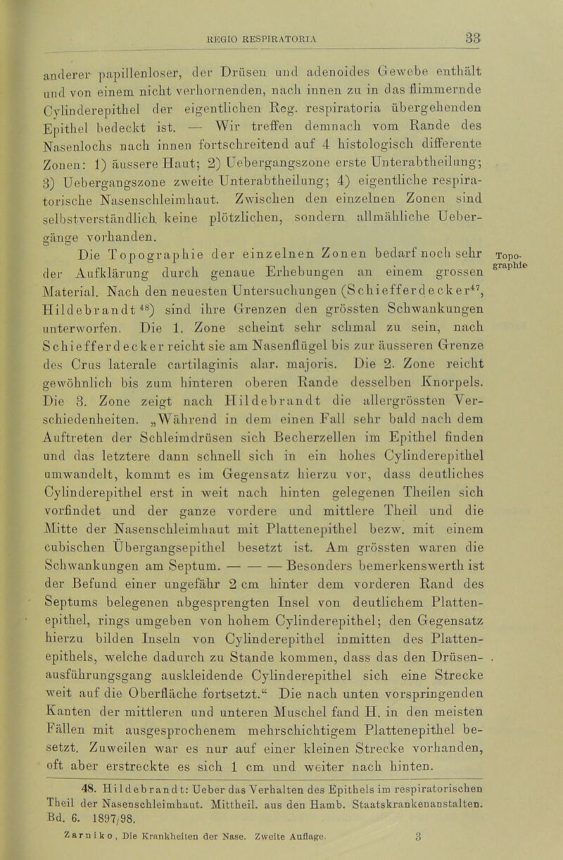 anderer papillenloser, der Drüsen und adenoides Gewebe enthält und von einem nicht verhornenden, nach innen zu in das flimmernde Cylinderepithel der eigentlichen Reg. respiratoria übergehenden Epithel bedeckt ist. — Wir treffen demnach vom Rande des Nasenlochs nach innen fortschreitend auf 4 histologisch differente Zonen: 1) äussere Haut; 2) Uebergangszone erste Unterabtheilung; 3) Uebergangszone zweite Unterabtheilung; 4) eigentliche respira- torische Nasenschleimhaut. Zwischen den einzelnen Zonen sind selbstverständlich keine plötzlichen, sondern allmähliche Ueber- gämte vorhanden. Die Topographie der einzelnen Zonen bedarf nocli sehr der Aufklärung durch genaue Erhebungen an einem grossen Material. Nach den neuesten Untersuchungen (Schiefferd e ck er47, Hildebrandt48) sind ihre Grenzen den grössten Schwankungen unterworfen. Die 1. Zone scheint sehr schmal zu sein, nach Schiefferdeckerreicht sie am Nasenflügel bis zur äusseren Grenze des Crus laterale cartilaginis alar. majoris. Die 2. Zone reicht gewöhnlich bis zum hinteren oberen Rande desselben Knorpels. Die 3. Zone zeigt nach Hildebrandt die allergrössten Ver- schiedenheiten. „Während in dem einen Fall sehr bald nach dem Auftreten der Schleimdrüsen sich Becherzellen im Epithel linden und das letztere dann schnell sich in ein hohes Cylinderepithel umwandelt, kommt es im Gegensatz hierzu vor, dass deutliches Cylinderepithel erst in weit nach hinten gelegenen Theilen sich vorfindet und der ganze vordere und mittlere Tlieil und die Mitte der Nasenschleimhaut mit Plattenepithel bezw. mit einem cubischen Ubergangsepithel besetzt ist. Am grössten waren die Schwankungen am Septum. Besonders bemerkensAverth ist der Befund einer ungefähr 2 cm hinter dem vorderen Rand des Septums belegenen abgesprengten Insel von deutlichem Platten- epithel, rings umgeben Aron hohem Cylinderepithel; den Gegensatz hierzu bilden Inseln von Cylinderepithel inmitten des Platten- epithels, welche dadurch zu Stande kommen, dass das den Drüsen- ausführungsgang auskleidende Cylinderepithel sich eine Strecke weit auf die Oberfläche fortsetzt.“ Die nach unten vorspringenden Kanten der mittleren und unteren Muschel fand H. in den meisten Fällen mit ausgesprochenem mehrschichtigem Plattenepithel be- setzt. Zuweilen war es nur auf einer kleinen Strecke vorhanden, oft aber erstreckte es sich 1 cm und weiter nach hinten. 48. Hildebrandt: Ueber das Verhalten des Epithels im respiratorischen Theil der Nasenschleimhaut. Mittheil, aus den Hamb. Staatskrankenanstalten. Bd. 6. 1897/98. Zarniko, Die Krankheiten der Nase. Zweite Auflage. 3 Topo- graphie