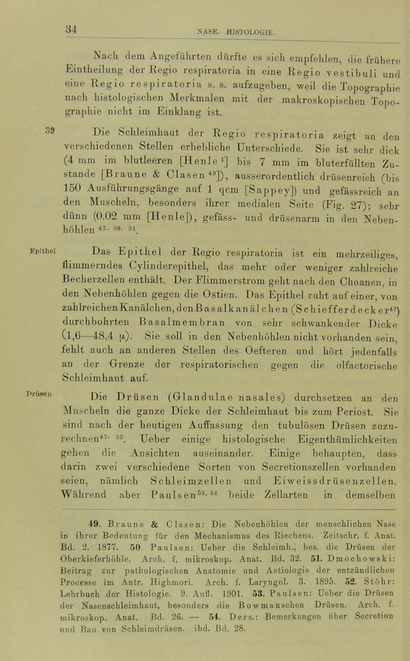 Nach dem Angeführten dürfte es sich empfehlen, die frühere Einteilung der Regio respiratoria in eine Regio vestibuli und eine Regio respiratoria s. s. aufzugeben, weil die Topographie nach histologischen Merkmalen mit der makroskopischen Topo- graphie nicht im Einklang ist. Die Schleimhaut der Regio respiratoria zeigt an den verschiedenen Stellen erhebliche Unterschiede. Sie ist sehr dick (4 mm im blutleeren [Henle 7] bis 7 mm im bluterfüllten Zu- stande [Braune & Glasen49]), ausserordentlich drüsenreich (bis 150 Ausführungsgänge auf 1 qcm [Sappey]) und gefässreich an den Muscheln, besonders ihrer medialen Seite (Fig. 27); sehr dünn (0,02 mm [Henle]), gefäss- und drüsenarm in den Neben- höhlen 47 - r>0- 51. Das Epithel der Regio respiratoria ist ein mehrzeiliges, flimmerndes Cylinderepithel, das mehr oder weniger zahlreiche Becherzelleu enthält. Der Flimmerstrom geht nach den Choanen, in den Nebenhöhlen gegen die Ostien. Das Epithel ruht auf einer, von zahlreichen Kanälchen, den ß a s a 1 k an ä 1 c h e n (S c h i e f f e r d e c k e r47) durchbohrten Basalmembran von sehr schwankender Dicke (l,6—48,4 |x). Sie soll in den Nebenhöhlen nicht vorhanden sein, fehlt auch an anderen Stellen des Oefteren und hört jedenfalls an der Grenze der respiratorischen gegen die olfactorische Schleimhaut auf. Die Drüsen (Gland ulae nasales) durchsetzen an den Muscheln die ganze Dicke der Schleimhaut bis zum Periost. Sie sind nach der heutigen Auffassung den tubulösen Drüsen zuzu- rechnen47- 52. Ueber einige histologische Eigentümlichkeiten gehen die Ansichten auseinander. Einige behaupten, dass darin zwei verschiedene Sorten von Secretionszellen vorhanden seien, nämlich Schleimzellen und Eiweissdrüsenzellen. Während aber Pauls en5s-54 beide Zellarten in demselben 49. Braune & Clasen: Die Nebenhöhlen der menschlichen Nase in ihrer Bedeutung für den Mechanismus des Riechens. Zeitschr. f. Anat. Bd. 2. 1877. 50. Paulsen: Ueber die Schleimh.; bes. die Drüsen der Oberkieferhöhle. Arch. f. mikroskop. Anat. Bd. 32. 51. Dmochowski: Beitrag zur pathologischen Anatomie und Aetiologie der entzündlichen Processe im Antr. Highmori. Arch. f. Laryngol. 3. 1895. 52. Stöhr: Lehrbuch der Histologie. 9. Aull. 1901. 58. Paulsen: Ueber die Drüsen der Nasenschleimhaut, besonders die Bowmanschen Drüsen. Arch. f. mikroskop. Anat. Bd. 26. — 54. Ders.: Bemerkungen über Secretion und Bau von Schleimdrüsen, ibd. Bd. 28.