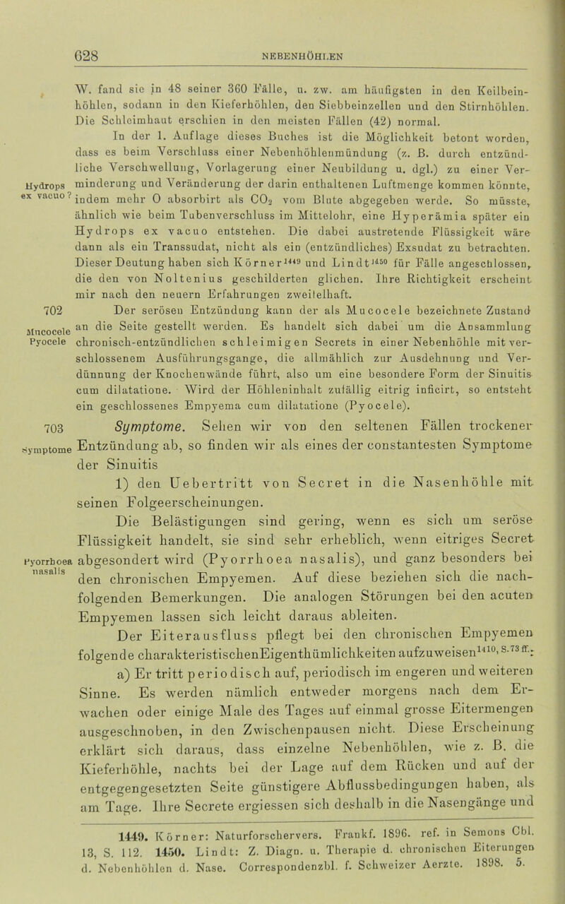 Hydrops ex vacuo ? 702 Mncocele Pyocele 703 Symptome Pyorrboea nasalis W. fand sie in 48 seiner 360 Fälle, u. zw. am häufigsten in den Keilbein- höhlen, sodann in den Kieferhöhlen, den Siebbeinzellen und den Stirnhöhlen. Die Schleimhaut erschien in den meisten Fällen (42) normal. In der 1. Auflage dieses Buches ist die Möglichkeit betont worden, dass es beim Verschluss einer Nebenhöhlenmündung (z. B. durch entzünd- liche Verschwellung, Vorlagerung einer Neubildung u. dgl.) zu einer Ver- minderung und Veränderung der darin enthaltenen Luftmenge kommen könnte, indem mehr 0 absorbirt als C03 vom Blute abgegeben werde. So müsste, ähnlich wie beim Tubenverschluss im Mittelohr, eine Hyperämia später ein Hydrops ex vacuo entstehen. Die dabei austretende Flüssigkeit wäre dann als ein Transsudat, nicht als ein (entzündliches) Exsudat zu betrachten. Dieser Deutung haben sich Körner1449 und Lindt1150 für Fälle angeschlossen, die den von Noltenius geschilderten glichen. Ihre Richtigkeit erscheint mir nach den neuern Erfahrungen zweifelhaft. Der serösen Entzündung kann der als Mucocele bezeichnete Zustand an die Seite gestellt werden. Es handelt sich dabei um die Ansammlung chronisch-entzündlichen schleimigen Secrets in einer Nebenhöhle mit ver- schlossenem Ausführungsgange, die allmählich zur Ausdehnung und Ver- dünnung der Knochenwände führt, also um eine besondere Form der Sinuitis cum dilatatione. Wird der Höhleninhalt zulällig eitrig inficirt, so entsteht ein geschlossenes Empyema cum dilatatione (Pyocele). Symptome. Sehen wir von den seltenen Fällen trockener Entzündung ab, so finden wir als eines der eonstantesten Symptome der Sinuitis 1) den Uebertritt von Secret in die Nasenhöhle mit seinen Folgeerscheinungen. Die Belästigungen sind gering, wenn es sich um seröse Flüssigkeit handelt, sie sind sehr erheblich, wenn eitriges Secret abgesondert wird (Pyorrhoea nasalis), und ganz besonders bei den chronischen Empyemen. Auf diese beziehen sich die nach- folgenden Bemerkungen. Die analogen Störungen bei den acuten Empyemen lassen sich leicht daraus ableiten. Der Eiterausfluss pflegt bei den chronischen Empyemen folgende charakteristischenEigenthümlichkeiten aufzuweisen1410's-73ff-: a) Er tritt periodisch auf, periodisch im engeren und weiteren Sinne. Es werden nämlich entweder morgens nach dem Er- wachen oder einige Male des Tages auf einmal grosse Eitermengen ausgeschnoben, in den Zwischenpausen nicht. Diese Eischeinung erklärt sich daraus, dass einzelne Nebenhöhlen, wie z. ß. die Kieferhöhle, nachts bei der Dage auf dem Kücken und auf dei entgegengesetzten Seite günstigere Abflussbedingungen haben, als am Tage. Ihre Secrete ergiessen sich deshalb in die Nasengänge und 1441). Kör Der: Naturforschervers. Fraukf. 1896. ref. in Semons Cbl. 13, S. 112. 14ö0. Lindt: Z. Diagn. u. Therapie d. chronischen Eiterungen d. Nebcnhöhlen d. Nase. Correspondenzbl. f. Schweizer Aerzte. 1898. 5.