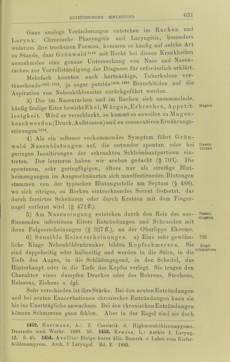 Ganz analoge Veränderungen entstehen im Rachen und Larynx. Chronische Pharyngitis und Laryngitis, besonders widerum ihre trockenen Formen, kommen so häufig auf solche Art zu Stande, dass Grünwald1410 mit Recht bei diesen Krankheiten ausnahmslos eine genaue Untersuchung von Nase und Nasen- rachen zur Vervollständigung der Diagnose für erforderlich erklärt. Mehrfach konnten auch hartnäckige, Tuberkulose vor- täuschende1452-1414, ja sogar putride1414- 1453 Bronchitiden auf die Aspiration von Nebenhöhleneiter zurückgeführt werden. 3) Der im Nasenrachen und im Rachen sich ansammelnde, häufig faulige Eiter bewirkt E k e 1, W ür gen,Er brechen, Appetit- losigkeit. Wird er verschluckt, so kommt es zuweilen zu Magen- beschwerd en(Druck, Aufstossen)und zu consecutivenErnährungs- störungen 1454. 4) Als ein seltener vorkommendes Symptom führt Grün- wald Nasenblutungen auf, die entweder spontan oder bei geringen Insultirungen der erkrankten Schleimhautpartieen ein- treten. Der letzteren haben wir soeben gedacht (§ 703). Die spontanen, sehr geringfügigen, öfters nur als streifige Blut- beimengungen im Ausgeschnäuzten sich manifestirenden Blutungen stammen von der typischen Blutungsstelle am Septum (§ 488), wo sich eitriges, zu Borken eintrocknendes Secret festsetzt, das durch forcirtes Schnäuzen oder durch Kratzen mit dem Finger- nagel entfernt wird.(§ 471 ff.). 5) Am Naseneingang entstehen durch den Reiz des aus- fliessenden infectiösen Eiters Entzündungen und Schrunden mit ihren Folgeerscheinungen (§ 327ff.), an der Oberlippe Ekzeme. 6) Sensible Reizerscheinungen, a) Eine sehr gewöhn- liche Klage Nebenhöhlenkranker bilden Kopfschmerzen. Sie sind doppelseitig oder halbseitig und werden in die Stirn, in die Tiefe des Auges, in die Schläfengegend, in den Scheitel, das Hinterhaupt oder in die Tiefe des Kopfes verlegt. Sie tragen den Charakter eines dumpfen Druckes oder des Bohrens, Stechens, Reissens, Ziehens u. dgl. Sehr verschieden ist ihreStärke. Bei den acutenEntzündungen und bei acuten Exacerbationen chronischer Entzündungen kann sie bis ins Unerträgliche anwachsen. Bei den chronischenEntzündungen können Schmerzen ganz fehlen. Aber in der Regel sind sie doch 1452. Hartmann, A.: Z. Casuistik d. Highmorshöhlenempyeme. Deutsche med. AVschr. 1889. 50. 1458. Krauss, L.: Archiv f. Laryng. 13. S. 45. 1454. Avellis: Einige kurze klin. Bemerk, z. Lehre vom Kiefer- höhlenempyem. Arch. f. Laryngol. Bd. 2. 1895. Magen Nasen- bluten Nasen- eingang 705 Kopf- schmerzen