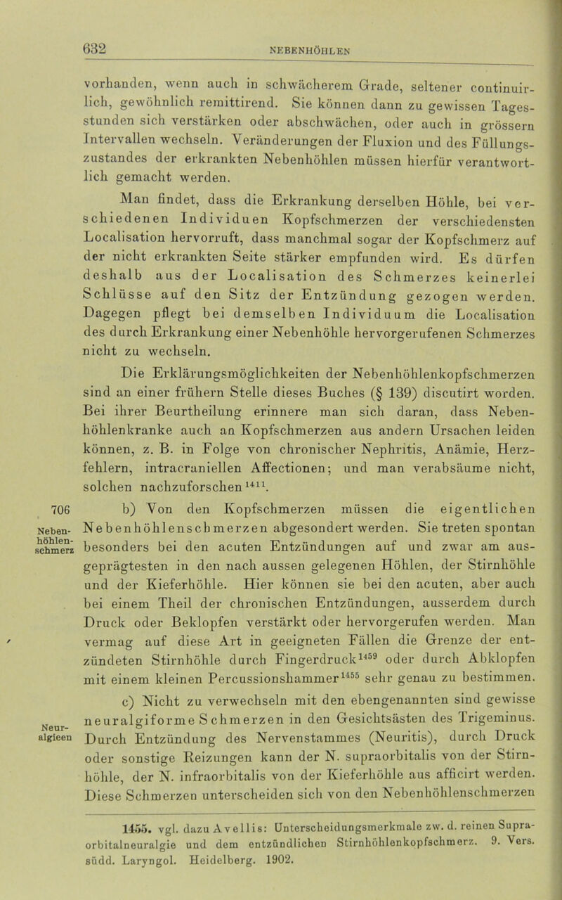 706 Neben- höhlen- schmerz Neur- algieen vorhanden, wenn auch in schwächerem Grade, seltener continuir- lich, gewöhnlich reraittirend. Sie können dann zu gewissen Tages- stunden sich verstärken oder abschwächen, oder auch in grossem Intervallen wechseln. Veränderungen der Fluxion und des Füllungs- zustandes der erkrankten Nebenhöhlen müssen hierfür verantwort- lich gemacht werden. Man findet, dass die Erkrankung derselben Höhle, bei ver- schiedenen Individuen Kopfschmerzen der verschiedensten Localisation hervorruft, dass manchmal sogar der Kopfschmerz auf der nicht erkrankten Seite stärker empfunden wird. Es dürfen deshalb aus der Localisation des Schmerzes keinerlei Schlüsse auf den Sitz der Entzündung gezogen werden. Dagegen pflegt bei demselben Individuum die Localisation des durch Erkrankung einer Nebenhöhle hervorgerufenen Schmerzes nicht zu wechseln. Die Erklärungsmöglichkeiten der Nebenhöhlenkopfschmerzen sind an einer frühem Stelle dieses Buches (§ 139) discutirt worden. Bei ihrer Beurtheilung erinnere man sich daran, dass Neben- höhlenkranke auch an Kopfschmerzen aus andern Ursachen leiden können, z. B. in Folge von chronischer Nephritis, Anämie, Herz- fehlern, intracraniellen Affectionen; und man verabsäume nicht, solchen nachzuforschen U11. b) Von den Kopfschmerzen müssen die eigentlichen Nebenhöhlenschmerzen abgesondert werden. Sie treten spontan besonders bei den acuten Entzündungen auf und zwar am aus- geprägtesten in den nach aussen gelegenen Höhlen, der Stirnhöhle und der Kieferhöhle. Hier können sie bei den acuten, aber auch bei einem Theil der chronischen Entzündungen, ausserdem durch Druck oder Beklopfen verstärkt oder hervorgerufen werden. Man vermag auf diese Art in geeigneten Fällen die Grenze der ent- zündeten Stirnhöhle durch Fingerdruck1459 oder durch Abklopfen mit einem kleinen Percussionshammer 1455 sehr genau zu bestimmen. c) Nicht zu verwechseln mit den ebengenannten sind gewisse neuralgiforme Sc hm erzen in den Gesichtsästen des .Trigeminus. Durch Entzündung des Nervenstammes (Neuritis), durch Druck oder sonstige Reizungen kann der N. supraorbitalis von der Stirn- höhle, der N. infraorbitalis von der Kieferhöhle aus afficirt werden. Diese Schmerzen unterscheiden sich von den Nebenhöhlenschmerzen 1455. vgl. dazu Avellis: Unterscheidungsmerkmale zw. d. reinen Supra- orbitalneuralgie und dem entzündlichen Stirnhöhlenkopfschmerz. 9. \ors. südd. Laryngol. Heidelberg. 1902.