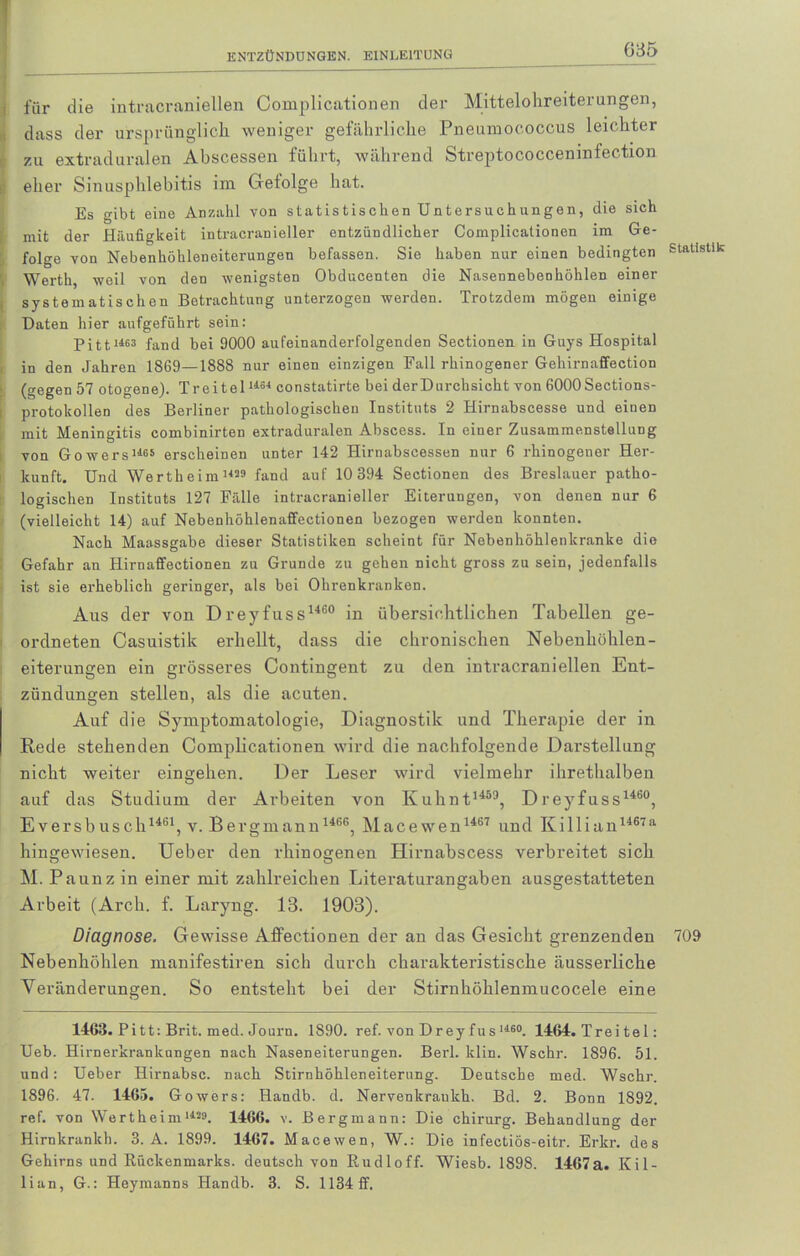für die intracvanieilen Complicationen der Mittelolireiterungen, dass der ursprünglich, weniger gefährliche Pneumococcus leichter zu extraduralen Abscessen führt, während Streptococceninfection eher Sinusphlebitis im Gefolge hat. Es gibt eine Anzahl von s t at is t is eben ün t ers u ch an ge n, die sich mit der Häufigkeit intracranieller entzündlicher Complicationen im Ge- folge von Nebenhöhleneiterungen befassen. Sie haben nur einen bedingten Werth weil von den wenigsten Obducenten die Nasennebenhöhlen einer systematischen Betrachtung unterzogen werden. Trotzdem mögen einige Daten hier aufgeführt sein: p i 111463 fan(l bei 9000 aufeinanderfolgenden Sectionen in Guys Hospital in den Jahren 1869—1888 nur einen einzigen Fall rhinogener Gehirnaffection (gegen 57 otogene). Treitel1461 constatirte bei derDurchsicht von 6000 Sections- protokollen des Berliner pathologischen Instituts 2 Hirnabseesse und einen mit Meningitis combinirten extraduralen Abscess. In einer Zusammenstellung von Gowers'-Ms erscheinen unter 142 Hirnabscessen nur 6 rhinogener Her- kunft. Und Wertheim1429 fand auf 10 394 Sectionen des Breslauer patho- logischen Instituts 127 Fälle intracranieller Eiterungen, von denen nur 6 (vielleicht 14) auf Nebenhöhlenaffectionen bezogen werden konnten. Nach Maassgabe dieser Statistiken scheint für Nebenhöhlenkranke die Gefahr an Hirnaffectionen zu Grunde zu gehen nicht gross zu sein, jedenfalls ist sie erheblich geringer, als bei Ohrenkranken. Aus der von Dreyfuss1460 in übersichtlichen Tabellen ge- ordneten Casuistik erhellt, dass die chronischen Nebenhöhlen- eiterungen ein grösseres Contingent zu den intracranieilen Ent- zündungen stellen, als die acuten. Auf die Symptomatologie, Diagnostik und Therapie der in Rede stehenden Complicationen wird die nachfolgende Darstellung nicht weiter eingehen. Der Leser wird vielmehr ihrethalben auf das Studium der Arbeiten von Kuhnt1459, Dreyfuss1460, Eversbusch1461, v. Bergmann 1466, Macewen 1467 und Killian1467a hingewiesen. Ueber den rhinogenen Hirnabscess verbreitet sich M. Paunz in einer mit zahlreichen Literaturangaben ausgestatteten Arbeit (Arch. f. Laryng. 13. 1903). Diagnose. Gewisse Affectiouen der an das Gesicht grenzenden Nebenhöhlen manifestiren sich durch charakteristische äusserliche Veränderungen. So entsteht bei der Stirnhöhlenmucocele eine 1468. Pitt: Brit. med. Journ. 1890. ref. von Drey fus1160. 1464. Trei te 1: Ueb. Hirnerkrankungen nach Naseneiterungen. Berl. klin. Wschr. 1896. 51. und: Ueber Hirnabsc. nach Stirnhöhleneiterung. Deutsche med. Wschr. 1896. 47. 1465. Gowers: Handb. d. Nervenkraukh. Bd. 2. Bonn 1892. ref. von Wertheinill29. 1466. v. Bergmann: Die chirurg. Behandlung der Hirnkrankh. 3. A. 1899. 1467. Macewen, W.: Die infectiös-eitr. Erkr. des Gehirns und Rückenmarks, deutsch von Rudloff. Wiesb. 1898. 1467a. Kil- lian, G.: Heymanns Handb. 3. S. 113411.