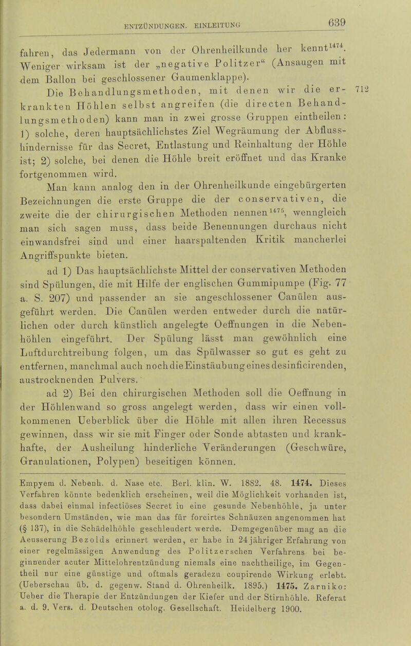 fahren, das Jedermann von der Ohrenheilkunde her kennt1474. Weniger wirksam ist der „negative Politzer“ (Ansaugen mit dem Ballon bei geschlossener Gaumenklappe). Die Behandlungsmethoden, mit denen wir die er- krankten Höhlen selbst angreifen (die directen Behand- lungsmethoden) kann man in zwei grosse Gruppen eintbeilen: 1) solche, deren hauptsächlichstes Ziel Wegräumung der Abfluss- hindernisse für das Secret, Entlastung und Reinhaltung der Höhle ist; 2) solche, bei denen die Höhle breit eröffnet und das Kranke fortgenommen wird. Man kann analog den in der Ohrenheilkunde eingebürgerten Bezeichnungen die erste Gruppe die der conservati v en, die zweite die der chirurgischen Methoden nennen 1475, wenngleich man sich sagen muss, dass beide Benennungen durchaus nicht einwandsfrei sind und einer haarspaltenden Kritik mancherlei Angriffspunkte bieten. ad 1) Das hauptsächlichste Mittel der conservativen Methoden sind Spülungen, die mit Hilfe der englischen Gummipumpe (Eig. 77 a. S. 207) und passender an sie angeschlossener Canülen aus- geführt werden. Die Canülen werden entweder durch die natür- lichen oder durch künstlich angelegte Oeffnungen in die Neben- höhlen eingeführt. Der Spülung lässt man gewöhnlich eine Luftdurchtreibung folgen, um das Spülwasser so gut es geht zu entfernen, manchmal auch nochdieEinstäubungeinesdesinficirenden, austrocknenden Pulvers. ad 2) Bei den chirurgischen Methoden soll die Oeffnung in der Höhlenwand so gross angelegt werden, dass wir einen voll- kommenen Ueberblick über die Höhle mit allen ihren Recessus gewinnen, dass wir sie mit Finger oder Sonde abtasten und krank- hafte, der Ausheilung hinderliche Yeränderungen (Geschwüre, Granulationen, Polypen) beseitigen können. Einpyem d. Nebenk. d. Nase etc. Berl. klin. W. 1882. 48. 1474. Dieses Verfuhren könnte bedenklich erscheinen, weil die Möglichkeit vorhanden ist, dass dabei einmal infectiöses Secret in eine gesunde Nebenhöhle, ja unter besondere Umständen, wie man das für forcirtes Schnäuzen angenommen hat (§ 137), in die Schädelhöhle geschleudert werde. Demgegenüber mag an die Aeusserung Bezolds erinnert werden, er habe in 24 jähriger Erfahrung von einer regelmässigen Anwendung des Politzersehen Verfahrens bei be- ginnender acuter Mittelohrentzündung niemals eine nachtheilige, im Gegen - theil nur eine günstige und oftmals geradezu coupirende Wirkung erlebt. (Ueberschau üb. d. gegenw. Stand d. Ohrenheilk. 1895.) 1475. Zarniko: Ueber die Therapie der Entzündungen der Kiefer und der Stirnhöhle. Referat a. d. 9. Vers. d. Deutschen otolog. Gesellschaft. Heidelberg 1900.
