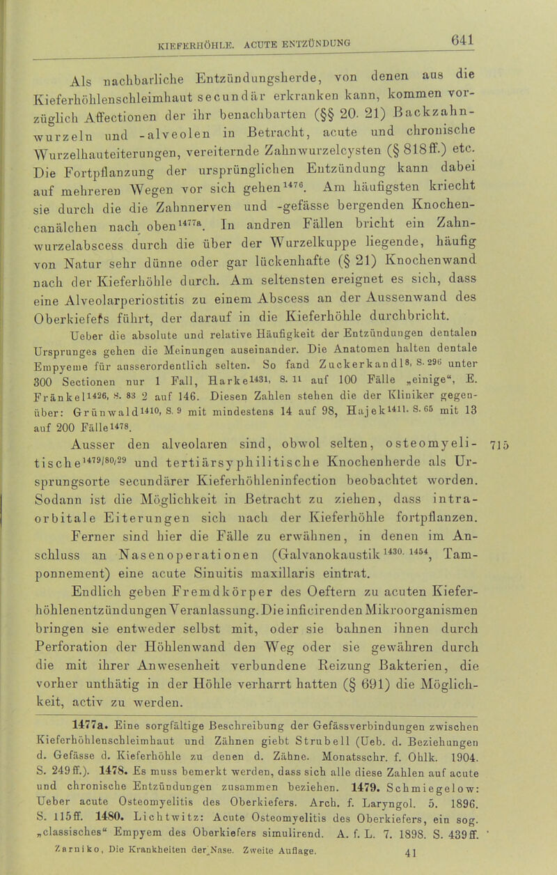 Als nachbarliche Entzündungsherde, von denen aus die Kieferhöhlenschleimhaut secundär erkranken kann, kommen vor- züglich Affectionen der ihr benachbarten (§§ 20. 21) Backzahn- wurzeln und -alveolen in Betracht, acute und chronische Wurzelhauteiterungen, vereiternde Zahnwurzelcysten (§818ff.) etc. Die Fortpflanzung der ursprünglichen Entzündung kann dabei auf mehreren Wegen vor sich gehen1476. Am häufigsten kriecht sie durch die die Zahnnerven und -gefässe bergenden Knochen- canälchen nach oben1477a. In andren Fällen bricht ein Zahn- wurzelabscess durch die über der Wurzelkuppe liegende, häufig von Natur sehr dünne oder gar lückenhafte (§ 21) Knochenwand nach der Kieferhöhle durch. Am seltensten ereignet es sich, dass eine Alveolarperiostitis zu einem Abscess an der Aussenwand des Oberldefefs führt, der darauf in die Kieferhöhle durchbricht. Ueber die absolute und relative Häufigkeit der Entzündungen dentalen Ursprunges gehen die Meinungen auseinander. Die Anatomen halten dentale Empyeme für ausserordentlich selten. So fand Z uckerk an d 1®, S-29i, unter 300 Sectionen nur 1 Fall, Harke1481, S. li auf 100 Fälle „einige“, E. Frankel1426, S. 83 2 auf 146. Diesen Zahlen stehen die der Kliniker gegen- über: Grünwald1410, S. 9 mit mindestens 14 auf 98, Hajek1411- s- 65 mit 13 auf 200 Fälle1478. Ausser den alveolaren sind, obwol selten, osteomyeli- 715 tische 1479^80'29 und tertiärsyphilitische Knochenherde als Ur- sprungsorte secundärer Kieferhöhleninfection beobachtet worden. Sodann ist die Möglichkeit in Betracht zu ziehen, dass intra- orbitale Eiterungen sich nach der Kieferhöhle fortpflanzen. Ferner sind hier die Fälle zu erwähnen, in denen im An- schluss an Nasen 0perati onen (Galvanokaustik 1430 1454, Tam- ponnement) eine acute Sinuitis maxillaris eintrat. Endlich geben Fremdkörper des Oeftern zu acuten Kiefer- höhlenentzündungen Veranlassung. Die infieirenden Mikroorganismen bringen sie entweder selbst mit, oder sie bahnen ihnen durch Perforation der Höhlenwand den Weg oder sie gewähren durch die mit ihrer Anwesenheit verbundene Reizung Bakterien, die vorher unthätig in der Höhle verharrt hatten (§ 691) die Möglich- keit, activ zu werden. 1477a. Eine sorgfältige Beschreibung der Gefässverbindungen zwischen Kieferhöhlenschleimhaut und Zähnen giebt Strubeil (Ueb. d. Beziehungen d. Gefässe d. Kieferhöhle zu denen d. Zähne. Monatsschr. f. Ohlk. 1904. S. 249 ff.). 1478. Es muss bemerkt werden, dass sich alle diese Zahlen auf acute und chronische Entzündungen zusammen beziehen. 1479. Schmiegelow: Ueber acute Osteomyelitis des Oberkiefers. Arch. f. Laryngol. 5. 1896. S. 115ff. 1480. Lichtwitz: Acute Osteomyelitis des Oberkiefers, ein sog. „classisches“ Empyem des Oberkiefers simulirend. A. f. L. 7. 1898. S. 439ff. ’ Zarniko, Die Krankheiten der^Nnse. Zweite Auflage. 41
