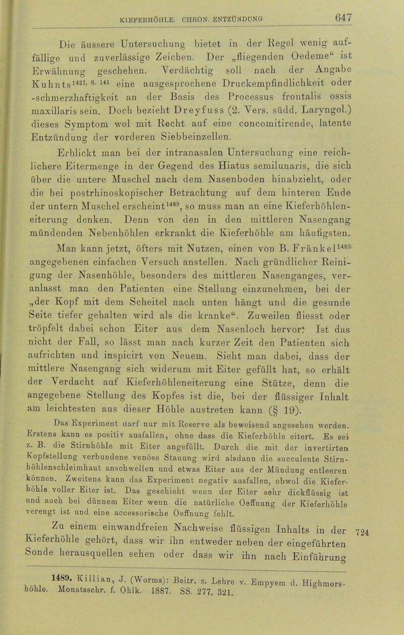 Die äussere Untersuchung bietet in der Kegel wenig auf- fällige und zuverlässige Zeichen. Der „fliegenden Oedeme“ ist Erwähnung geschehen. Verdächtig soll nach der Angabe Kuhnts1481, s< 141 eine ausgesprochene Druckempfindlichkeit oder -Schmerzhaftigkeit an der Basis des Processus frontalis ossis maxillaris sein. Doch bezieht Dreyfuss (2. Vers. südd. Laryngol.) dieses Symptom wol mit Recht auf eine concomitirende, latente Entzündung der vorderen Siebbeinzellen. Erblickt man bei der intranasalen Untersuchung eine reich- lichere Eitermenge in der Gegend des Hiatus semilunaris, die sich über die untere Muschel nach dem Nasenboden hinabzieht, oder die bei postrhinoskopischer Betrachtung auf dem hinteren Ende der untern Muschel erscheint1489, so muss man an eine Kieferhöhlen- eiterung denken. Denn von den in den mittleren Nasengang mündenden Nebenhöhlen erkrankt die Kieferhöhle am häufigsten. Man kann jetzt, öfters mit Nutzen, einen von B. Frankel148® angegebenen einfachen Versuch anstellen. Nach gründlicher Reini- gung der Nasenhöhle, besonders des mittleren Nasenganges, ver- anlasst mau den Patienten eine Stellung einzunehmen, bei der „der Kopf mit dem Scheitel nach unten hängt und die gesunde Seite tiefer gehalten wird als die kranke“. Zuweilen fliesst oder tröpfelt dabei schon Eiter aus dem Nasenloch hervorf Ist das nicht der Fall, so lässt man nach kurzer Zeit den Patienten sich aufrichten und inspicirt von Neuem. Sieht man dabei, dass der mittlere Nasengang sich widerum mit Eiter gefüllt hat, so erhält der Verdacht auf Kieferhöhleneiterung eine Stütze, denn die angegebene Stellung des Kopfes ist die, bei der flüssiger Inhalt am leichtesten aus dieser Höhle austreten kann (§ 19). Das Experiment darf nur mit Reserve als beweisend angesehen werden. Erstens kann es positiv ausfallen, ohne dass die Kieferhöhle eitert. Es sei B. die Stirnhöhle mit Eiter angcffillt. Durch die mit der invertirten Kopfstellung verbundene venöse Stauung wird alsdann die succulente Stirn- höhlenschleimhaut anschwellen und etwas Eiter aus der Mündung entleeren können. Zweitens kann das Experiment negativ ausfallen, obwol die Kiefer- höhle voller Eiter ist. Das geschieht wenn der Eiter sehr dickflüssig ist und auch bei dünnem Eiter wenn die natürliche Oeffnung der Kieferhöhle verengt ist und eine accessorische Oeffnung fehlt. Zu einem einwandfreien Nachweise flüssigen Inhalts in der 724 Kieferhöhle gehört, dass wir ihn entweder neben der eingeführten Sonde herausquellen sehen oder dass wir ihn nach Einführung D höhle. 14S9. Killian, J. (Worms): Beitr. z. Lehre v. Empyem d. Highmors- Monatsschr. f. Ohlk. 1887. SS. 277. 321.