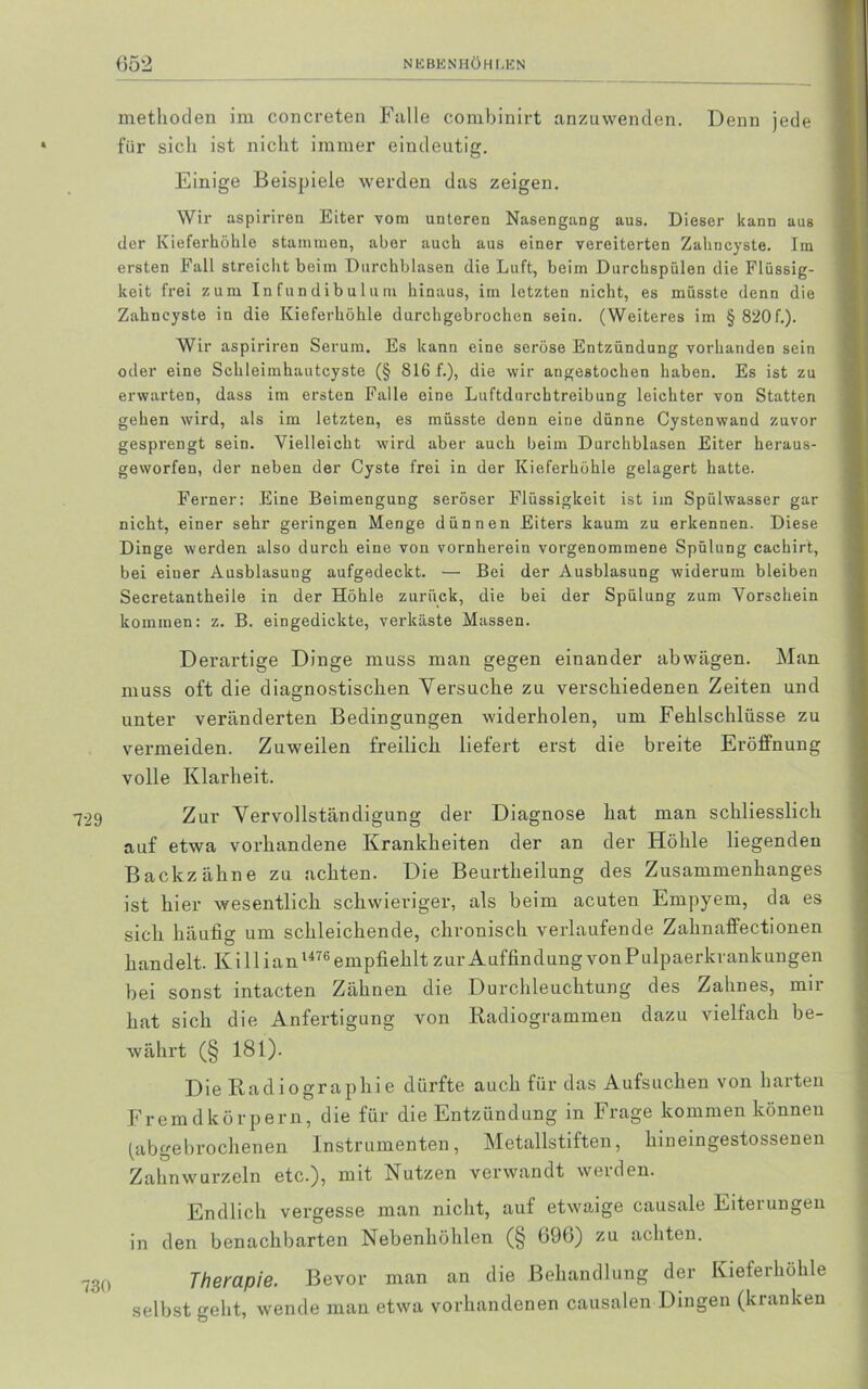 methoden im concreten Falle combinirt anzuwenden. Denn jede für sich ist nicht immer eindeutig. Einige Beispiele werden das zeigen. Wir aspiriren Eiter vom unteren Nasengang aus. Dieser kann aus der Kieferhöhle stammen, aber auch aus einer vereiterten Zahncyste. Im ersten Fall streicht beim Durchblasen die Luft, beim Durchspülen die Flüssig- keit frei zum In fundibulum hinaus, im letzten nicht, es müsste denn die Zahncyste in die Kieferhöhle durchgebrochen sein. (Weiteres im § 820f.). Wir aspiriren Serum. Es kann eine seröse Entzündung vorhanden sein oder eine Schleimhautcyste (§ 816 f.), die wir angestochen haben. Es ist zu erwarten, dass im ersten Falle eine Luftdurchtreibung leichter von Statten gehen wird, als im letzten, es müsste denn eine dünne Cystenwand zuvor gesprengt sein. Vielleicht wird aber auch beim Durchblasen Eiter heraus- geworfen, der neben der Cyste frei in der Kieferhöhle gelagert hatte. Ferner: Eine Beimengung seröser Flüssigkeit ist im Spülwasser gar nicht, einer sehr geringen Menge dünnen Eiters kaum zu erkennen. Diese Dinge werden also durch eine von vornherein vorgenommene Spülung cachirt, bei einer Ausblasung aufgedeckt. — Bei der Ausblasung widerum bleiben Secretantheile in der Höhle zurück, die bei der Spülung zum Vorschein kommen: z. B. eingedickte, verkäste Massen. Derartige Dinge muss man gegen einander abwägen. Man muss oft die diagnostischen Versuche zu verschiedenen Zeiten und unter veränderten Bedingungen widerholen, um Fehlschlüsse zu vermeiden. Zuweilen freilich liefert erst die breite Eröffnung volle Klarheit. Zur Vervollständigung der Diagnose hat man schliesslich auf etwa vorhandene Krankheiten der an der Höhle liegenden Backzähne zu achten. Die Beurtheilung des Zusammenhanges ist hier wesentlich schwieriger, als beim acuten Empyem, da es sich häufig um schleichende, chronisch verlaufende Zahnaffectionen handelt. Ki 11 ian1476 empfiehlt zur Auffindung von Pulpaerkrankungen bei sonst intacten Zähnen die Durchleuchtung des Zahnes, mir hat sich die Anfertigung von Badiogrammen dazu vielfach be- währt (§ 181). Die Radiographie dürfte auch für das Aufsuchen von harten Fremdkörpern, die für die Entzündung in Frage kommen können (abgebrochenen Instrumenten, Metallstiften, hineingestossenen Zahnwurzeln etc.), mit Nutzen verwandt werden. Endlich vergesse man nicht, auf etwaige causale Eitei ungen in den benachbarten Nebenhöhlen (§ 696) zu achten. Therapie. Bevor man an die Behandlung der Kieferhöhle selbst geht, wende man etwa vorhandenen causalen Dingen (kranken