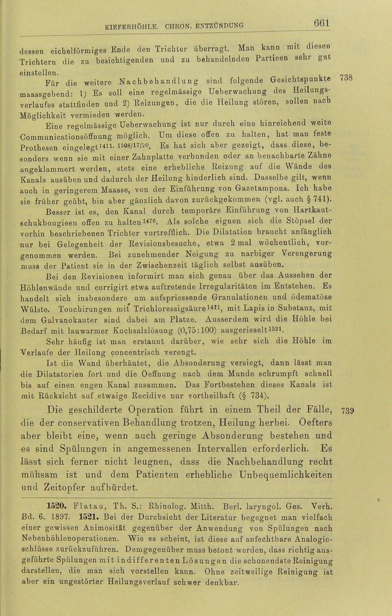 dessen eichelförmiges Ende den Trichter überragt. Man kann mit diesen Trichtern die zu besichtigenden und zu behandelnden Partieen sehr gut einstellen. , „Q Für die weitere Nachbehandlung sind folgende Gesichtspunkte <oz maassgebend: 1) Es soll eine regelmässige Ueberwachung des Heilungs- verlaufes stattfinden und 2) Reizungen, die die Heilung stören, sollen nach Möglichkeit vermieden werden. Eine regelmässige Ueberwachung ist nur durch eine hinreichend weite Communicationsöffnung möglich. Um diese offen zu halten, hat man feste Prothesen eingelegt1411- 1508/17/20. Es hat sich aber gezeigt, dass diese, be- sonders wenn sie mit einer Zahnplatte verbunden oder an benachbarte Zähne angeklammert werden, stets eine erhebliche Reizung auf die Wände des Kanals ausüben und dadurch der Heilung hinderlich sind. Dasselbe gilt, wenn auch in geringerem Maasse, von der Einführung von Gazetampons. Ich habe sie früher geübt, bin aber gänzlich davon zurückgekommen (vgl. auch §741). Besser ist es, den Kanal durch temporäre Einführung von Hartkaut- schukbougieen offen zu halten141®. Als solche eignen sich die Stöpsel der vorhin beschriebenen Trichter vortrefflich. Die Dilatation braucht anfänglich nur bei Gelegenheit der Revisionsbesuche, etwa 2 mal wöchentlich, vor- genommen werden. Bei zunehmender Neigung zu narbiger Verengerung muss der Patient sie in der Zwischenzeit täglich selbst ausüben. Bei den Revisionen informirt man sich genau über das Aussehen der Höhlenwände und corrigirt etwa auftretende Irregularitäten im Entstehen. Es handelt sich insbesondere um aufspriessende Granulationen und ödematöse Wülste. Touchirungen mit Trichloressigsäure1411, mit Lapis in Substanz, mit dem Galvanokauter sind dabei am Platze. Ausserdem wird die Höhle bei Bedarf mit lauwarmer Kochsalzlösung (fl,75:100) ausgerieselt15al. Sehr häufig ist man erstaunt darüber, wie sehr sich die Höhle im 'Verlaufe der Heilung concentrisch verengt. Ist die Wand überhäutet, die Absonderung versiegt, dann lässt man die Dilatatorien fort und die Oeffnung nach dem Munde schrumpft schnell bis auf einen engen Kanal zusammen. Das Fortbestehen dieses Kanals ist mit Rücksicht auf etwaige Recidive nur vortheilhaft (§ 734). Die geschilderte Operation führt in einem Theil der Fälle, 739 die der conservativen Behandlung trotzen, Heilung herbei. Oefters aber bleibt eine, wenn auch geringe Absonderung bestehen und es sind Spülungen in angemessenen Intervallen erforderlich. Es lässt sich ferner nicht leugnen, dass die Nachbehandlung recht mühsam ist und dem Patienten erhebliche Unbequemlichkeiten und Zeitopfer aufbürdet. 1520. Fla tau, Th. S.: Rhinolog. Mitth. Berk laryngol. Ges. Verh. Bd. 6. 1897. 1521. Bei der Durchsicht der Literatur begegnet man vielfach einer gewissen Animosität gegenüber der Anwendung von Spülungen nach Nebenhöhlenoperationen. Wie es scheint, ist diese auf anfechtbare Analogie- schlüsse zurückzuführen. Demgegenüber muss betont werden, dass richtig aus- geführte Spülungen mit indifferentenLösungen die schonendsteReinigung darstellen, die man sich vorstellen kann. Ohne zeitweilige Reinigung ist aber ein ungestörter Heilungsverlauf schwer denkbar.