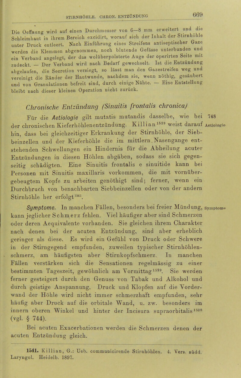 Die Oeffnung wird auf einen Durchmesser von 6—8 mm erweitert und die Schleimhaut in ihrem Bereich excidirt, worauf sich der Inhalt der Stirnhöhle unter Druck entleert. Nach Einführung eines Streifens antiseptischer Gaze werden die Klemmen abgenommen, noch blutende Gefässe unterbunden und ein Verband angelegt, der das wolüberpolsterte Auge der operirten Seite mit zudeckt. — Der Verband wird nach Bedarf gewechselt. Ist die Entzündung abgelaufen, die Secretion versiegt, so lässt man den Gazestreifen weg und vereinigt die Ränder der Hautwunde, nachdem sie, wenn nöthig, gesäubert und von Granulationen befreit sind, durch einige Nähte. — Eine Entstellung bleibt nach dieser kleinen Operation nicht zurück. Chronische Entzündung (Sinuitis fronlalis chronicaj Für die Aetiotogie gilt mutatis mutandis dasselbe, wie bei 748 der chronischen Kieferhöhlenentzündung. Killian 15'' weist darauf Aeüoiogie- hin, dass bei gleichzeitiger Erkrankung der Stirnhöhle, der Sieb- beinzellen und der Kieferhöhle die im mittlern. Nasengange ent- stehenden Schwellungen ein Hindernis für die Abheilung acuter Entzündungen in diesen Höhlen abgäben, sodass sie sich gegen- seitig schädigten. Eine Sinuitis frontalis e sinuitide kann bei Personen mit Sinuitis maxillaris Vorkommen, die mit vornüber- gebeugtem Kopfe zu arbeiten genöthigt sind; ferner, wenn ein Durchbruch von benachbarten Siebbeinzellen oder von der andern Stirnhöhle her erfolgt1511. Symptome. In manchen Fällen, besonders bei freier Mündung, Symptom* kann jeglicher Schmerz fehlen. Viel häufiger aber sind Schmerzen oder deren Aequivalente vorhanden. Sie gleichen ihrem Charakter nach denen bei der acuten Entzündung, sind aber erheblich geringer als diese. Es wird ein Gefühl von Druck oder Schwere in der Stirngegend empfunden, zuweilen typischer Stirnhöhlen- schmerz, am häufigsten aber Stirnkopfschmerz. In manchen Fällen verstärken sich die Sensationen regelmässig zu einer bestimmten Tageszeit, gewöhnlich am Vormittag 1329. Sie werden ferner gesteigert durch den Genuss von Tabak und Alkohol und durch geistige Anspannung. Druck und Klopfen auf die Vorder- wand der Höhle wird nicht immer schmerzhaft empfunden, sehr häufig aber Druck auf die orbitale Wand, u. zw. besonders im innern oberen Winkel und hinter der Incisura supraorbitalis1528 (vgl. § 744). Bei acuten Exacerbationen werden die Schmerzen denen der acuten Entzündung gleich. 1541. Killian, G.: Ueb. communicirende Stirnhöhlen. 4. Vers. südd. Laryngol. Heidelb. 1897.