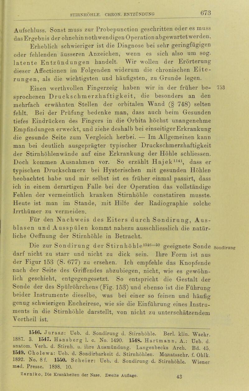 Aufschluss. Sonst muss zur Probepunction geschritten oder es muss dasErgebnis der ohnehin nothwendigen Operation abgewartet werden. Ei-lieblich schwieriger ist die Diagnose bei sehr geringfügigen oder fehlenden äusseren Anzeichen, wenn es sich also um sog. latente Entzündungen handelt. Wir wollen der Erörterung dieser Affectionen im Folgenden widerum die chronischen Eite- rungen, als die wichtigsten und häufigsten, zu Grunde legen. Einen werthvollen Fingerzeig haben wir in der früher be- 753 sprochenen Druckschmerzhaftigkeit, die besonders an den mehrfach erwähnten Stellen der orbitalen Wand (§ 748) selten fehlt. Bei der Prüfung bedenke man, dass auch beim Gesunden tiefes Eindrücken des Fingers in die Orbita höchst unangenehme Empfindungen erweckt, und ziehe deshalb bei einseitigerErkrankung die gesunde Seite zum Vergleich herbei. — Im Allgemeinen kann man bei deutlich ausgeprägter typischer Druckschmerzhaftigkeit der Stirnhöhlenwände auf eine Erkrankung der Höhle schliessen. Doch kommen Ausnahmen vor. So erzählt Hajek1141, dass er typischen Druckschmerz bei Hysterischen mit gesunden Höhlen beobachtet habe und mir selbst ist es früher einmal passirt, dass ich in einem derartigen Falle bei der Operation das vollständige Fehlen der vermeintlich kranken Stirnhöhle constatiren musste. Heute ist man im Stande, mit Hilfe der Radiographie solche Irrthümer zu vermeiden. Für den Nachweis des Eiters durch Sondirung, Aus- blasen und Ausspülen kommt nahezu ausschliesslich die natür- liche Oeffnung der Stirnhöhle in Betracht. Die zur Sondirung der Stirnhöhle1546“80 geeignete Sonde sondirunp darf nicht zu starr und nicht zu dick sein. Ihre Form ist aus der Figur 153 (S. 677) zu ersehen. Ich empfehle das Knöpfende nach der Seite des Griffendes abzubiegen, nicht, wie es gewöhn- lich geschieht, entgegengesetzt. So entspricht die Gestalt der Sonde der des Spülröhrchens (Fig. 153) und ebenso ist die Führung beider Instrumente dieselbe, was bei einer so feinen und häufig genug schwierigen Encheirese, wie sie die Einführung eines Instru- ments in die Stirnhöhle darstellt, von nicht zu unterschätzendem Vortheil ist. 1546. Juras,z: Ueb. d. Sondirung d. Stirnhöhle. Berl. klin. Wschr. 1887. 3. 1547. Hansberg 1. c. No. 1490. 154S. Hartmann, A.: Ueb. d. anatom. Verh. d. Stirnh. u. ihre Ausmündung. Langenbecks Arch. Bd. 45. 1545). Cholewa: Ueb. d. Sondirbarkeit d. Stirnhöhlen. Monatsschr. f. Olilk. 1892. No. 8 f. 1550. Scheier: Ueb. d. Sondirung d. Stirnhöhle. Wiener med. Presse. 1898. 10. Zarniko, Die Krankheiten der Nase. Zweite Auflage. 43