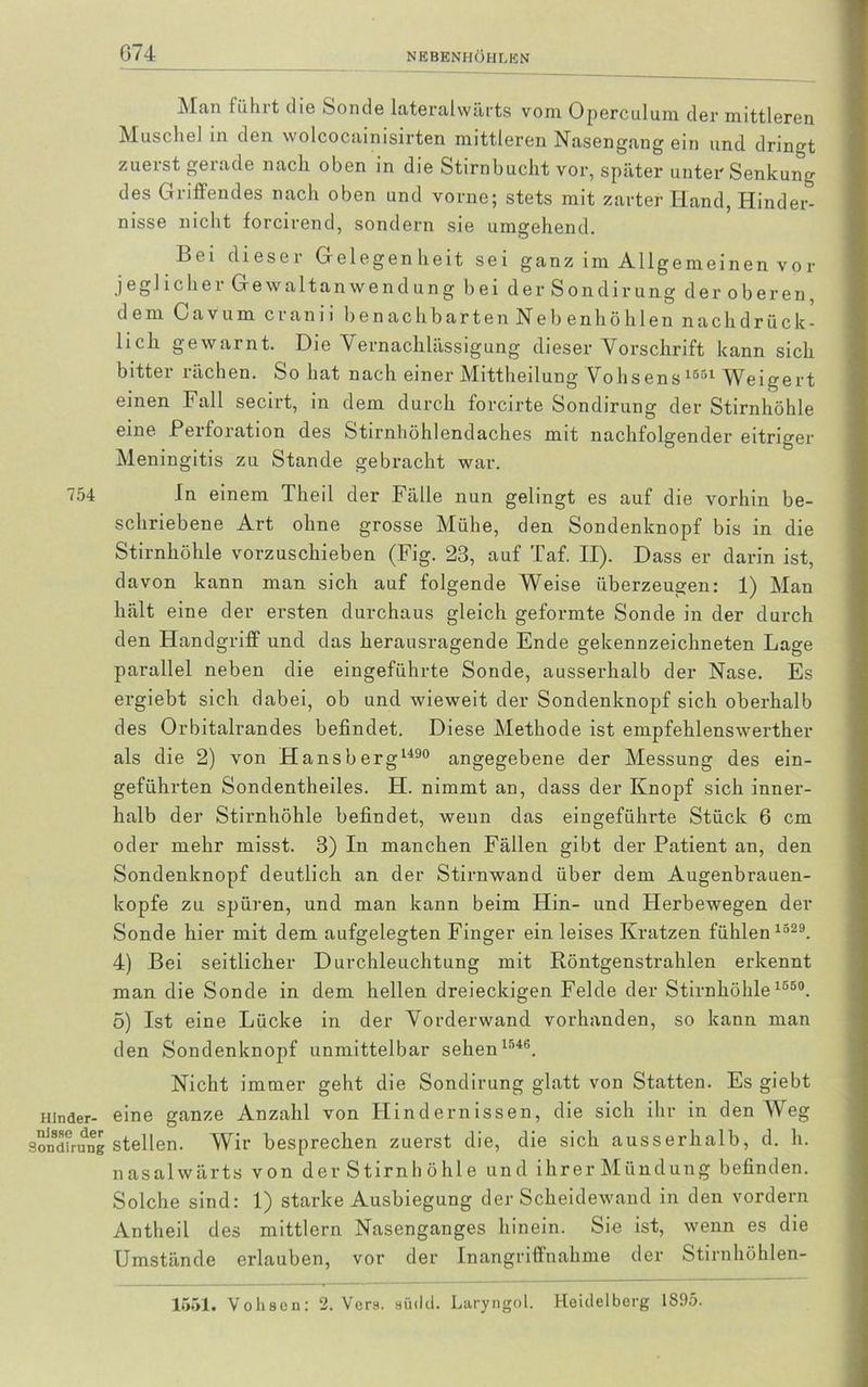 G74 Man h'ihit die Sonde lateraiwärts vom Operculum der mittleren Muschel in den wolcocainisirten mittleren Nasengang ein und dringt zuerst gerade nach oben in die Stirnbucht vor, später unter Senkung des Griffendes nach oben und vorne; stets mit zarter Hand, Hinder- nisse nicht forcirend, sondern sie umgehend. Bei dieser Gelegenheit sei ganz im Allgemeinen vor jeglicher Gewaltanwendung bei derSondirung der oberen, dem Gavum cranii benachbarten Nebenhöhlen nach drück- lieh gewarnt. Die Vernachlässigung dieser Vorschrift kann sich bitter rächen. So hat nach einer Mittheilung Vohsens 1551 Weigert einen Fall secirt, in dem durch forcirte Sondirung der Stirnhöhle eine Perforation des Stirnhöhlendaches mit nachfolgender eitriger Meningitis zu Stande gebracht war. 754 In einem Theil der Fälle nun gelingt es auf die vorhin be- schriebene Art ohne grosse Mühe, den Sondenknopf bis in die Stirnhöhle vorzuschieben (Fig. 28, auf Taf. II). Dass er darin ist, davon kann man sich auf folgende Weise überzeugen: 1) Man hält eine der ersten durchaus gleich geformte Sonde in der durch den Handgriff und das herausragende Ende gekennzeichneten Lage parallel neben die eingeführte Sonde, ausserhalb der Nase. Es ergiebt sich dabei, ob und wieweit der Sondenknopf sich oberhalb des Orbitalrandes befindet. Diese Methode ist empfehlenswerther als die 2) von Hansberg1490 angegebene der Messung des ein- geführten Sondentheiles. H. nimmt an, dass der Knopf sich inner- halb der Stirnhöhle befindet, wenn das eingeführte Stück 6 cm oder mehr misst. 8) In manchen Fällen gibt der Patient an, den Sondenknopf deutlich an der Stirnwand über dem Augenbrauen- kopfe zu spüren, und man kann beim Hin- und Herbewegen der Sonde hier mit dem aufgelegten Finger ein leises Kratzen fühlen 1329. 4) Bei seitlicher Durchleuchtung mit Röntgenstrahlen erkennt man die Sonde in dem hellen dreieckigen Felde der Stirnhöhle 1550. 5) Ist eine Lücke in der Vorderwand vorhanden, so kann man den Sondenknopf unmittelbar sehen 1546. Nicht immer geht die Sondirung glatt von Statten. Es giebt Hinder- eine ganze Anzahl von Hindernissen, die sich ihr in den Weg sondfrung stellen. Wir besprechen zuerst die, die sich ausserhalb, d. li. nasalwärts von der Stirnh öhle und ihrer Mündung befinden. Solche sind: 1) starke Ausbiegung der Scheidewand in den vordem Antheil des mittlern Nasenganges hinein. Sie ist, wenn es die Umstände erlauben, vor der Inangriffnahme der Stirnhöhlen-