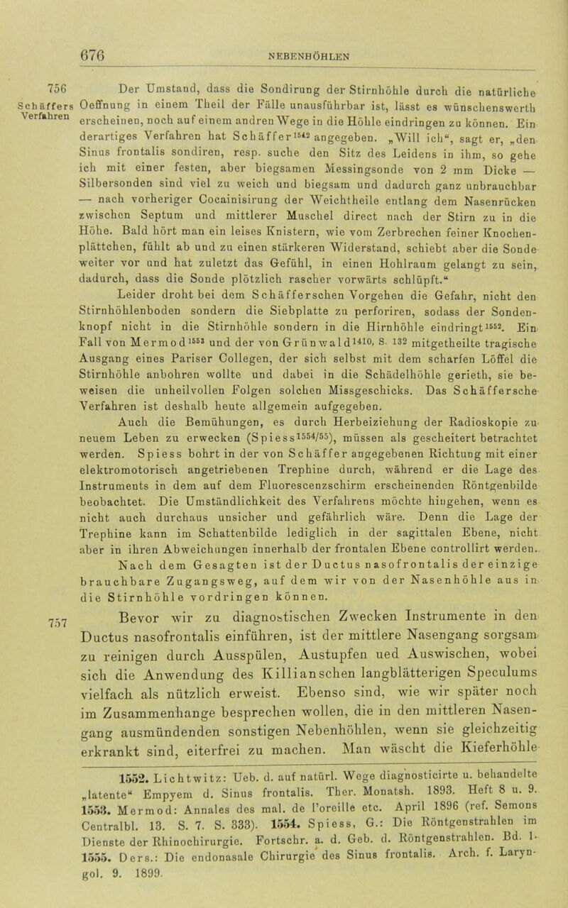 756 Der Umstand, dass die Sondirung der Stirnhöhle durch die natürliche Schaffers Oeffnung in einem Theil der Fälle unausführbar ist, lässt es wünschenswert Verfahren erschejner]) noch auf einem andren Wege in die Höhle eindringen zu können. Ein derartiges Verfahren hat Schäffer1542 angegeben. „Will ich“, sagt er, „den Sinus frontalis sondiren, resp. suche den Sitz des Leidens in ihm, so gehe ich mit einer festen, aber biegsamen Messingsonde von 2 mm Dicke Silbersonden sind viel zu weich und biegsam und dadurch ganz unbrauchbar — nach vorheriger Cocainisirung der Weichtheilo entlang dem Nasenrücken zwischen Septum und mittlerer Muschel direct nach der Stirn zu in die Höhe. Bald hört man ein leises Knistern, wie vom Zerbrechen feiner Knochen- plättchen, fühlt ab und zu einen stärkeren Widerstand, schiebt aber die Sonde weiter vor und hat zuletzt das Gefühl, in einen Hohlraum gelangt zu sein, dadurch, dass die Sonde plötzlich rascher vorwärts schlüpft.“ Leider droht bei dem Schäfferschen Vorgehen die Gefahr, nicht den Stirnhöhlenboden sondern die Siebplatte zu perforiren, sodass der Sonden- knopf nicht in die Stirnhöhle sondern in die Hirnhöhle eindringt 1552. Ein Fall von Mermod 1553 und der von Grün wald1410> S. 132 mitgetheilte tragische Ausgang eines Pariser Collegen, der sich selbst mit dem scharfen Löffel die Stirnhöhle anbohren wollte und dabei in die Schädelhöhle gerieth, sie be- weisen die unheilvollen Folgen solchen Missgeschicks. Das Schäffersche Verfahren ist deshalb heute allgemein aufgegeben. Auch die Bemühungen, es durch Herbeiziehung der Radioskopie zu neuem Leben zu erwecken (Spiess1554/53), müssen als gescheitert betrachtet werden. Spiess bohrt in der von Schaffer angegebenen Richtung mit einer elektromotorisch angetriebenen Trephine durch, während er die Lage des Instruments in dem auf dem Fluorescenzschirm erscheinenden Röntgenbilde beobachtet. Die Umständlichkeit des Verfahrens möchte hiugehen, wenn es nicht auch durchaus unsicher und gefährlich wäre. Denn die Lage der Trephine kann im Schattenbilde lediglich in der sagittalen Ebene, nicht aber in ihren Abweichungen innerhalb der frontalen Ebene controllirt werden. Nach dem Gesagten istderDuctusnasofrontalisdereinzige brauchbare Zugangsweg, auf dem wir von der Nasenhöhle aus in die Stirnhöhle Vordringen können. 7-7 Bevor wir zu diagnostischen Zwecken Instrumente in den Ductus nasofrontalis einfükren, ist der mittlere Nasengang sorgsam zu reinigen durch Ausspülen, Austupfen ued Auswischen, wobei sich die Anwendung des Killianschen langblätterigen Speculums vielfach als nützlich erweist. Ebenso sind, wie wir später noch im Zusammenhänge besprechen wollen, die in den mittleren Nasen- gang ausmündenden sonstigen Nebenhöhlen, wenn sie gleichzeitig erkrankt sind, eiterfrei zu machen. Man wäscht die Kieferhöhle 1552. Lichtwitz: Ueb. d. auf natürl. Wege diagnosticirte u. behandelte „latente“ Empyem d. Sinus frontalis. Ther. Monatsh. 1893. Heft 8 u. 9. 1558. Mermod: Annales des mal. de l’oreille etc. April 1896 (ref. Semons Centralbl. 13. S. 7. S. 333). 1554. Spiess, G.: Die Röntgonstrahlen im Dienste der Rhinochirurgie. Fortschr. a. d. Geb. d. Röntgenstrahlen. Bd. L 1555. Ders.: Die endonasale Chirurgie des Sinus frontalis. Arch. f. Laryn- gol. 9. 1899.